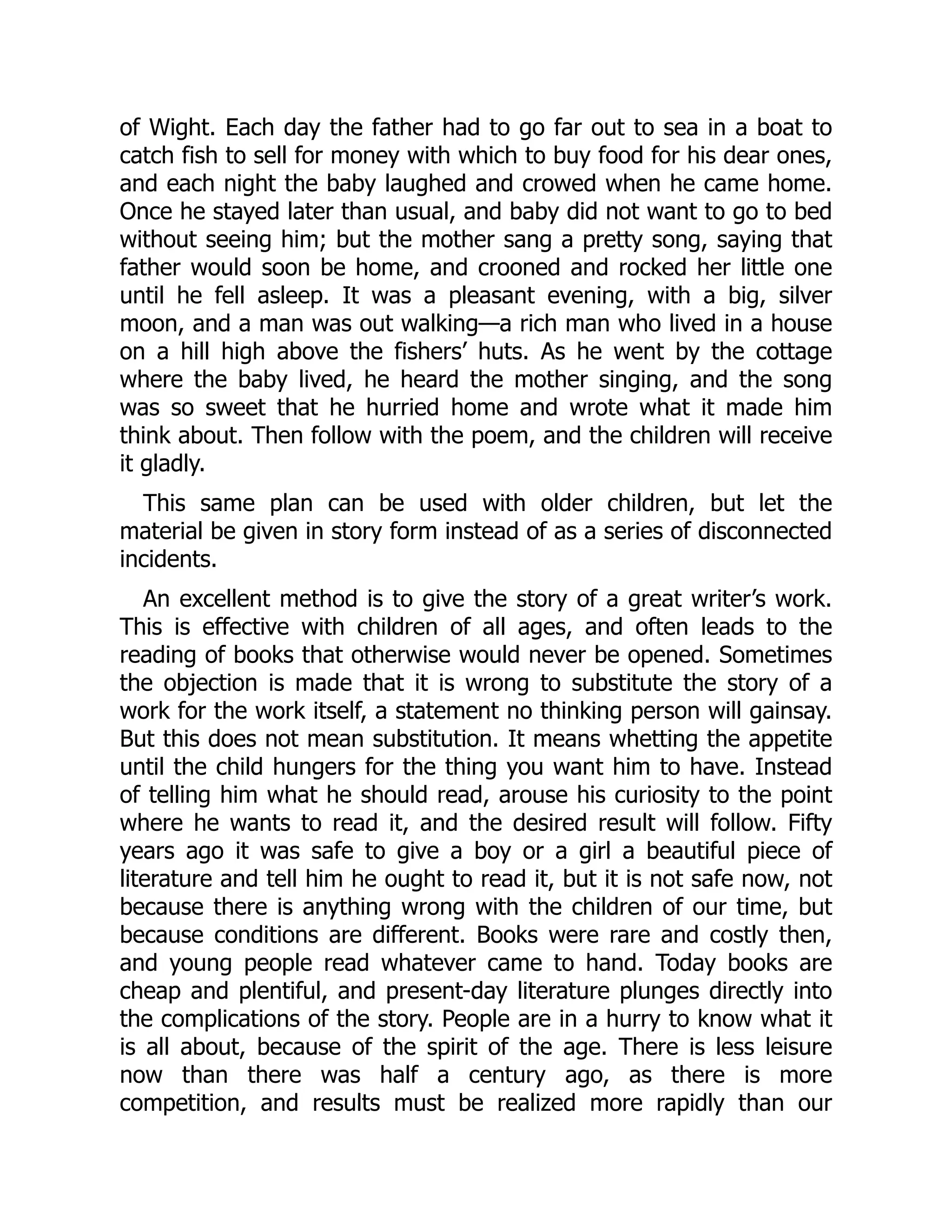 of Wight. Each day the father had to go far out to sea in a boat to
catch fish to sell for money with which to buy food for his dear ones,
and each night the baby laughed and crowed when he came home.
Once he stayed later than usual, and baby did not want to go to bed
without seeing him; but the mother sang a pretty song, saying that
father would soon be home, and crooned and rocked her little one
until he fell asleep. It was a pleasant evening, with a big, silver
moon, and a man was out walking—a rich man who lived in a house
on a hill high above the fishers’ huts. As he went by the cottage
where the baby lived, he heard the mother singing, and the song
was so sweet that he hurried home and wrote what it made him
think about. Then follow with the poem, and the children will receive
it gladly.
This same plan can be used with older children, but let the
material be given in story form instead of as a series of disconnected
incidents.
An excellent method is to give the story of a great writer’s work.
This is effective with children of all ages, and often leads to the
reading of books that otherwise would never be opened. Sometimes
the objection is made that it is wrong to substitute the story of a
work for the work itself, a statement no thinking person will gainsay.
But this does not mean substitution. It means whetting the appetite
until the child hungers for the thing you want him to have. Instead
of telling him what he should read, arouse his curiosity to the point
where he wants to read it, and the desired result will follow. Fifty
years ago it was safe to give a boy or a girl a beautiful piece of
literature and tell him he ought to read it, but it is not safe now, not
because there is anything wrong with the children of our time, but
because conditions are different. Books were rare and costly then,
and young people read whatever came to hand. Today books are
cheap and plentiful, and present-day literature plunges directly into
the complications of the story. People are in a hurry to know what it
is all about, because of the spirit of the age. There is less leisure
now than there was half a century ago, as there is more
competition, and results must be realized more rapidly than our
 