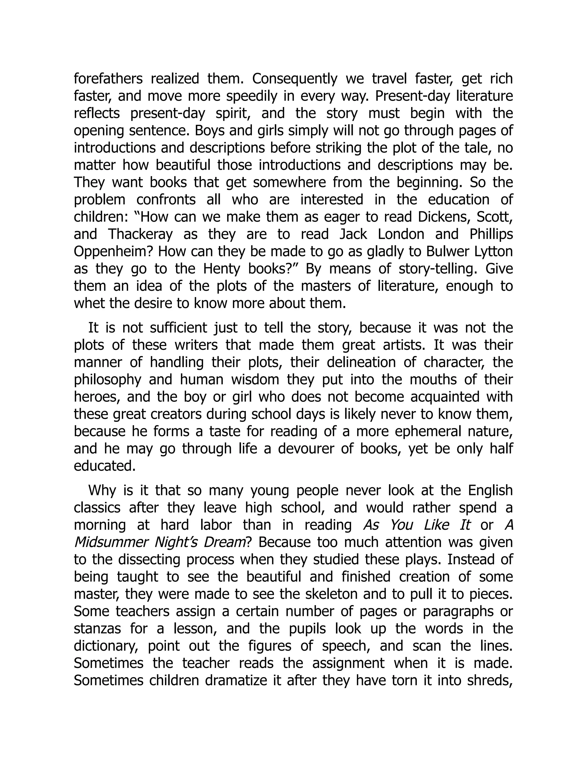 forefathers realized them. Consequently we travel faster, get rich
faster, and move more speedily in every way. Present-day literature
reflects present-day spirit, and the story must begin with the
opening sentence. Boys and girls simply will not go through pages of
introductions and descriptions before striking the plot of the tale, no
matter how beautiful those introductions and descriptions may be.
They want books that get somewhere from the beginning. So the
problem confronts all who are interested in the education of
children: “How can we make them as eager to read Dickens, Scott,
and Thackeray as they are to read Jack London and Phillips
Oppenheim? How can they be made to go as gladly to Bulwer Lytton
as they go to the Henty books?” By means of story-telling. Give
them an idea of the plots of the masters of literature, enough to
whet the desire to know more about them.
It is not sufficient just to tell the story, because it was not the
plots of these writers that made them great artists. It was their
manner of handling their plots, their delineation of character, the
philosophy and human wisdom they put into the mouths of their
heroes, and the boy or girl who does not become acquainted with
these great creators during school days is likely never to know them,
because he forms a taste for reading of a more ephemeral nature,
and he may go through life a devourer of books, yet be only half
educated.
Why is it that so many young people never look at the English
classics after they leave high school, and would rather spend a
morning at hard labor than in reading As You Like It or A
Midsummer Night’s Dream? Because too much attention was given
to the dissecting process when they studied these plays. Instead of
being taught to see the beautiful and finished creation of some
master, they were made to see the skeleton and to pull it to pieces.
Some teachers assign a certain number of pages or paragraphs or
stanzas for a lesson, and the pupils look up the words in the
dictionary, point out the figures of speech, and scan the lines.
Sometimes the teacher reads the assignment when it is made.
Sometimes children dramatize it after they have torn it into shreds,
 
