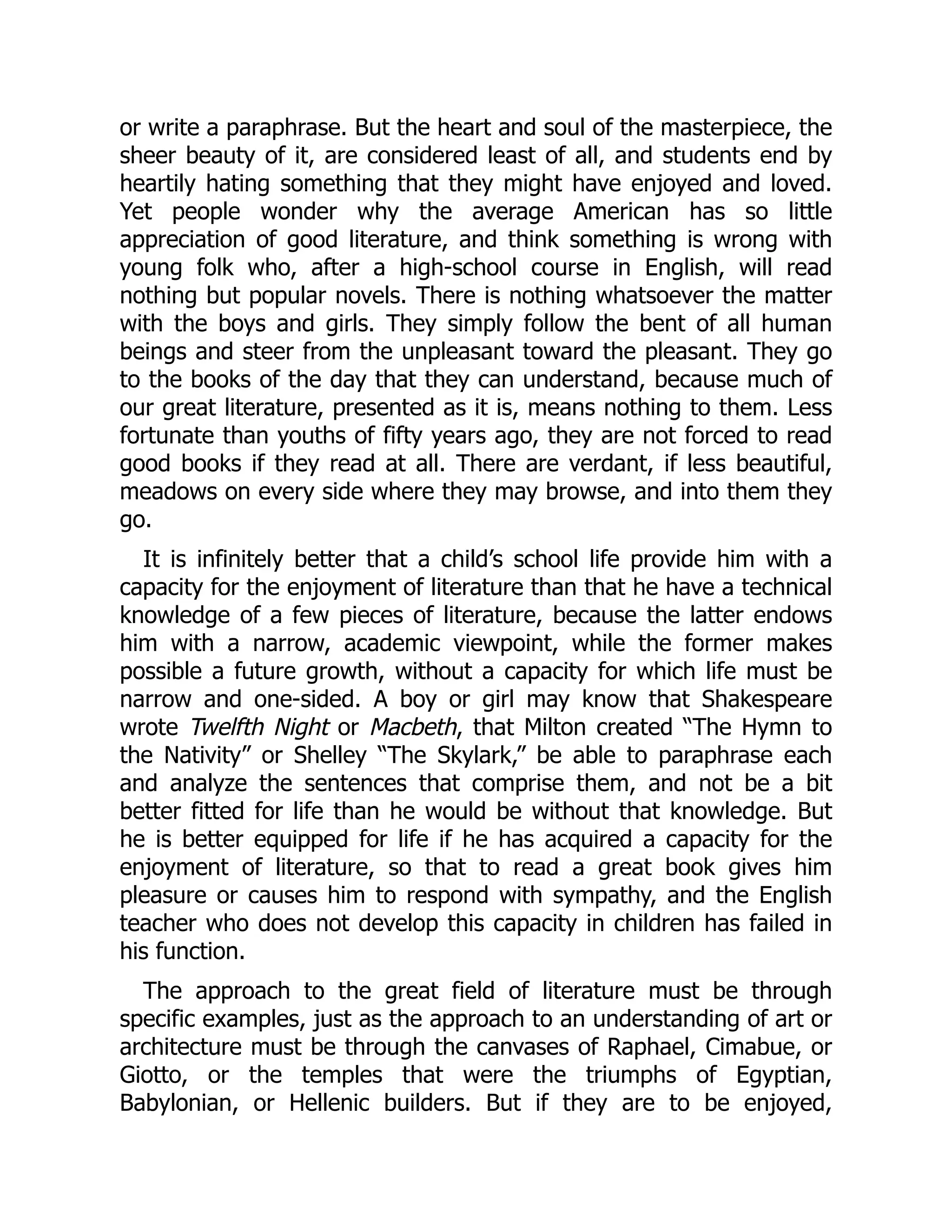 or write a paraphrase. But the heart and soul of the masterpiece, the
sheer beauty of it, are considered least of all, and students end by
heartily hating something that they might have enjoyed and loved.
Yet people wonder why the average American has so little
appreciation of good literature, and think something is wrong with
young folk who, after a high-school course in English, will read
nothing but popular novels. There is nothing whatsoever the matter
with the boys and girls. They simply follow the bent of all human
beings and steer from the unpleasant toward the pleasant. They go
to the books of the day that they can understand, because much of
our great literature, presented as it is, means nothing to them. Less
fortunate than youths of fifty years ago, they are not forced to read
good books if they read at all. There are verdant, if less beautiful,
meadows on every side where they may browse, and into them they
go.
It is infinitely better that a child’s school life provide him with a
capacity for the enjoyment of literature than that he have a technical
knowledge of a few pieces of literature, because the latter endows
him with a narrow, academic viewpoint, while the former makes
possible a future growth, without a capacity for which life must be
narrow and one-sided. A boy or girl may know that Shakespeare
wrote Twelfth Night or Macbeth, that Milton created “The Hymn to
the Nativity” or Shelley “The Skylark,” be able to paraphrase each
and analyze the sentences that comprise them, and not be a bit
better fitted for life than he would be without that knowledge. But
he is better equipped for life if he has acquired a capacity for the
enjoyment of literature, so that to read a great book gives him
pleasure or causes him to respond with sympathy, and the English
teacher who does not develop this capacity in children has failed in
his function.
The approach to the great field of literature must be through
specific examples, just as the approach to an understanding of art or
architecture must be through the canvases of Raphael, Cimabue, or
Giotto, or the temples that were the triumphs of Egyptian,
Babylonian, or Hellenic builders. But if they are to be enjoyed,
 