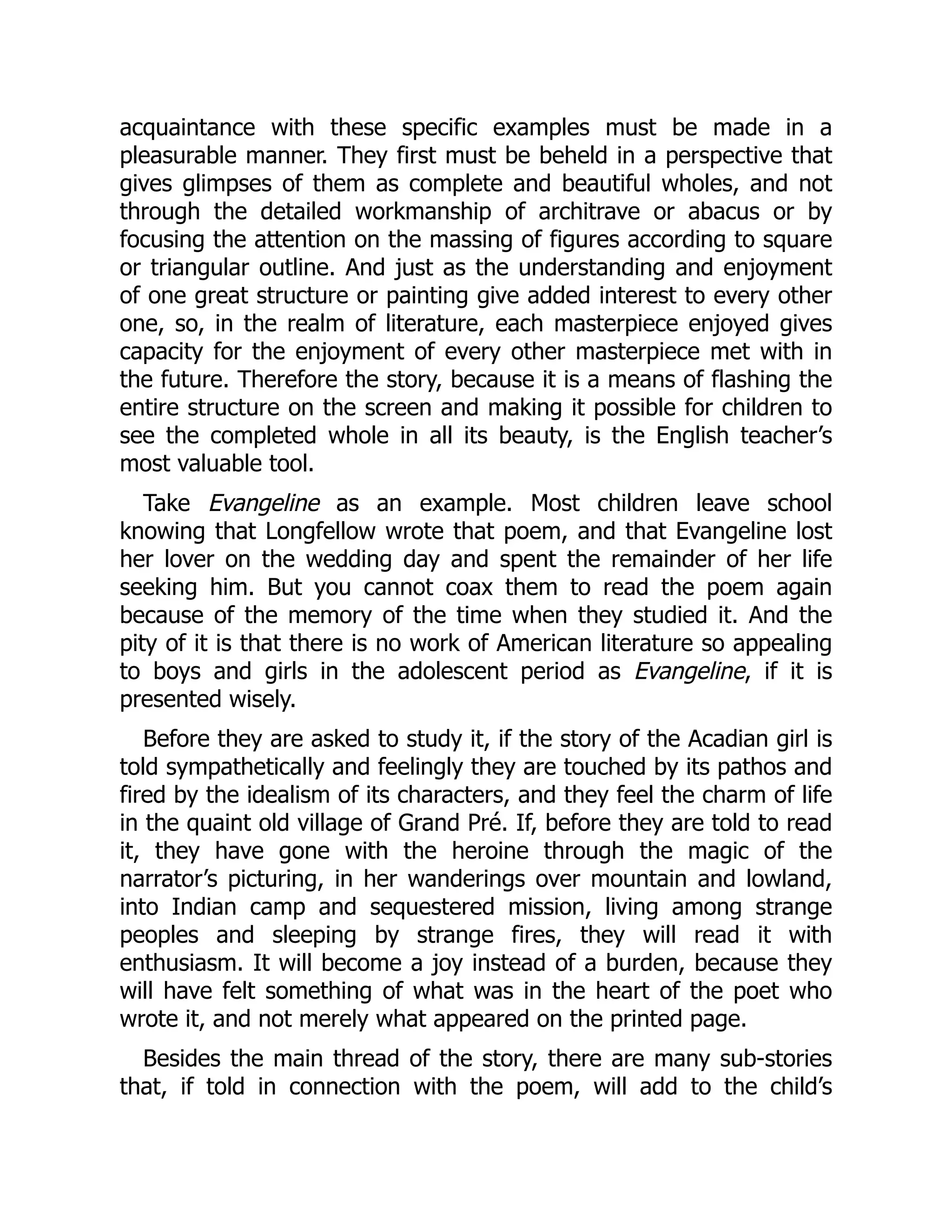 acquaintance with these specific examples must be made in a
pleasurable manner. They first must be beheld in a perspective that
gives glimpses of them as complete and beautiful wholes, and not
through the detailed workmanship of architrave or abacus or by
focusing the attention on the massing of figures according to square
or triangular outline. And just as the understanding and enjoyment
of one great structure or painting give added interest to every other
one, so, in the realm of literature, each masterpiece enjoyed gives
capacity for the enjoyment of every other masterpiece met with in
the future. Therefore the story, because it is a means of flashing the
entire structure on the screen and making it possible for children to
see the completed whole in all its beauty, is the English teacher’s
most valuable tool.
Take Evangeline as an example. Most children leave school
knowing that Longfellow wrote that poem, and that Evangeline lost
her lover on the wedding day and spent the remainder of her life
seeking him. But you cannot coax them to read the poem again
because of the memory of the time when they studied it. And the
pity of it is that there is no work of American literature so appealing
to boys and girls in the adolescent period as Evangeline, if it is
presented wisely.
Before they are asked to study it, if the story of the Acadian girl is
told sympathetically and feelingly they are touched by its pathos and
fired by the idealism of its characters, and they feel the charm of life
in the quaint old village of Grand Pré. If, before they are told to read
it, they have gone with the heroine through the magic of the
narrator’s picturing, in her wanderings over mountain and lowland,
into Indian camp and sequestered mission, living among strange
peoples and sleeping by strange fires, they will read it with
enthusiasm. It will become a joy instead of a burden, because they
will have felt something of what was in the heart of the poet who
wrote it, and not merely what appeared on the printed page.
Besides the main thread of the story, there are many sub-stories
that, if told in connection with the poem, will add to the child’s
 