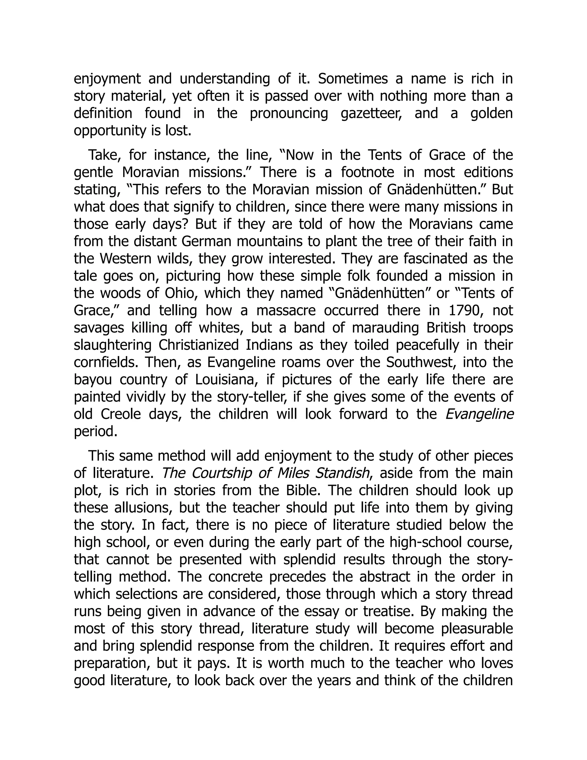 enjoyment and understanding of it. Sometimes a name is rich in
story material, yet often it is passed over with nothing more than a
definition found in the pronouncing gazetteer, and a golden
opportunity is lost.
Take, for instance, the line, “Now in the Tents of Grace of the
gentle Moravian missions.” There is a footnote in most editions
stating, “This refers to the Moravian mission of Gnädenhütten.” But
what does that signify to children, since there were many missions in
those early days? But if they are told of how the Moravians came
from the distant German mountains to plant the tree of their faith in
the Western wilds, they grow interested. They are fascinated as the
tale goes on, picturing how these simple folk founded a mission in
the woods of Ohio, which they named “Gnädenhütten” or “Tents of
Grace,” and telling how a massacre occurred there in 1790, not
savages killing off whites, but a band of marauding British troops
slaughtering Christianized Indians as they toiled peacefully in their
cornfields. Then, as Evangeline roams over the Southwest, into the
bayou country of Louisiana, if pictures of the early life there are
painted vividly by the story-teller, if she gives some of the events of
old Creole days, the children will look forward to the Evangeline
period.
This same method will add enjoyment to the study of other pieces
of literature. The Courtship of Miles Standish, aside from the main
plot, is rich in stories from the Bible. The children should look up
these allusions, but the teacher should put life into them by giving
the story. In fact, there is no piece of literature studied below the
high school, or even during the early part of the high-school course,
that cannot be presented with splendid results through the story-
telling method. The concrete precedes the abstract in the order in
which selections are considered, those through which a story thread
runs being given in advance of the essay or treatise. By making the
most of this story thread, literature study will become pleasurable
and bring splendid response from the children. It requires effort and
preparation, but it pays. It is worth much to the teacher who loves
good literature, to look back over the years and think of the children
 