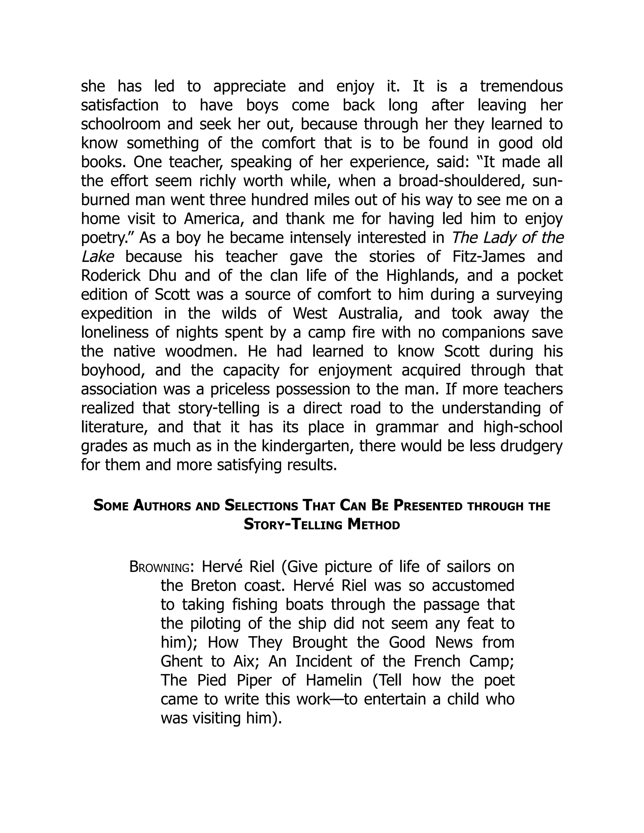 she has led to appreciate and enjoy it. It is a tremendous
satisfaction to have boys come back long after leaving her
schoolroom and seek her out, because through her they learned to
know something of the comfort that is to be found in good old
books. One teacher, speaking of her experience, said: “It made all
the effort seem richly worth while, when a broad-shouldered, sun-
burned man went three hundred miles out of his way to see me on a
home visit to America, and thank me for having led him to enjoy
poetry.” As a boy he became intensely interested in The Lady of the
Lake because his teacher gave the stories of Fitz-James and
Roderick Dhu and of the clan life of the Highlands, and a pocket
edition of Scott was a source of comfort to him during a surveying
expedition in the wilds of West Australia, and took away the
loneliness of nights spent by a camp fire with no companions save
the native woodmen. He had learned to know Scott during his
boyhood, and the capacity for enjoyment acquired through that
association was a priceless possession to the man. If more teachers
realized that story-telling is a direct road to the understanding of
literature, and that it has its place in grammar and high-school
grades as much as in the kindergarten, there would be less drudgery
for them and more satisfying results.
Some Authors and Selections That Can Be Presented through the
Story-Telling Method
Browning: Hervé Riel (Give picture of life of sailors on
the Breton coast. Hervé Riel was so accustomed
to taking fishing boats through the passage that
the piloting of the ship did not seem any feat to
him); How They Brought the Good News from
Ghent to Aix; An Incident of the French Camp;
The Pied Piper of Hamelin (Tell how the poet
came to write this work—to entertain a child who
was visiting him).
 