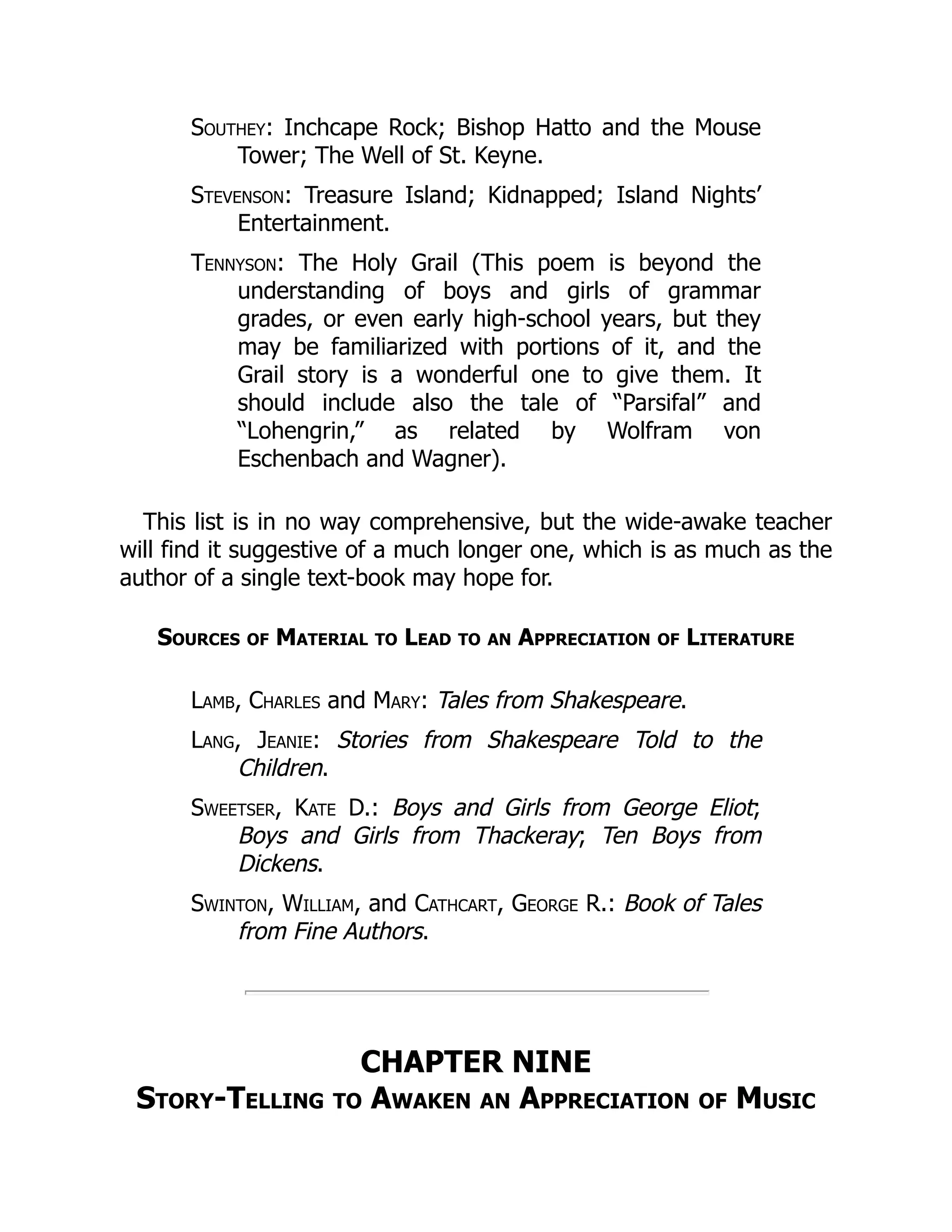 Southey: Inchcape Rock; Bishop Hatto and the Mouse
Tower; The Well of St. Keyne.
Stevenson: Treasure Island; Kidnapped; Island Nights’
Entertainment.
Tennyson: The Holy Grail (This poem is beyond the
understanding of boys and girls of grammar
grades, or even early high-school years, but they
may be familiarized with portions of it, and the
Grail story is a wonderful one to give them. It
should include also the tale of “Parsifal” and
“Lohengrin,” as related by Wolfram von
Eschenbach and Wagner).
This list is in no way comprehensive, but the wide-awake teacher
will find it suggestive of a much longer one, which is as much as the
author of a single text-book may hope for.
Sources of Material to Lead to an Appreciation of Literature
Lamb, Charles and Mary: Tales from Shakespeare.
Lang, Jeanie: Stories from Shakespeare Told to the
Children.
Sweetser, Kate D.: Boys and Girls from George Eliot;
Boys and Girls from Thackeray; Ten Boys from
Dickens.
Swinton, William, and Cathcart, George R.: Book of Tales
from Fine Authors.
CHAPTER NINE
Story-Telling to Awaken an Appreciation of Music
 