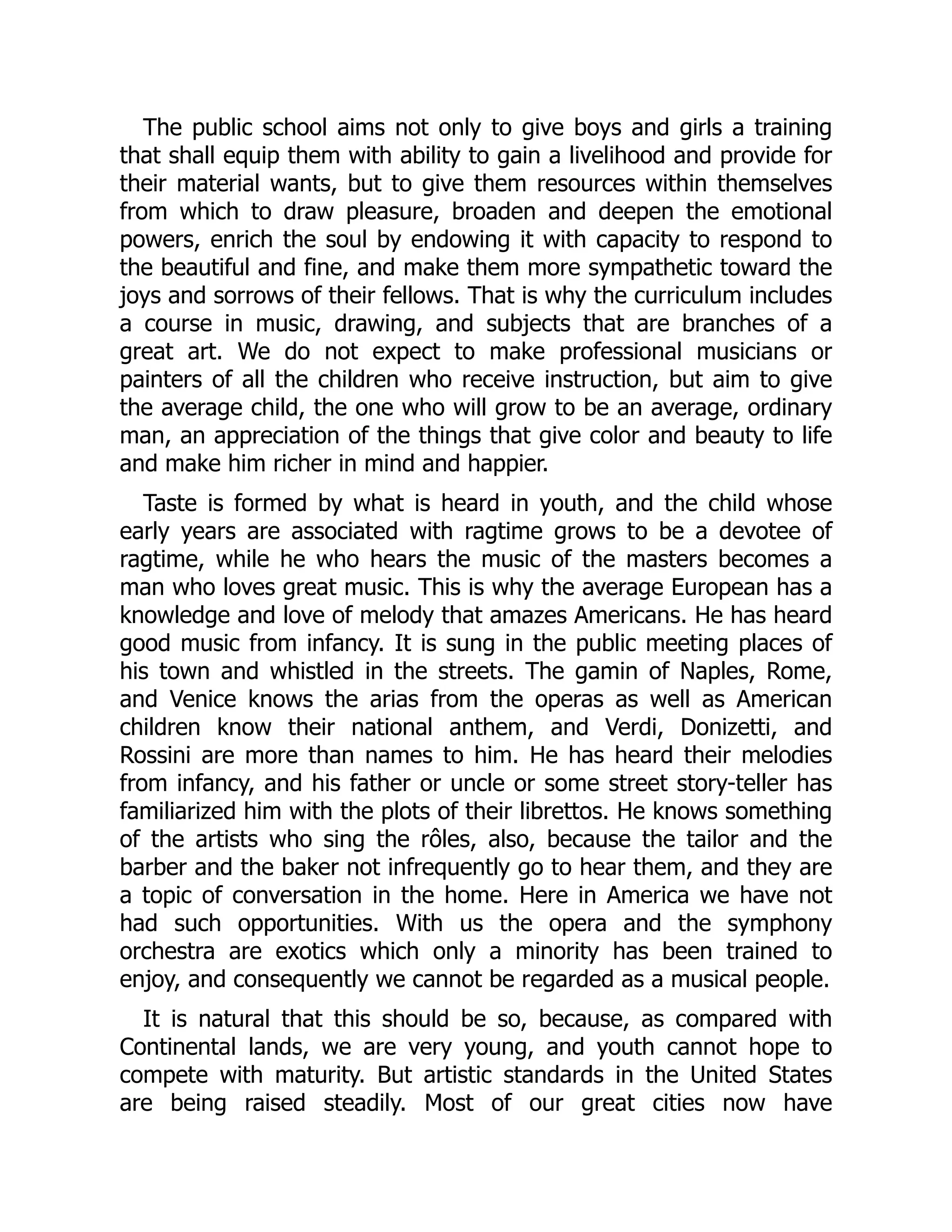 The public school aims not only to give boys and girls a training
that shall equip them with ability to gain a livelihood and provide for
their material wants, but to give them resources within themselves
from which to draw pleasure, broaden and deepen the emotional
powers, enrich the soul by endowing it with capacity to respond to
the beautiful and fine, and make them more sympathetic toward the
joys and sorrows of their fellows. That is why the curriculum includes
a course in music, drawing, and subjects that are branches of a
great art. We do not expect to make professional musicians or
painters of all the children who receive instruction, but aim to give
the average child, the one who will grow to be an average, ordinary
man, an appreciation of the things that give color and beauty to life
and make him richer in mind and happier.
Taste is formed by what is heard in youth, and the child whose
early years are associated with ragtime grows to be a devotee of
ragtime, while he who hears the music of the masters becomes a
man who loves great music. This is why the average European has a
knowledge and love of melody that amazes Americans. He has heard
good music from infancy. It is sung in the public meeting places of
his town and whistled in the streets. The gamin of Naples, Rome,
and Venice knows the arias from the operas as well as American
children know their national anthem, and Verdi, Donizetti, and
Rossini are more than names to him. He has heard their melodies
from infancy, and his father or uncle or some street story-teller has
familiarized him with the plots of their librettos. He knows something
of the artists who sing the rôles, also, because the tailor and the
barber and the baker not infrequently go to hear them, and they are
a topic of conversation in the home. Here in America we have not
had such opportunities. With us the opera and the symphony
orchestra are exotics which only a minority has been trained to
enjoy, and consequently we cannot be regarded as a musical people.
It is natural that this should be so, because, as compared with
Continental lands, we are very young, and youth cannot hope to
compete with maturity. But artistic standards in the United States
are being raised steadily. Most of our great cities now have
 