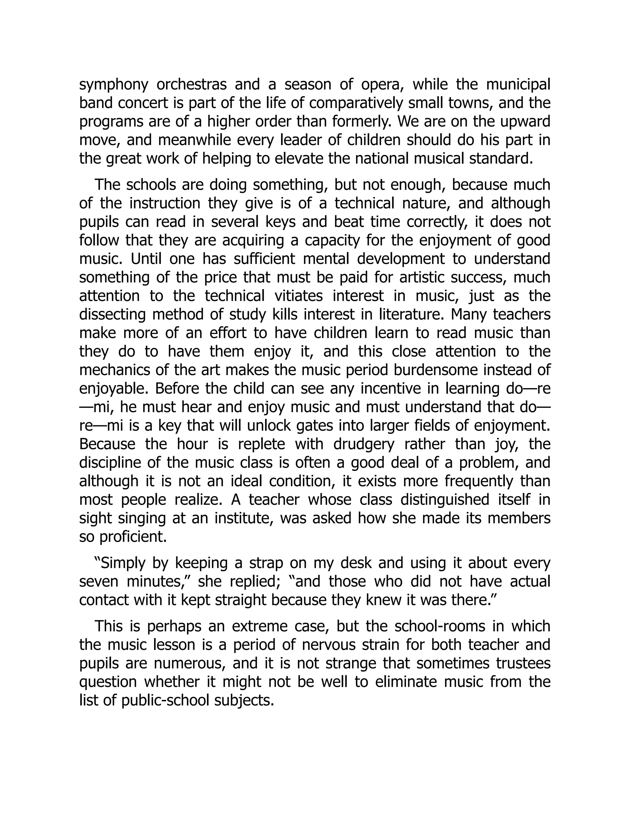 symphony orchestras and a season of opera, while the municipal
band concert is part of the life of comparatively small towns, and the
programs are of a higher order than formerly. We are on the upward
move, and meanwhile every leader of children should do his part in
the great work of helping to elevate the national musical standard.
The schools are doing something, but not enough, because much
of the instruction they give is of a technical nature, and although
pupils can read in several keys and beat time correctly, it does not
follow that they are acquiring a capacity for the enjoyment of good
music. Until one has sufficient mental development to understand
something of the price that must be paid for artistic success, much
attention to the technical vitiates interest in music, just as the
dissecting method of study kills interest in literature. Many teachers
make more of an effort to have children learn to read music than
they do to have them enjoy it, and this close attention to the
mechanics of the art makes the music period burdensome instead of
enjoyable. Before the child can see any incentive in learning do—re
—mi, he must hear and enjoy music and must understand that do—
re—mi is a key that will unlock gates into larger fields of enjoyment.
Because the hour is replete with drudgery rather than joy, the
discipline of the music class is often a good deal of a problem, and
although it is not an ideal condition, it exists more frequently than
most people realize. A teacher whose class distinguished itself in
sight singing at an institute, was asked how she made its members
so proficient.
“Simply by keeping a strap on my desk and using it about every
seven minutes,” she replied; “and those who did not have actual
contact with it kept straight because they knew it was there.”
This is perhaps an extreme case, but the school-rooms in which
the music lesson is a period of nervous strain for both teacher and
pupils are numerous, and it is not strange that sometimes trustees
question whether it might not be well to eliminate music from the
list of public-school subjects.
 