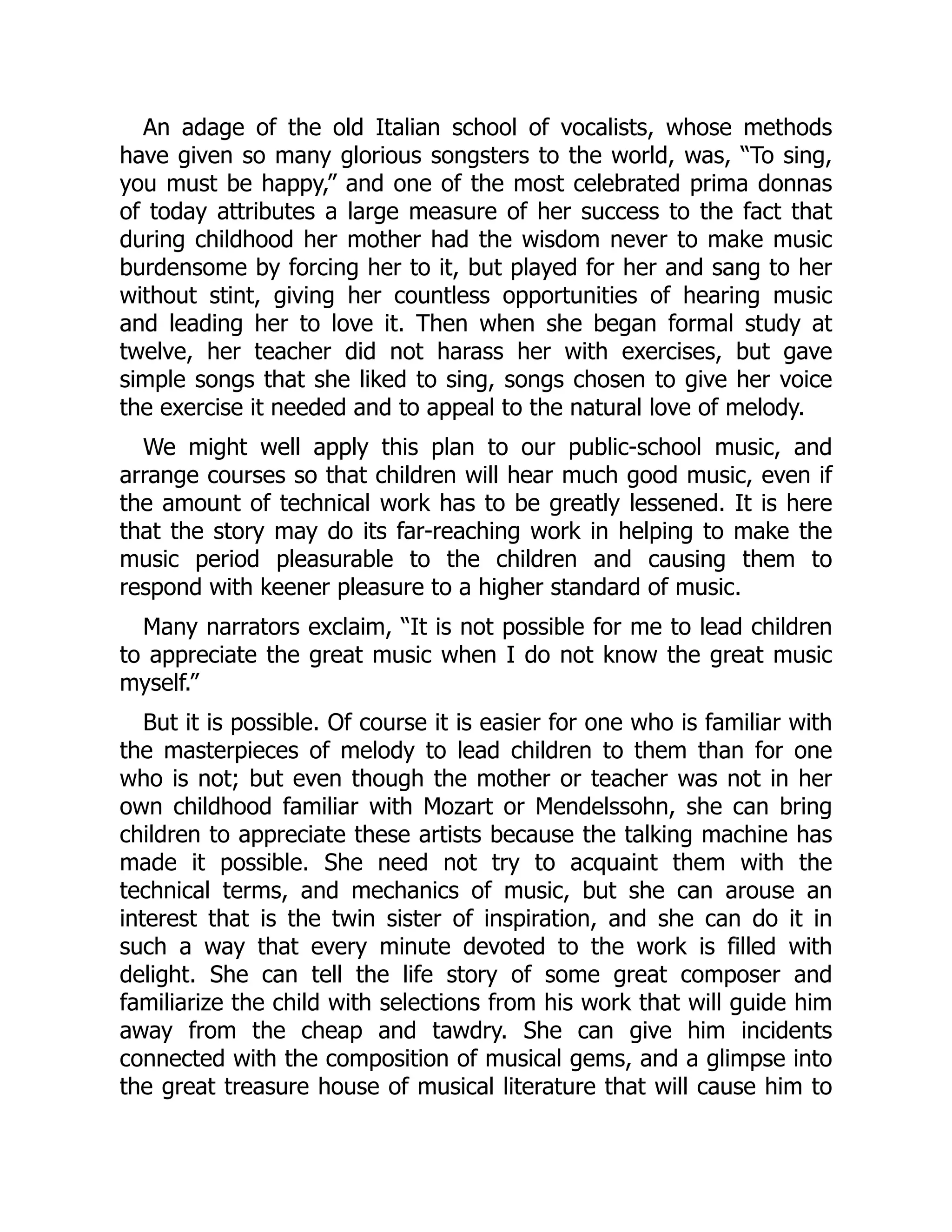 An adage of the old Italian school of vocalists, whose methods
have given so many glorious songsters to the world, was, “To sing,
you must be happy,” and one of the most celebrated prima donnas
of today attributes a large measure of her success to the fact that
during childhood her mother had the wisdom never to make music
burdensome by forcing her to it, but played for her and sang to her
without stint, giving her countless opportunities of hearing music
and leading her to love it. Then when she began formal study at
twelve, her teacher did not harass her with exercises, but gave
simple songs that she liked to sing, songs chosen to give her voice
the exercise it needed and to appeal to the natural love of melody.
We might well apply this plan to our public-school music, and
arrange courses so that children will hear much good music, even if
the amount of technical work has to be greatly lessened. It is here
that the story may do its far-reaching work in helping to make the
music period pleasurable to the children and causing them to
respond with keener pleasure to a higher standard of music.
Many narrators exclaim, “It is not possible for me to lead children
to appreciate the great music when I do not know the great music
myself.”
But it is possible. Of course it is easier for one who is familiar with
the masterpieces of melody to lead children to them than for one
who is not; but even though the mother or teacher was not in her
own childhood familiar with Mozart or Mendelssohn, she can bring
children to appreciate these artists because the talking machine has
made it possible. She need not try to acquaint them with the
technical terms, and mechanics of music, but she can arouse an
interest that is the twin sister of inspiration, and she can do it in
such a way that every minute devoted to the work is filled with
delight. She can tell the life story of some great composer and
familiarize the child with selections from his work that will guide him
away from the cheap and tawdry. She can give him incidents
connected with the composition of musical gems, and a glimpse into
the great treasure house of musical literature that will cause him to
 