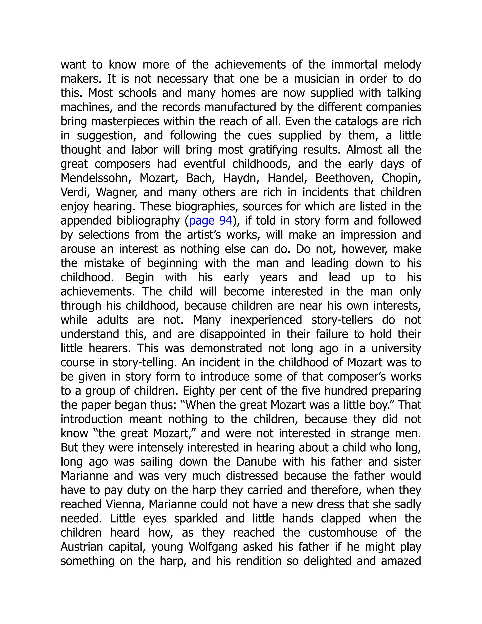 want to know more of the achievements of the immortal melody
makers. It is not necessary that one be a musician in order to do
this. Most schools and many homes are now supplied with talking
machines, and the records manufactured by the different companies
bring masterpieces within the reach of all. Even the catalogs are rich
in suggestion, and following the cues supplied by them, a little
thought and labor will bring most gratifying results. Almost all the
great composers had eventful childhoods, and the early days of
Mendelssohn, Mozart, Bach, Haydn, Handel, Beethoven, Chopin,
Verdi, Wagner, and many others are rich in incidents that children
enjoy hearing. These biographies, sources for which are listed in the
appended bibliography (page 94), if told in story form and followed
by selections from the artist’s works, will make an impression and
arouse an interest as nothing else can do. Do not, however, make
the mistake of beginning with the man and leading down to his
childhood. Begin with his early years and lead up to his
achievements. The child will become interested in the man only
through his childhood, because children are near his own interests,
while adults are not. Many inexperienced story-tellers do not
understand this, and are disappointed in their failure to hold their
little hearers. This was demonstrated not long ago in a university
course in story-telling. An incident in the childhood of Mozart was to
be given in story form to introduce some of that composer’s works
to a group of children. Eighty per cent of the five hundred preparing
the paper began thus: “When the great Mozart was a little boy.” That
introduction meant nothing to the children, because they did not
know “the great Mozart,” and were not interested in strange men.
But they were intensely interested in hearing about a child who long,
long ago was sailing down the Danube with his father and sister
Marianne and was very much distressed because the father would
have to pay duty on the harp they carried and therefore, when they
reached Vienna, Marianne could not have a new dress that she sadly
needed. Little eyes sparkled and little hands clapped when the
children heard how, as they reached the customhouse of the
Austrian capital, young Wolfgang asked his father if he might play
something on the harp, and his rendition so delighted and amazed
 