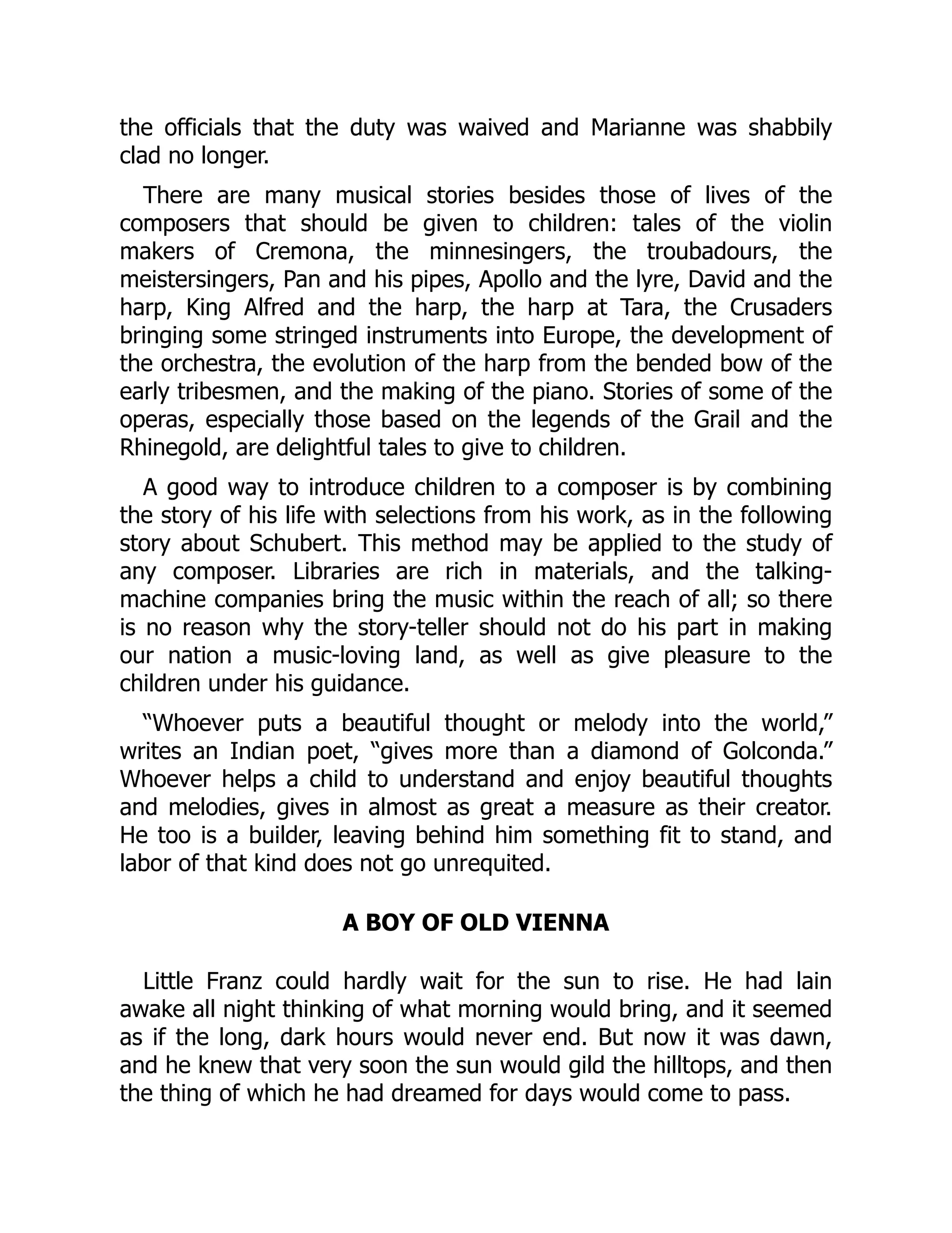the officials that the duty was waived and Marianne was shabbily
clad no longer.
There are many musical stories besides those of lives of the
composers that should be given to children: tales of the violin
makers of Cremona, the minnesingers, the troubadours, the
meistersingers, Pan and his pipes, Apollo and the lyre, David and the
harp, King Alfred and the harp, the harp at Tara, the Crusaders
bringing some stringed instruments into Europe, the development of
the orchestra, the evolution of the harp from the bended bow of the
early tribesmen, and the making of the piano. Stories of some of the
operas, especially those based on the legends of the Grail and the
Rhinegold, are delightful tales to give to children.
A good way to introduce children to a composer is by combining
the story of his life with selections from his work, as in the following
story about Schubert. This method may be applied to the study of
any composer. Libraries are rich in materials, and the talking-
machine companies bring the music within the reach of all; so there
is no reason why the story-teller should not do his part in making
our nation a music-loving land, as well as give pleasure to the
children under his guidance.
“Whoever puts a beautiful thought or melody into the world,”
writes an Indian poet, “gives more than a diamond of Golconda.”
Whoever helps a child to understand and enjoy beautiful thoughts
and melodies, gives in almost as great a measure as their creator.
He too is a builder, leaving behind him something fit to stand, and
labor of that kind does not go unrequited.
A BOY OF OLD VIENNA
Little Franz could hardly wait for the sun to rise. He had lain
awake all night thinking of what morning would bring, and it seemed
as if the long, dark hours would never end. But now it was dawn,
and he knew that very soon the sun would gild the hilltops, and then
the thing of which he had dreamed for days would come to pass.
 
