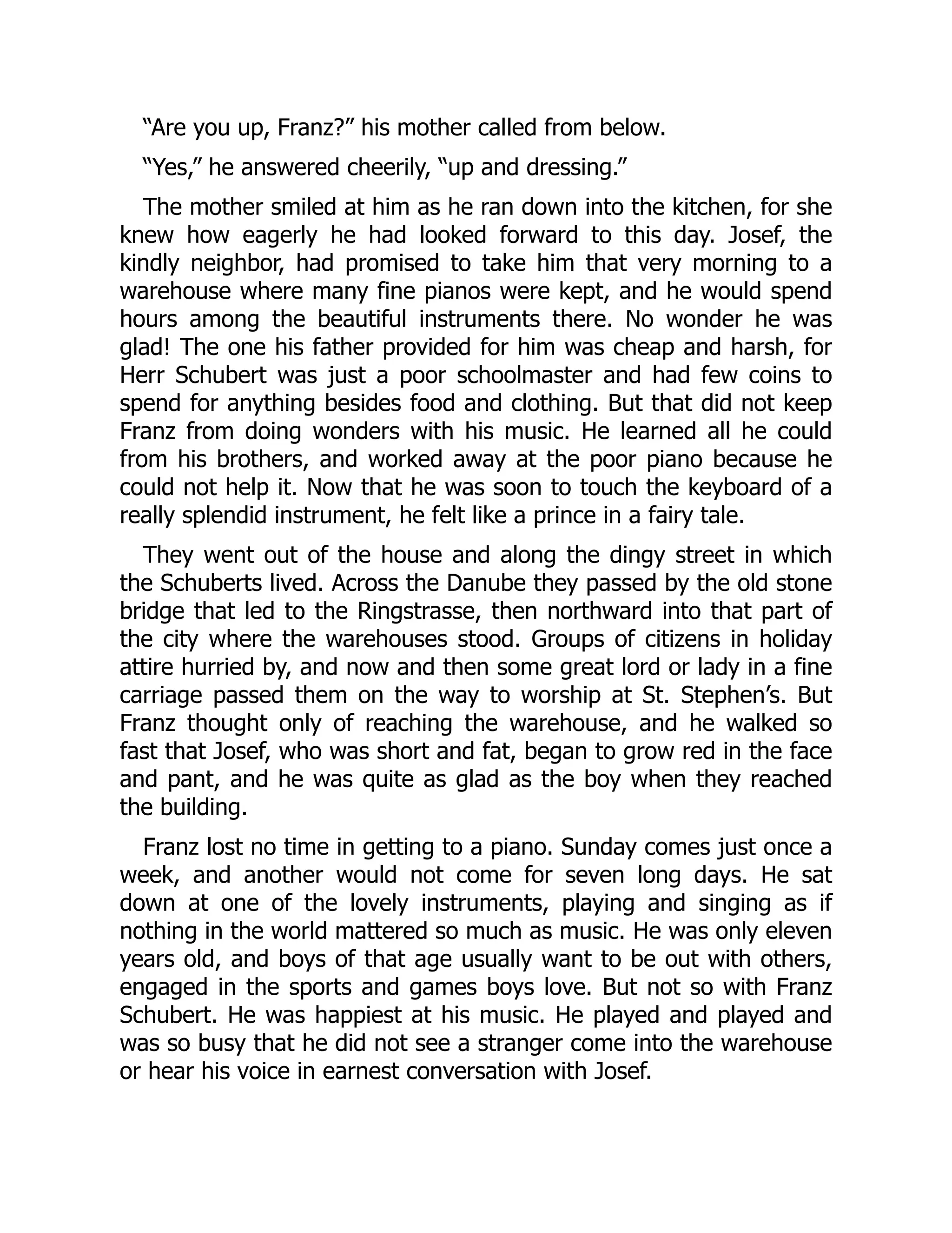 “Are you up, Franz?” his mother called from below.
“Yes,” he answered cheerily, “up and dressing.”
The mother smiled at him as he ran down into the kitchen, for she
knew how eagerly he had looked forward to this day. Josef, the
kindly neighbor, had promised to take him that very morning to a
warehouse where many fine pianos were kept, and he would spend
hours among the beautiful instruments there. No wonder he was
glad! The one his father provided for him was cheap and harsh, for
Herr Schubert was just a poor schoolmaster and had few coins to
spend for anything besides food and clothing. But that did not keep
Franz from doing wonders with his music. He learned all he could
from his brothers, and worked away at the poor piano because he
could not help it. Now that he was soon to touch the keyboard of a
really splendid instrument, he felt like a prince in a fairy tale.
They went out of the house and along the dingy street in which
the Schuberts lived. Across the Danube they passed by the old stone
bridge that led to the Ringstrasse, then northward into that part of
the city where the warehouses stood. Groups of citizens in holiday
attire hurried by, and now and then some great lord or lady in a fine
carriage passed them on the way to worship at St. Stephen’s. But
Franz thought only of reaching the warehouse, and he walked so
fast that Josef, who was short and fat, began to grow red in the face
and pant, and he was quite as glad as the boy when they reached
the building.
Franz lost no time in getting to a piano. Sunday comes just once a
week, and another would not come for seven long days. He sat
down at one of the lovely instruments, playing and singing as if
nothing in the world mattered so much as music. He was only eleven
years old, and boys of that age usually want to be out with others,
engaged in the sports and games boys love. But not so with Franz
Schubert. He was happiest at his music. He played and played and
was so busy that he did not see a stranger come into the warehouse
or hear his voice in earnest conversation with Josef.
 