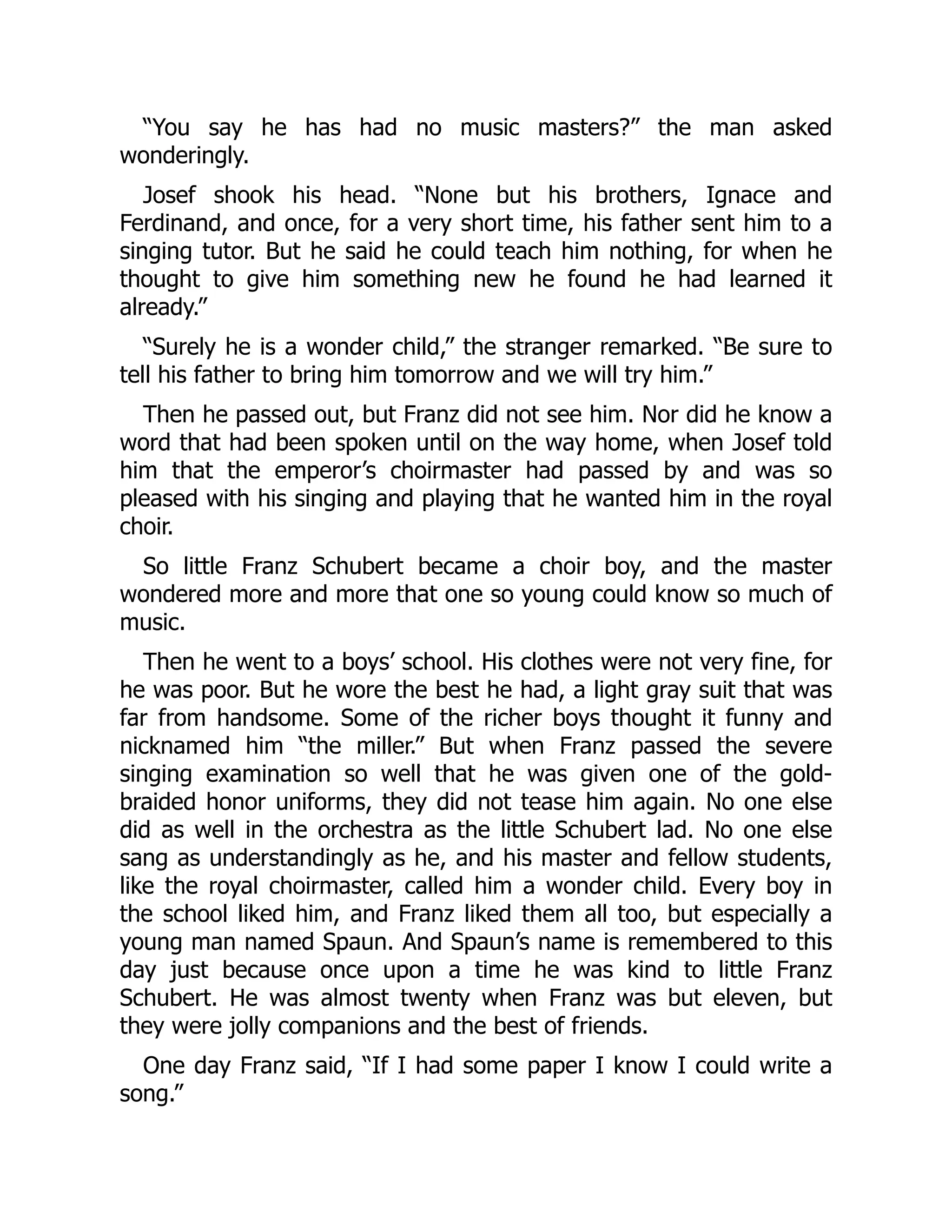 “You say he has had no music masters?” the man asked
wonderingly.
Josef shook his head. “None but his brothers, Ignace and
Ferdinand, and once, for a very short time, his father sent him to a
singing tutor. But he said he could teach him nothing, for when he
thought to give him something new he found he had learned it
already.”
“Surely he is a wonder child,” the stranger remarked. “Be sure to
tell his father to bring him tomorrow and we will try him.”
Then he passed out, but Franz did not see him. Nor did he know a
word that had been spoken until on the way home, when Josef told
him that the emperor’s choirmaster had passed by and was so
pleased with his singing and playing that he wanted him in the royal
choir.
So little Franz Schubert became a choir boy, and the master
wondered more and more that one so young could know so much of
music.
Then he went to a boys’ school. His clothes were not very fine, for
he was poor. But he wore the best he had, a light gray suit that was
far from handsome. Some of the richer boys thought it funny and
nicknamed him “the miller.” But when Franz passed the severe
singing examination so well that he was given one of the gold-
braided honor uniforms, they did not tease him again. No one else
did as well in the orchestra as the little Schubert lad. No one else
sang as understandingly as he, and his master and fellow students,
like the royal choirmaster, called him a wonder child. Every boy in
the school liked him, and Franz liked them all too, but especially a
young man named Spaun. And Spaun’s name is remembered to this
day just because once upon a time he was kind to little Franz
Schubert. He was almost twenty when Franz was but eleven, but
they were jolly companions and the best of friends.
One day Franz said, “If I had some paper I know I could write a
song.”
 
