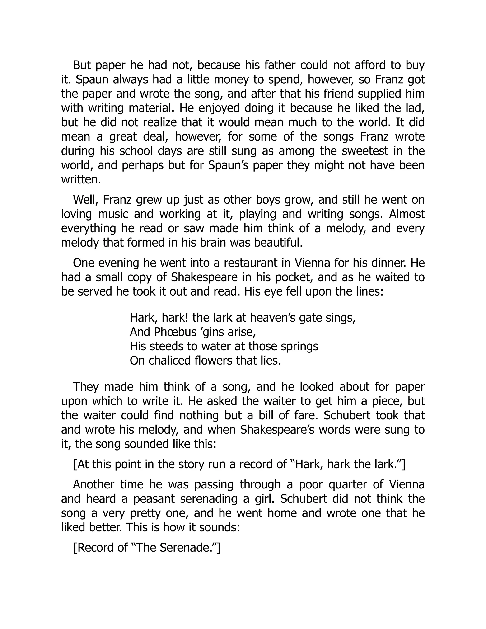 But paper he had not, because his father could not afford to buy
it. Spaun always had a little money to spend, however, so Franz got
the paper and wrote the song, and after that his friend supplied him
with writing material. He enjoyed doing it because he liked the lad,
but he did not realize that it would mean much to the world. It did
mean a great deal, however, for some of the songs Franz wrote
during his school days are still sung as among the sweetest in the
world, and perhaps but for Spaun’s paper they might not have been
written.
Well, Franz grew up just as other boys grow, and still he went on
loving music and working at it, playing and writing songs. Almost
everything he read or saw made him think of a melody, and every
melody that formed in his brain was beautiful.
One evening he went into a restaurant in Vienna for his dinner. He
had a small copy of Shakespeare in his pocket, and as he waited to
be served he took it out and read. His eye fell upon the lines:
Hark, hark! the lark at heaven’s gate sings,
And Phœbus ’gins arise,
His steeds to water at those springs
On chaliced flowers that lies.
They made him think of a song, and he looked about for paper
upon which to write it. He asked the waiter to get him a piece, but
the waiter could find nothing but a bill of fare. Schubert took that
and wrote his melody, and when Shakespeare’s words were sung to
it, the song sounded like this:
[At this point in the story run a record of “Hark, hark the lark.”]
Another time he was passing through a poor quarter of Vienna
and heard a peasant serenading a girl. Schubert did not think the
song a very pretty one, and he went home and wrote one that he
liked better. This is how it sounds:
[Record of “The Serenade.”]
 
