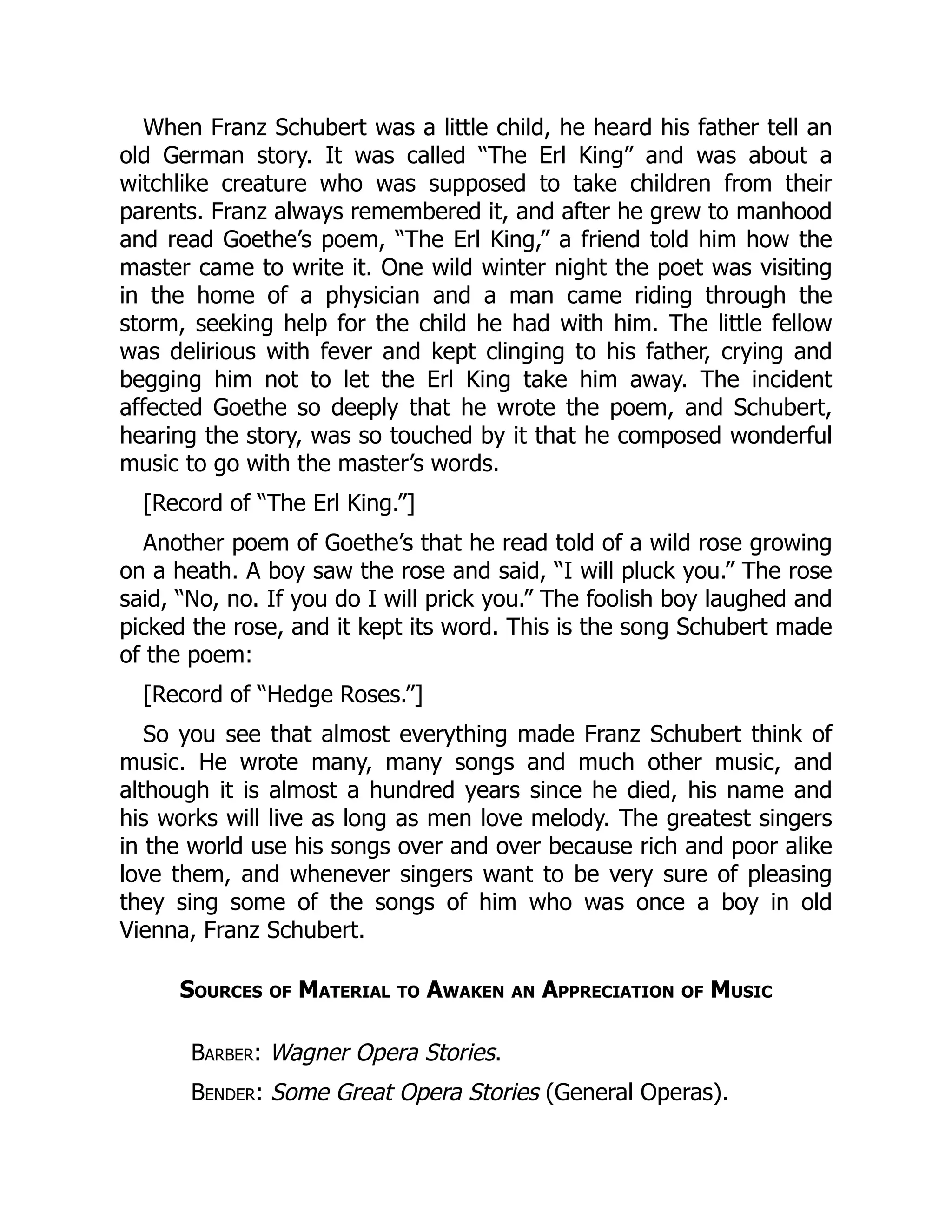 When Franz Schubert was a little child, he heard his father tell an
old German story. It was called “The Erl King” and was about a
witchlike creature who was supposed to take children from their
parents. Franz always remembered it, and after he grew to manhood
and read Goethe’s poem, “The Erl King,” a friend told him how the
master came to write it. One wild winter night the poet was visiting
in the home of a physician and a man came riding through the
storm, seeking help for the child he had with him. The little fellow
was delirious with fever and kept clinging to his father, crying and
begging him not to let the Erl King take him away. The incident
affected Goethe so deeply that he wrote the poem, and Schubert,
hearing the story, was so touched by it that he composed wonderful
music to go with the master’s words.
[Record of “The Erl King.”]
Another poem of Goethe’s that he read told of a wild rose growing
on a heath. A boy saw the rose and said, “I will pluck you.” The rose
said, “No, no. If you do I will prick you.” The foolish boy laughed and
picked the rose, and it kept its word. This is the song Schubert made
of the poem:
[Record of “Hedge Roses.”]
So you see that almost everything made Franz Schubert think of
music. He wrote many, many songs and much other music, and
although it is almost a hundred years since he died, his name and
his works will live as long as men love melody. The greatest singers
in the world use his songs over and over because rich and poor alike
love them, and whenever singers want to be very sure of pleasing
they sing some of the songs of him who was once a boy in old
Vienna, Franz Schubert.
Sources of Material to Awaken an Appreciation of Music
Barber: Wagner Opera Stories.
Bender: Some Great Opera Stories (General Operas).
 