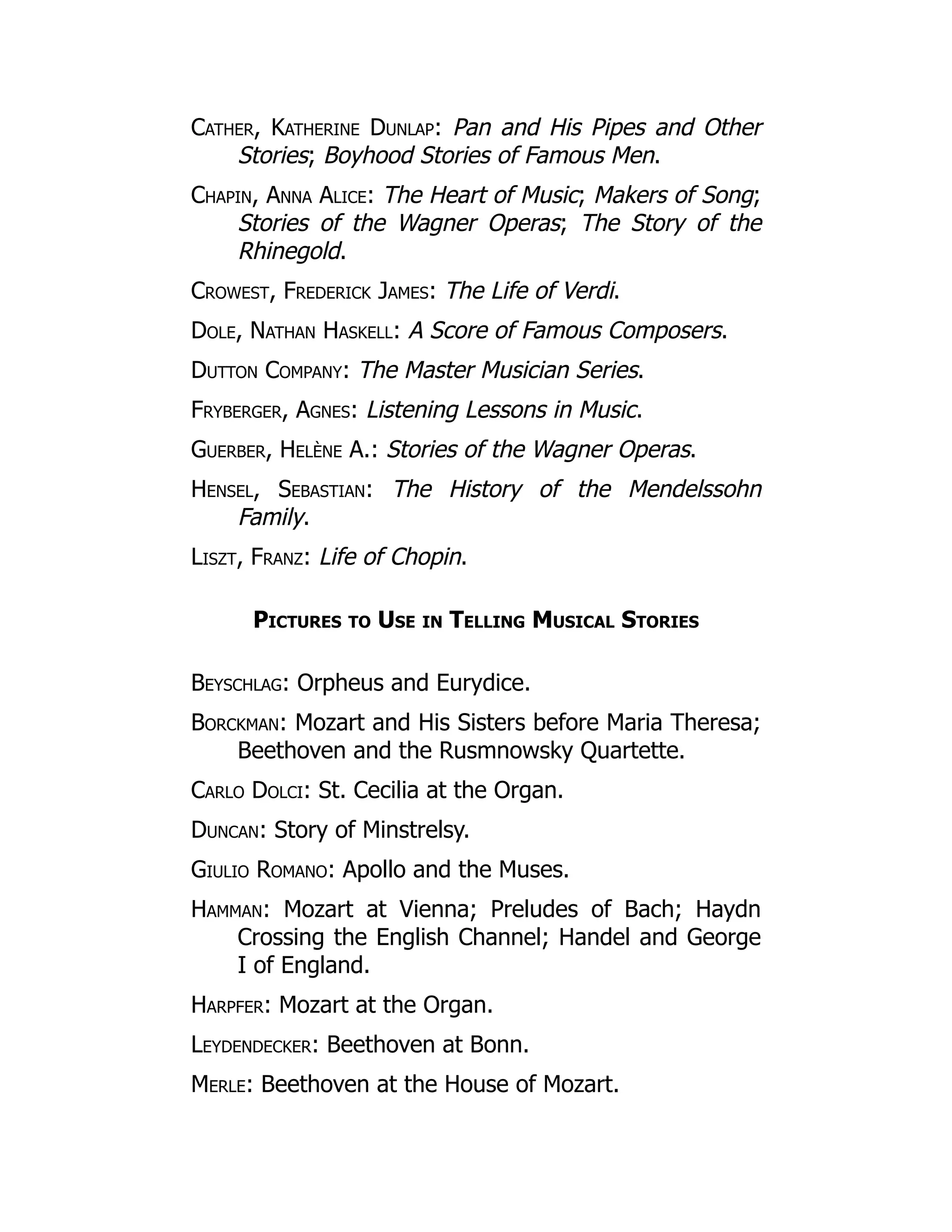 Cather, Katherine Dunlap: Pan and His Pipes and Other
Stories; Boyhood Stories of Famous Men.
Chapin, Anna Alice: The Heart of Music; Makers of Song;
Stories of the Wagner Operas; The Story of the
Rhinegold.
Crowest, Frederick James: The Life of Verdi.
Dole, Nathan Haskell: A Score of Famous Composers.
Dutton Company: The Master Musician Series.
Fryberger, Agnes: Listening Lessons in Music.
Guerber, Helène A.: Stories of the Wagner Operas.
Hensel, Sebastian: The History of the Mendelssohn
Family.
Liszt, Franz: Life of Chopin.
Pictures to Use in Telling Musical Stories
Beyschlag: Orpheus and Eurydice.
Borckman: Mozart and His Sisters before Maria Theresa;
Beethoven and the Rusmnowsky Quartette.
Carlo Dolci: St. Cecilia at the Organ.
Duncan: Story of Minstrelsy.
Giulio Romano: Apollo and the Muses.
Hamman: Mozart at Vienna; Preludes of Bach; Haydn
Crossing the English Channel; Handel and George
I of England.
Harpfer: Mozart at the Organ.
Leydendecker: Beethoven at Bonn.
Merle: Beethoven at the House of Mozart.
 