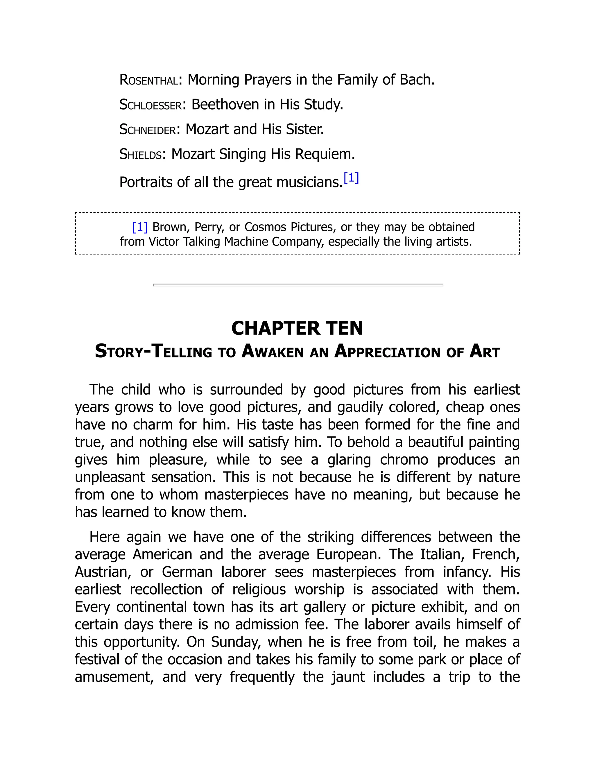 Rosenthal: Morning Prayers in the Family of Bach.
Schloesser: Beethoven in His Study.
Schneider: Mozart and His Sister.
Shields: Mozart Singing His Requiem.
Portraits of all the great musicians.[1]
[1] Brown, Perry, or Cosmos Pictures, or they may be obtained
from Victor Talking Machine Company, especially the living artists.
CHAPTER TEN
Story-Telling to Awaken an Appreciation of Art
The child who is surrounded by good pictures from his earliest
years grows to love good pictures, and gaudily colored, cheap ones
have no charm for him. His taste has been formed for the fine and
true, and nothing else will satisfy him. To behold a beautiful painting
gives him pleasure, while to see a glaring chromo produces an
unpleasant sensation. This is not because he is different by nature
from one to whom masterpieces have no meaning, but because he
has learned to know them.
Here again we have one of the striking differences between the
average American and the average European. The Italian, French,
Austrian, or German laborer sees masterpieces from infancy. His
earliest recollection of religious worship is associated with them.
Every continental town has its art gallery or picture exhibit, and on
certain days there is no admission fee. The laborer avails himself of
this opportunity. On Sunday, when he is free from toil, he makes a
festival of the occasion and takes his family to some park or place of
amusement, and very frequently the jaunt includes a trip to the
 