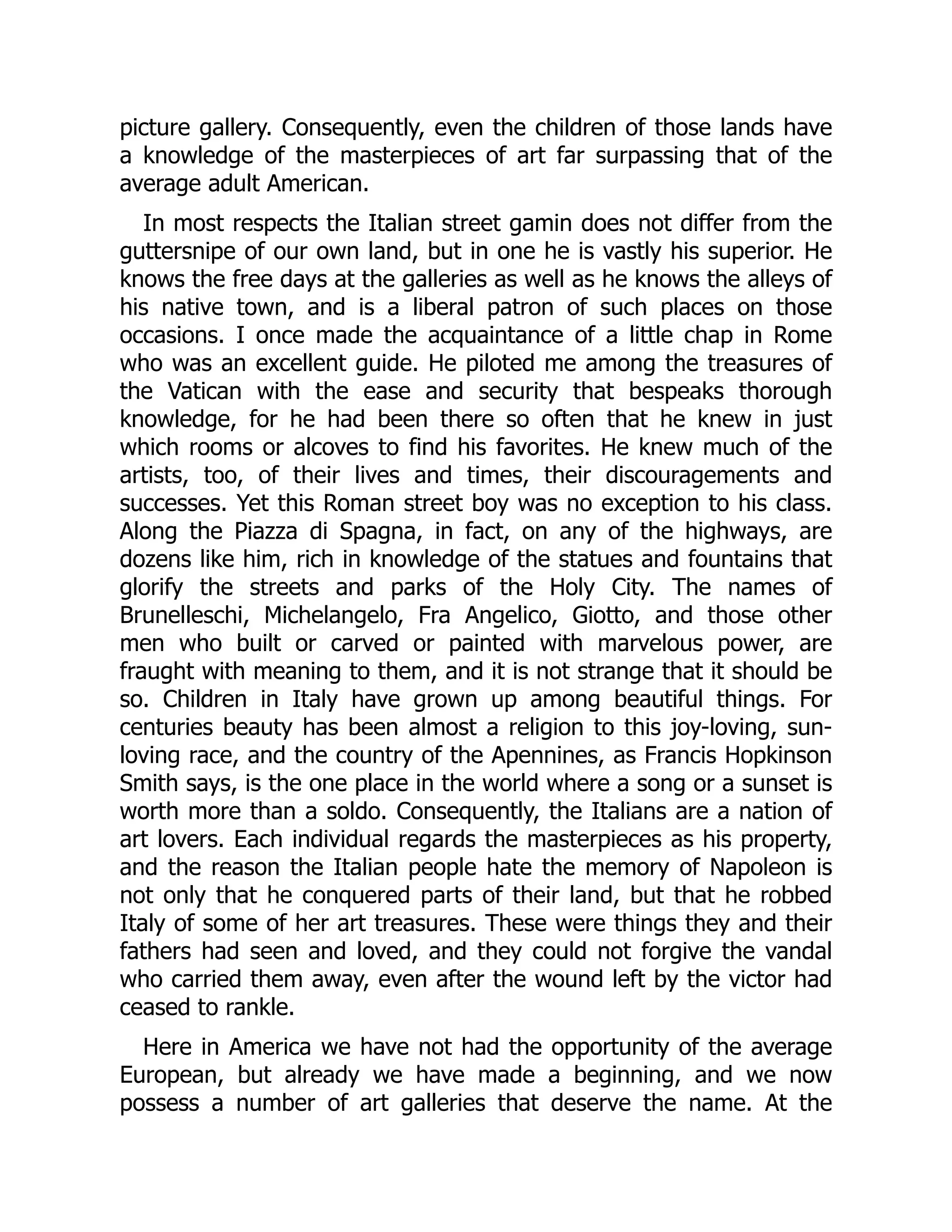 picture gallery. Consequently, even the children of those lands have
a knowledge of the masterpieces of art far surpassing that of the
average adult American.
In most respects the Italian street gamin does not differ from the
guttersnipe of our own land, but in one he is vastly his superior. He
knows the free days at the galleries as well as he knows the alleys of
his native town, and is a liberal patron of such places on those
occasions. I once made the acquaintance of a little chap in Rome
who was an excellent guide. He piloted me among the treasures of
the Vatican with the ease and security that bespeaks thorough
knowledge, for he had been there so often that he knew in just
which rooms or alcoves to find his favorites. He knew much of the
artists, too, of their lives and times, their discouragements and
successes. Yet this Roman street boy was no exception to his class.
Along the Piazza di Spagna, in fact, on any of the highways, are
dozens like him, rich in knowledge of the statues and fountains that
glorify the streets and parks of the Holy City. The names of
Brunelleschi, Michelangelo, Fra Angelico, Giotto, and those other
men who built or carved or painted with marvelous power, are
fraught with meaning to them, and it is not strange that it should be
so. Children in Italy have grown up among beautiful things. For
centuries beauty has been almost a religion to this joy-loving, sun-
loving race, and the country of the Apennines, as Francis Hopkinson
Smith says, is the one place in the world where a song or a sunset is
worth more than a soldo. Consequently, the Italians are a nation of
art lovers. Each individual regards the masterpieces as his property,
and the reason the Italian people hate the memory of Napoleon is
not only that he conquered parts of their land, but that he robbed
Italy of some of her art treasures. These were things they and their
fathers had seen and loved, and they could not forgive the vandal
who carried them away, even after the wound left by the victor had
ceased to rankle.
Here in America we have not had the opportunity of the average
European, but already we have made a beginning, and we now
possess a number of art galleries that deserve the name. At the
 