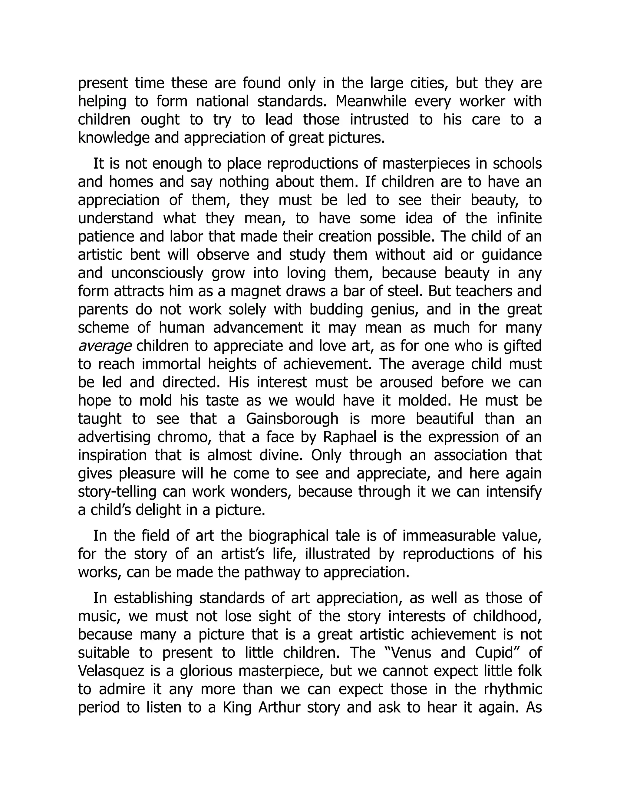 present time these are found only in the large cities, but they are
helping to form national standards. Meanwhile every worker with
children ought to try to lead those intrusted to his care to a
knowledge and appreciation of great pictures.
It is not enough to place reproductions of masterpieces in schools
and homes and say nothing about them. If children are to have an
appreciation of them, they must be led to see their beauty, to
understand what they mean, to have some idea of the infinite
patience and labor that made their creation possible. The child of an
artistic bent will observe and study them without aid or guidance
and unconsciously grow into loving them, because beauty in any
form attracts him as a magnet draws a bar of steel. But teachers and
parents do not work solely with budding genius, and in the great
scheme of human advancement it may mean as much for many
average children to appreciate and love art, as for one who is gifted
to reach immortal heights of achievement. The average child must
be led and directed. His interest must be aroused before we can
hope to mold his taste as we would have it molded. He must be
taught to see that a Gainsborough is more beautiful than an
advertising chromo, that a face by Raphael is the expression of an
inspiration that is almost divine. Only through an association that
gives pleasure will he come to see and appreciate, and here again
story-telling can work wonders, because through it we can intensify
a child’s delight in a picture.
In the field of art the biographical tale is of immeasurable value,
for the story of an artist’s life, illustrated by reproductions of his
works, can be made the pathway to appreciation.
In establishing standards of art appreciation, as well as those of
music, we must not lose sight of the story interests of childhood,
because many a picture that is a great artistic achievement is not
suitable to present to little children. The “Venus and Cupid” of
Velasquez is a glorious masterpiece, but we cannot expect little folk
to admire it any more than we can expect those in the rhythmic
period to listen to a King Arthur story and ask to hear it again. As
 
