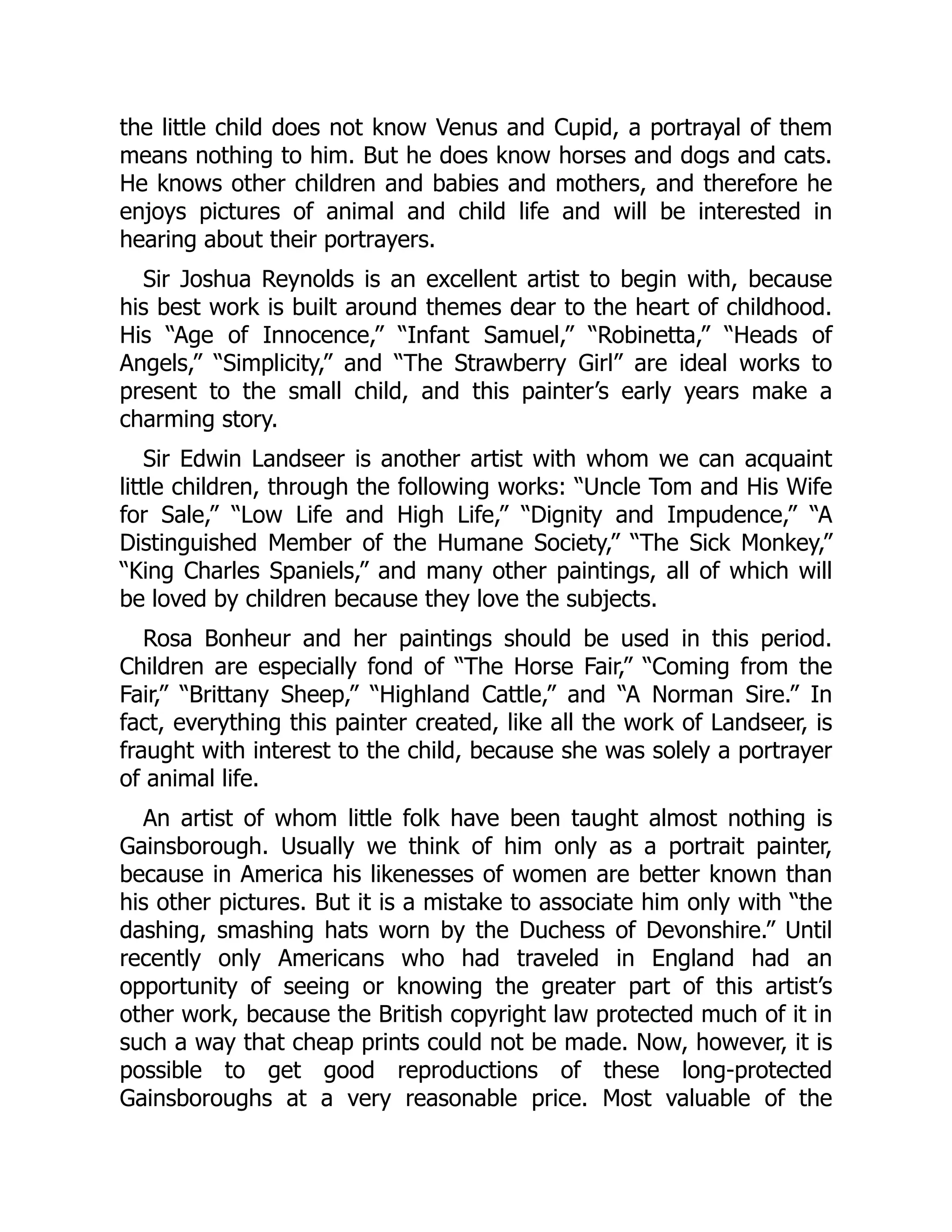 the little child does not know Venus and Cupid, a portrayal of them
means nothing to him. But he does know horses and dogs and cats.
He knows other children and babies and mothers, and therefore he
enjoys pictures of animal and child life and will be interested in
hearing about their portrayers.
Sir Joshua Reynolds is an excellent artist to begin with, because
his best work is built around themes dear to the heart of childhood.
His “Age of Innocence,” “Infant Samuel,” “Robinetta,” “Heads of
Angels,” “Simplicity,” and “The Strawberry Girl” are ideal works to
present to the small child, and this painter’s early years make a
charming story.
Sir Edwin Landseer is another artist with whom we can acquaint
little children, through the following works: “Uncle Tom and His Wife
for Sale,” “Low Life and High Life,” “Dignity and Impudence,” “A
Distinguished Member of the Humane Society,” “The Sick Monkey,”
“King Charles Spaniels,” and many other paintings, all of which will
be loved by children because they love the subjects.
Rosa Bonheur and her paintings should be used in this period.
Children are especially fond of “The Horse Fair,” “Coming from the
Fair,” “Brittany Sheep,” “Highland Cattle,” and “A Norman Sire.” In
fact, everything this painter created, like all the work of Landseer, is
fraught with interest to the child, because she was solely a portrayer
of animal life.
An artist of whom little folk have been taught almost nothing is
Gainsborough. Usually we think of him only as a portrait painter,
because in America his likenesses of women are better known than
his other pictures. But it is a mistake to associate him only with “the
dashing, smashing hats worn by the Duchess of Devonshire.” Until
recently only Americans who had traveled in England had an
opportunity of seeing or knowing the greater part of this artist’s
other work, because the British copyright law protected much of it in
such a way that cheap prints could not be made. Now, however, it is
possible to get good reproductions of these long-protected
Gainsboroughs at a very reasonable price. Most valuable of the
 