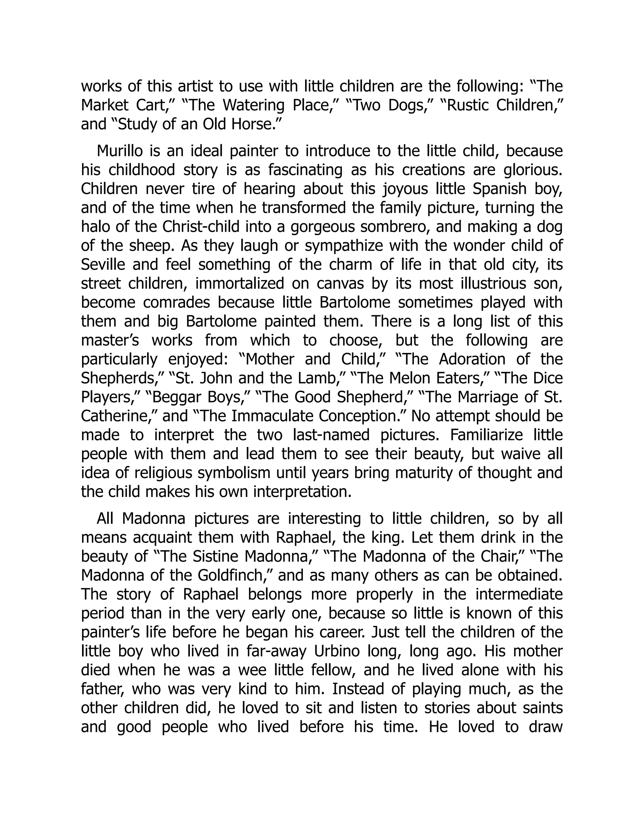 works of this artist to use with little children are the following: “The
Market Cart,” “The Watering Place,” “Two Dogs,” “Rustic Children,”
and “Study of an Old Horse.”
Murillo is an ideal painter to introduce to the little child, because
his childhood story is as fascinating as his creations are glorious.
Children never tire of hearing about this joyous little Spanish boy,
and of the time when he transformed the family picture, turning the
halo of the Christ-child into a gorgeous sombrero, and making a dog
of the sheep. As they laugh or sympathize with the wonder child of
Seville and feel something of the charm of life in that old city, its
street children, immortalized on canvas by its most illustrious son,
become comrades because little Bartolome sometimes played with
them and big Bartolome painted them. There is a long list of this
master’s works from which to choose, but the following are
particularly enjoyed: “Mother and Child,” “The Adoration of the
Shepherds,” “St. John and the Lamb,” “The Melon Eaters,” “The Dice
Players,” “Beggar Boys,” “The Good Shepherd,” “The Marriage of St.
Catherine,” and “The Immaculate Conception.” No attempt should be
made to interpret the two last-named pictures. Familiarize little
people with them and lead them to see their beauty, but waive all
idea of religious symbolism until years bring maturity of thought and
the child makes his own interpretation.
All Madonna pictures are interesting to little children, so by all
means acquaint them with Raphael, the king. Let them drink in the
beauty of “The Sistine Madonna,” “The Madonna of the Chair,” “The
Madonna of the Goldfinch,” and as many others as can be obtained.
The story of Raphael belongs more properly in the intermediate
period than in the very early one, because so little is known of this
painter’s life before he began his career. Just tell the children of the
little boy who lived in far-away Urbino long, long ago. His mother
died when he was a wee little fellow, and he lived alone with his
father, who was very kind to him. Instead of playing much, as the
other children did, he loved to sit and listen to stories about saints
and good people who lived before his time. He loved to draw
 