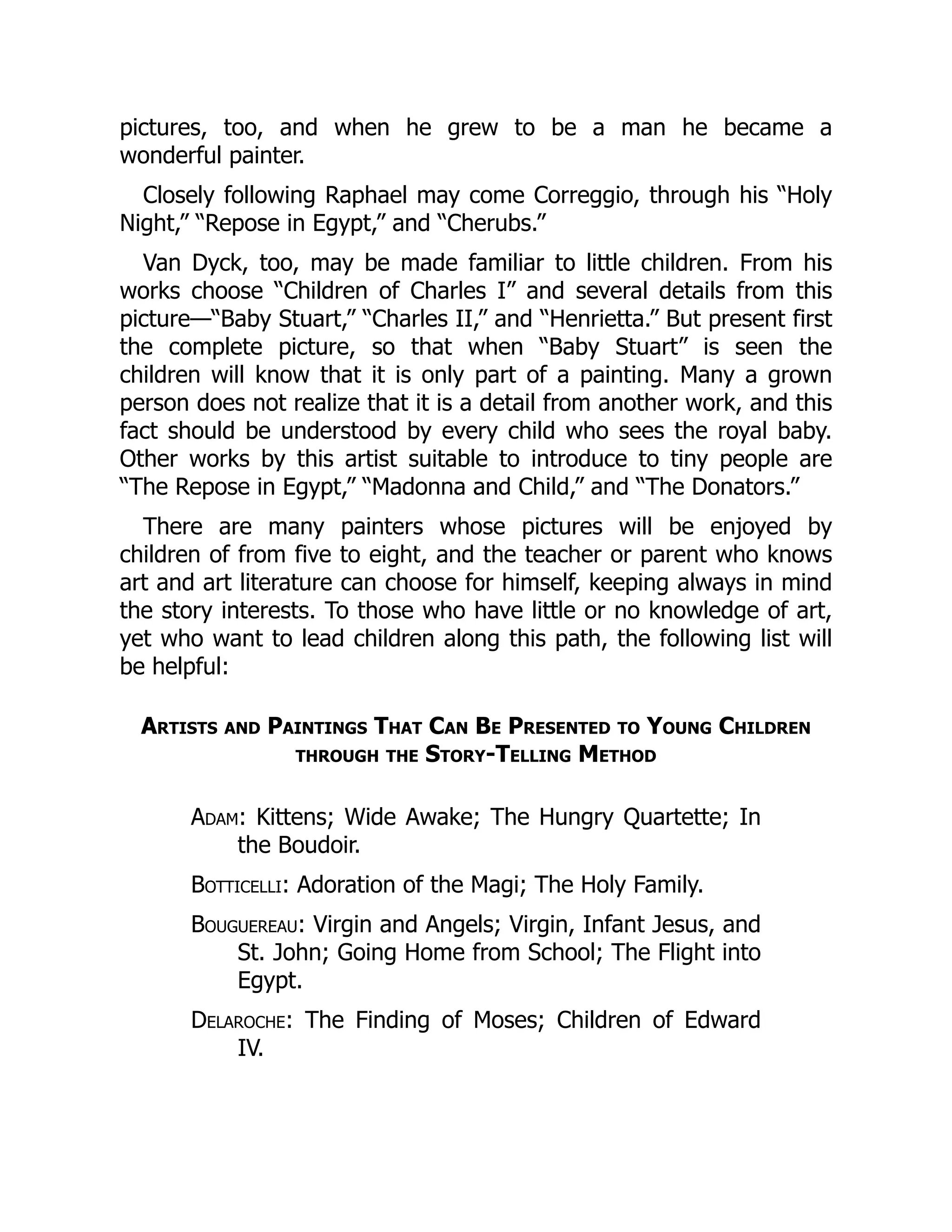 pictures, too, and when he grew to be a man he became a
wonderful painter.
Closely following Raphael may come Correggio, through his “Holy
Night,” “Repose in Egypt,” and “Cherubs.”
Van Dyck, too, may be made familiar to little children. From his
works choose “Children of Charles I” and several details from this
picture—“Baby Stuart,” “Charles II,” and “Henrietta.” But present first
the complete picture, so that when “Baby Stuart” is seen the
children will know that it is only part of a painting. Many a grown
person does not realize that it is a detail from another work, and this
fact should be understood by every child who sees the royal baby.
Other works by this artist suitable to introduce to tiny people are
“The Repose in Egypt,” “Madonna and Child,” and “The Donators.”
There are many painters whose pictures will be enjoyed by
children of from five to eight, and the teacher or parent who knows
art and art literature can choose for himself, keeping always in mind
the story interests. To those who have little or no knowledge of art,
yet who want to lead children along this path, the following list will
be helpful:
Artists and Paintings That Can Be Presented to Young Children
through the Story-Telling Method
Adam: Kittens; Wide Awake; The Hungry Quartette; In
the Boudoir.
Botticelli: Adoration of the Magi; The Holy Family.
Bouguereau: Virgin and Angels; Virgin, Infant Jesus, and
St. John; Going Home from School; The Flight into
Egypt.
Delaroche: The Finding of Moses; Children of Edward
IV.
 