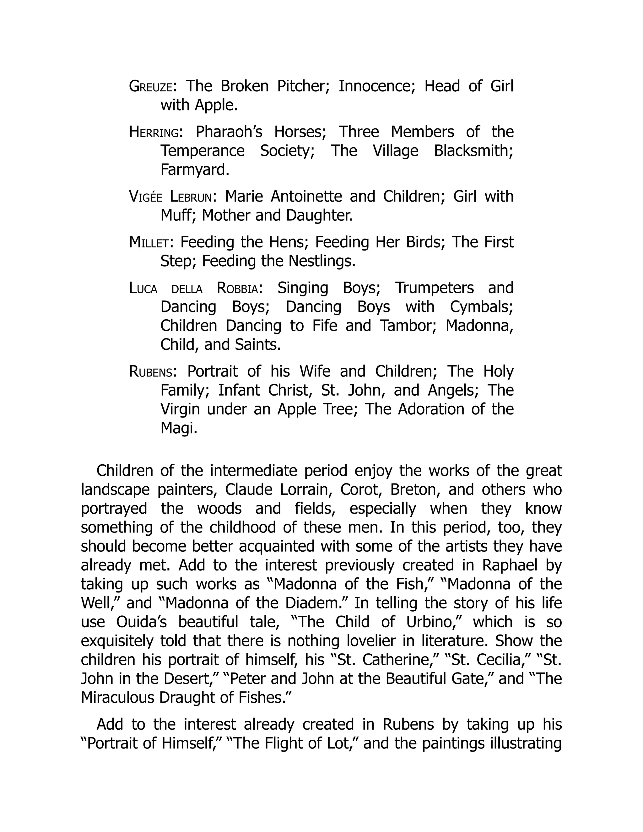 Greuze: The Broken Pitcher; Innocence; Head of Girl
with Apple.
Herring: Pharaoh’s Horses; Three Members of the
Temperance Society; The Village Blacksmith;
Farmyard.
Vigée Lebrun: Marie Antoinette and Children; Girl with
Muff; Mother and Daughter.
Millet: Feeding the Hens; Feeding Her Birds; The First
Step; Feeding the Nestlings.
Luca della Robbia: Singing Boys; Trumpeters and
Dancing Boys; Dancing Boys with Cymbals;
Children Dancing to Fife and Tambor; Madonna,
Child, and Saints.
Rubens: Portrait of his Wife and Children; The Holy
Family; Infant Christ, St. John, and Angels; The
Virgin under an Apple Tree; The Adoration of the
Magi.
Children of the intermediate period enjoy the works of the great
landscape painters, Claude Lorrain, Corot, Breton, and others who
portrayed the woods and fields, especially when they know
something of the childhood of these men. In this period, too, they
should become better acquainted with some of the artists they have
already met. Add to the interest previously created in Raphael by
taking up such works as “Madonna of the Fish,” “Madonna of the
Well,” and “Madonna of the Diadem.” In telling the story of his life
use Ouida’s beautiful tale, “The Child of Urbino,” which is so
exquisitely told that there is nothing lovelier in literature. Show the
children his portrait of himself, his “St. Catherine,” “St. Cecilia,” “St.
John in the Desert,” “Peter and John at the Beautiful Gate,” and “The
Miraculous Draught of Fishes.”
Add to the interest already created in Rubens by taking up his
“Portrait of Himself,” “The Flight of Lot,” and the paintings illustrating
 