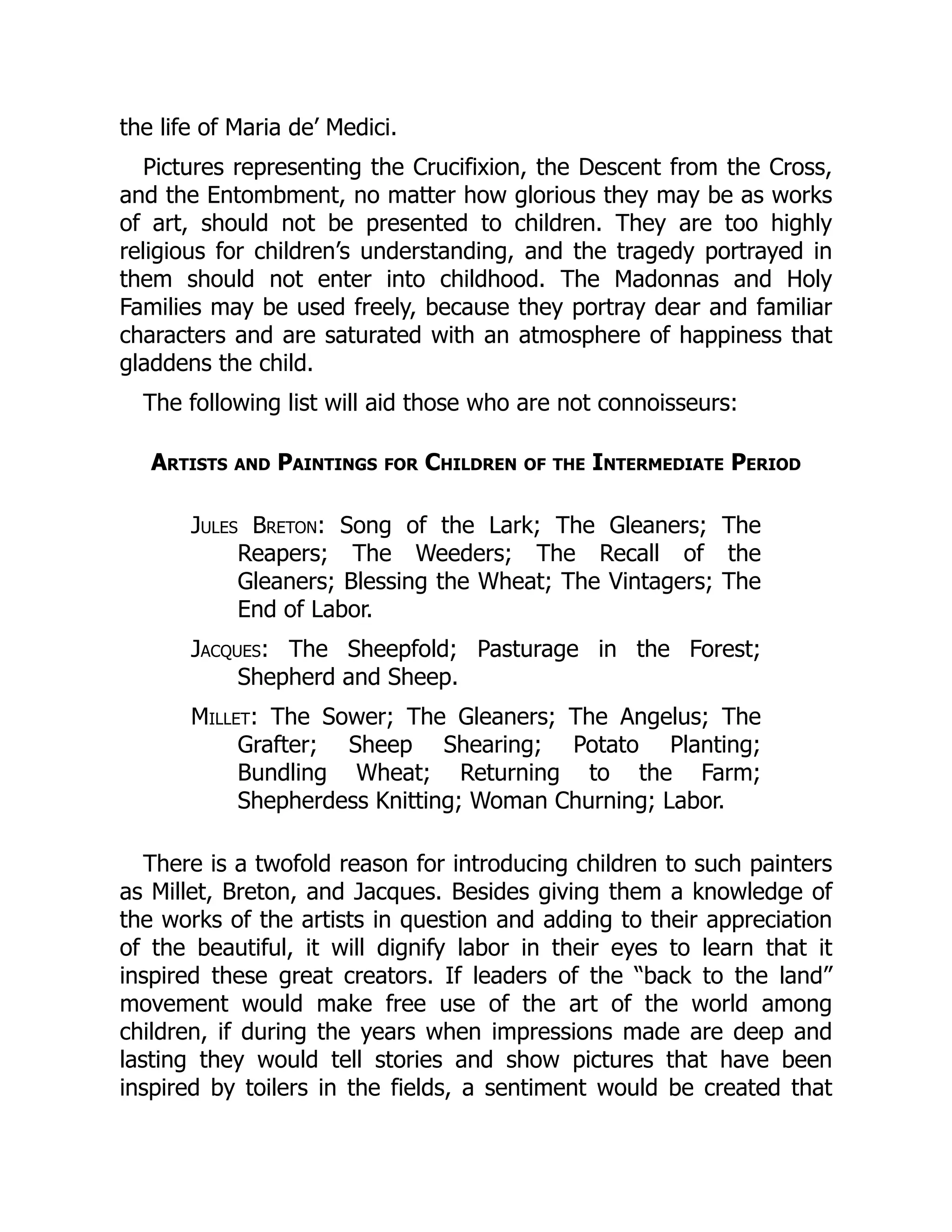 the life of Maria de’ Medici.
Pictures representing the Crucifixion, the Descent from the Cross,
and the Entombment, no matter how glorious they may be as works
of art, should not be presented to children. They are too highly
religious for children’s understanding, and the tragedy portrayed in
them should not enter into childhood. The Madonnas and Holy
Families may be used freely, because they portray dear and familiar
characters and are saturated with an atmosphere of happiness that
gladdens the child.
The following list will aid those who are not connoisseurs:
Artists and Paintings for Children of the Intermediate Period
Jules Breton: Song of the Lark; The Gleaners; The
Reapers; The Weeders; The Recall of the
Gleaners; Blessing the Wheat; The Vintagers; The
End of Labor.
Jacques: The Sheepfold; Pasturage in the Forest;
Shepherd and Sheep.
Millet: The Sower; The Gleaners; The Angelus; The
Grafter; Sheep Shearing; Potato Planting;
Bundling Wheat; Returning to the Farm;
Shepherdess Knitting; Woman Churning; Labor.
There is a twofold reason for introducing children to such painters
as Millet, Breton, and Jacques. Besides giving them a knowledge of
the works of the artists in question and adding to their appreciation
of the beautiful, it will dignify labor in their eyes to learn that it
inspired these great creators. If leaders of the “back to the land”
movement would make free use of the art of the world among
children, if during the years when impressions made are deep and
lasting they would tell stories and show pictures that have been
inspired by toilers in the fields, a sentiment would be created that
 