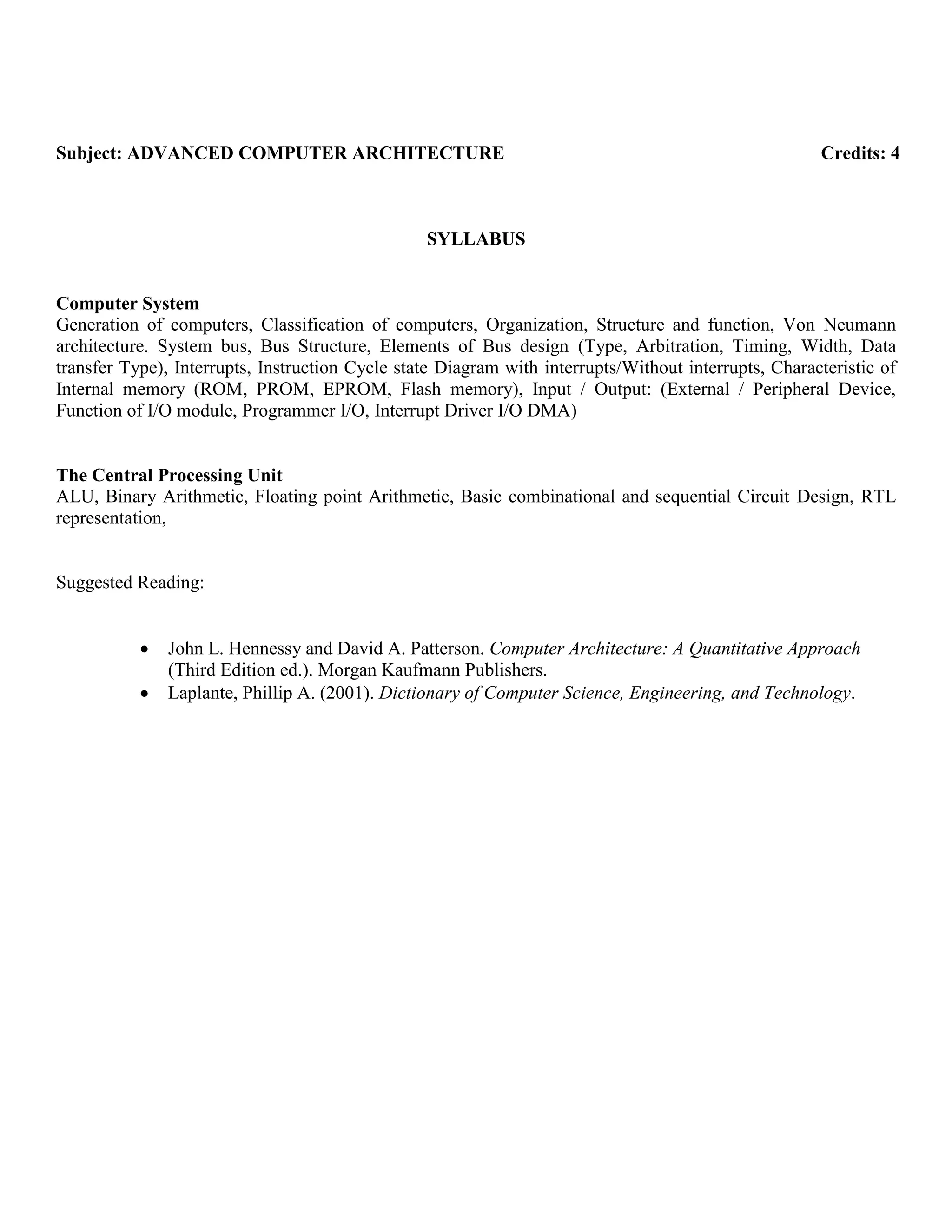 Subject: ADVANCED COMPUTER ARCHITECTURE Credits: 4
SYLLABUS
Computer System
Generation of computers, Classification of computers, Organization, Structure and function, Von Neumann
architecture. System bus, Bus Structure, Elements of Bus design (Type, Arbitration, Timing, Width, Data
transfer Type), Interrupts, Instruction Cycle state Diagram with interrupts/Without interrupts, Characteristic of
Internal memory (ROM, PROM, EPROM, Flash memory), Input / Output: (External / Peripheral Device,
Function of I/O module, Programmer I/O, Interrupt Driver I/O DMA)
The Central Processing Unit
ALU, Binary Arithmetic, Floating point Arithmetic, Basic combinational and sequential Circuit Design, RTL
representation,
Suggested Reading:
John L. Hennessy and David A. Patterson. Computer Architecture: A Quantitative Approach
(Third Edition ed.). Morgan Kaufmann Publishers.
Laplante, Phillip A. (2001). Dictionary of Computer Science, Engineering, and Technology.
 