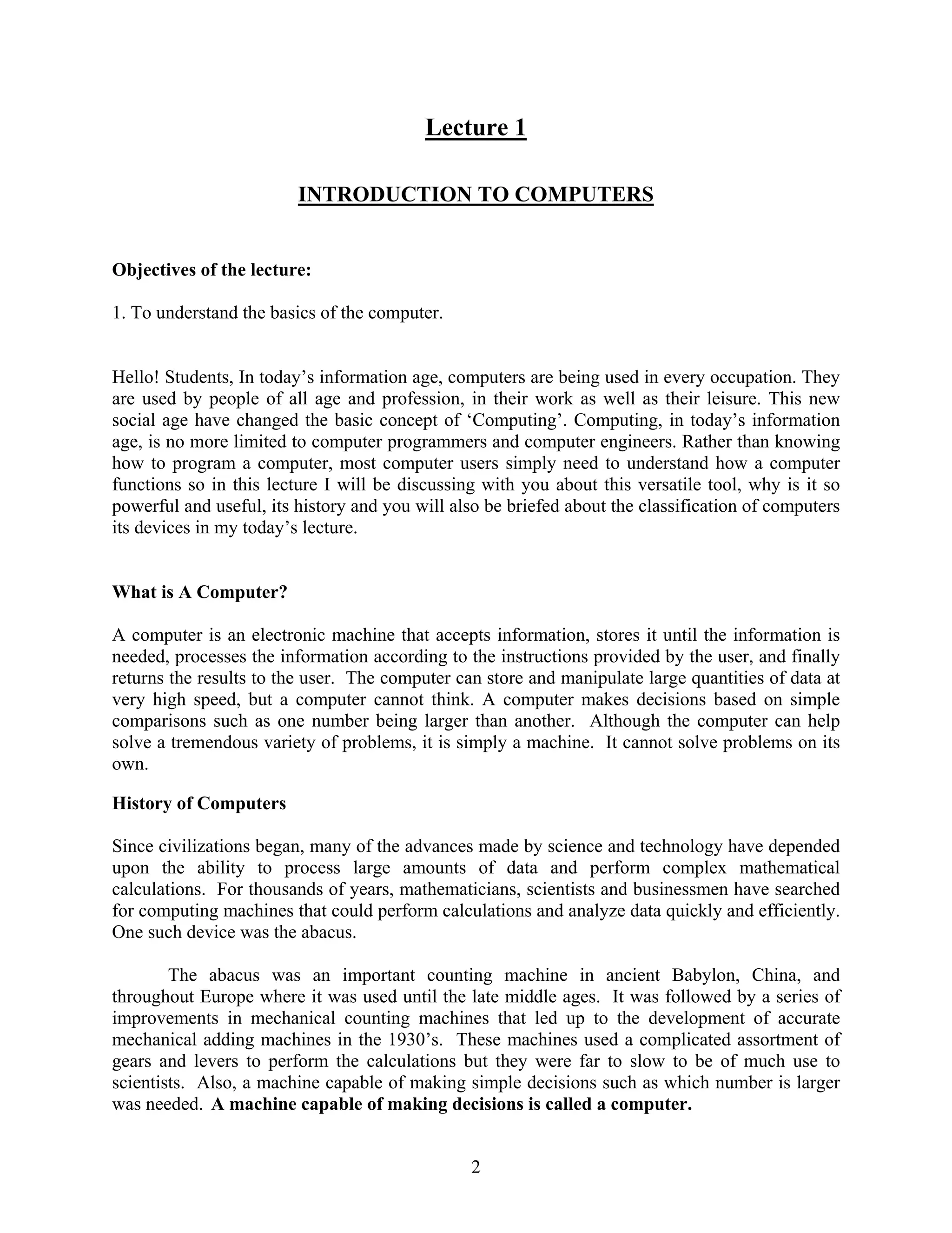 2
Lecture 1
INTRODUCTION TO COMPUTERS
Objectives of the lecture:
1. To understand the basics of the computer.
Hello! Students, In today’s information age, computers are being used in every occupation. They
are used by people of all age and profession, in their work as well as their leisure. This new
social age have changed the basic concept of ‘Computing’. Computing, in today’s information
age, is no more limited to computer programmers and computer engineers. Rather than knowing
how to program a computer, most computer users simply need to understand how a computer
functions so in this lecture I will be discussing with you about this versatile tool, why is it so
powerful and useful, its history and you will also be briefed about the classification of computers
its devices in my today’s lecture.
What is A Computer?
A computer is an electronic machine that accepts information, stores it until the information is
needed, processes the information according to the instructions provided by the user, and finally
returns the results to the user. The computer can store and manipulate large quantities of data at
very high speed, but a computer cannot think. A computer makes decisions based on simple
comparisons such as one number being larger than another. Although the computer can help
solve a tremendous variety of problems, it is simply a machine. It cannot solve problems on its
own.
History of Computers
Since civilizations began, many of the advances made by science and technology have depended
upon the ability to process large amounts of data and perform complex mathematical
calculations. For thousands of years, mathematicians, scientists and businessmen have searched
for computing machines that could perform calculations and analyze data quickly and efficiently.
One such device was the abacus.
The abacus was an important counting machine in ancient Babylon, China, and
throughout Europe where it was used until the late middle ages. It was followed by a series of
improvements in mechanical counting machines that led up to the development of accurate
mechanical adding machines in the 1930’s. These machines used a complicated assortment of
gears and levers to perform the calculations but they were far to slow to be of much use to
scientists. Also, a machine capable of making simple decisions such as which number is larger
was needed. A machine capable of making decisions is called a computer.
 