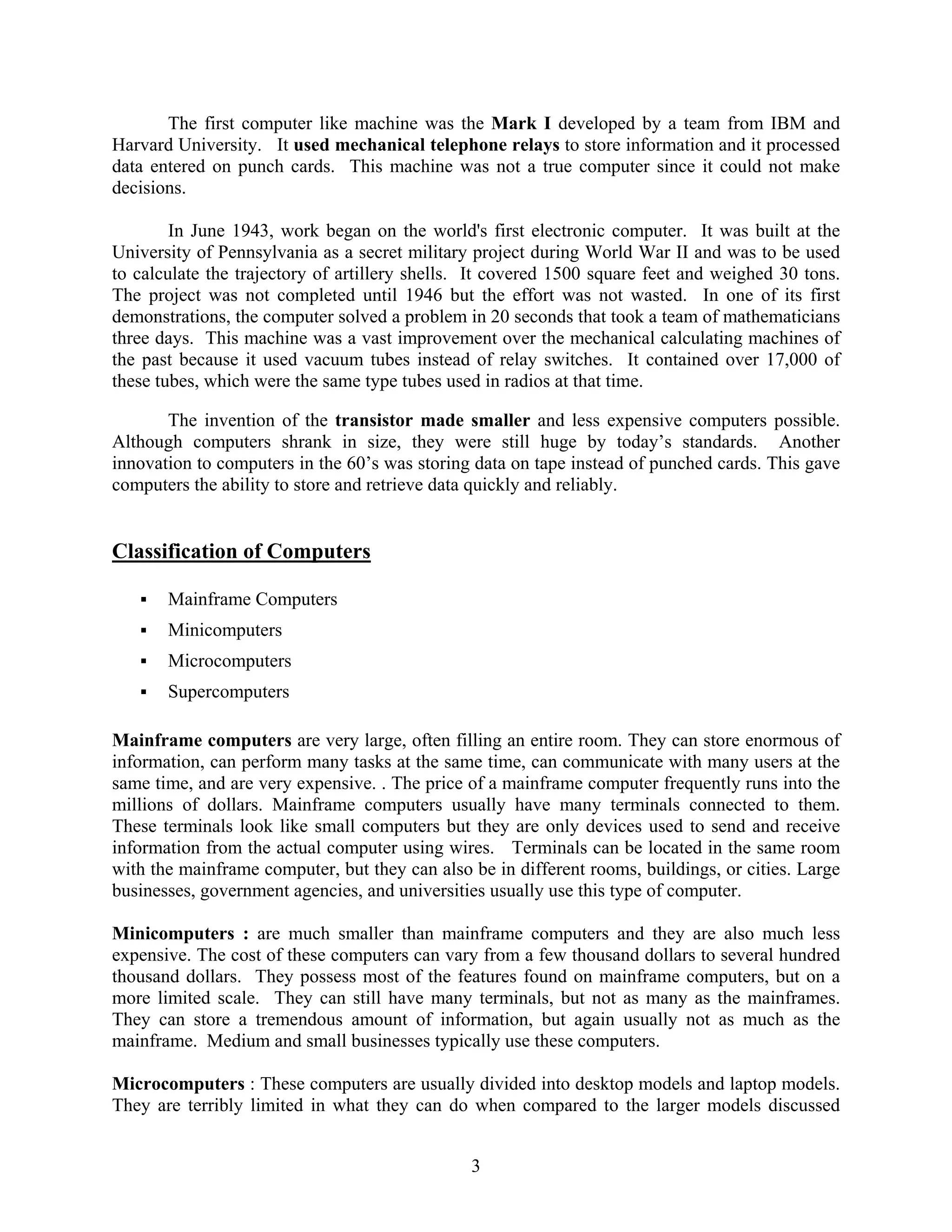 3
The first computer like machine was the Mark I developed by a team from IBM and
Harvard University. It used mechanical telephone relays to store information and it processed
data entered on punch cards. This machine was not a true computer since it could not make
decisions.
In June 1943, work began on the world's first electronic computer. It was built at the
University of Pennsylvania as a secret military project during World War II and was to be used
to calculate the trajectory of artillery shells. It covered 1500 square feet and weighed 30 tons.
The project was not completed until 1946 but the effort was not wasted. In one of its first
demonstrations, the computer solved a problem in 20 seconds that took a team of mathematicians
three days. This machine was a vast improvement over the mechanical calculating machines of
the past because it used vacuum tubes instead of relay switches. It contained over 17,000 of
these tubes, which were the same type tubes used in radios at that time.
The invention of the transistor made smaller and less expensive computers possible.
Although computers shrank in size, they were still huge by today’s standards. Another
innovation to computers in the 60’s was storing data on tape instead of punched cards. This gave
computers the ability to store and retrieve data quickly and reliably.
Classification of Computers
ƒ Mainframe Computers
ƒ Minicomputers
ƒ Microcomputers
ƒ Supercomputers
Mainframe computers are very large, often filling an entire room. They can store enormous of
information, can perform many tasks at the same time, can communicate with many users at the
same time, and are very expensive. . The price of a mainframe computer frequently runs into the
millions of dollars. Mainframe computers usually have many terminals connected to them.
These terminals look like small computers but they are only devices used to send and receive
information from the actual computer using wires. Terminals can be located in the same room
with the mainframe computer, but they can also be in different rooms, buildings, or cities. Large
businesses, government agencies, and universities usually use this type of computer.
Minicomputers : are much smaller than mainframe computers and they are also much less
expensive. The cost of these computers can vary from a few thousand dollars to several hundred
thousand dollars. They possess most of the features found on mainframe computers, but on a
more limited scale. They can still have many terminals, but not as many as the mainframes.
They can store a tremendous amount of information, but again usually not as much as the
mainframe. Medium and small businesses typically use these computers.
Microcomputers : These computers are usually divided into desktop models and laptop models.
They are terribly limited in what they can do when compared to the larger models discussed
 