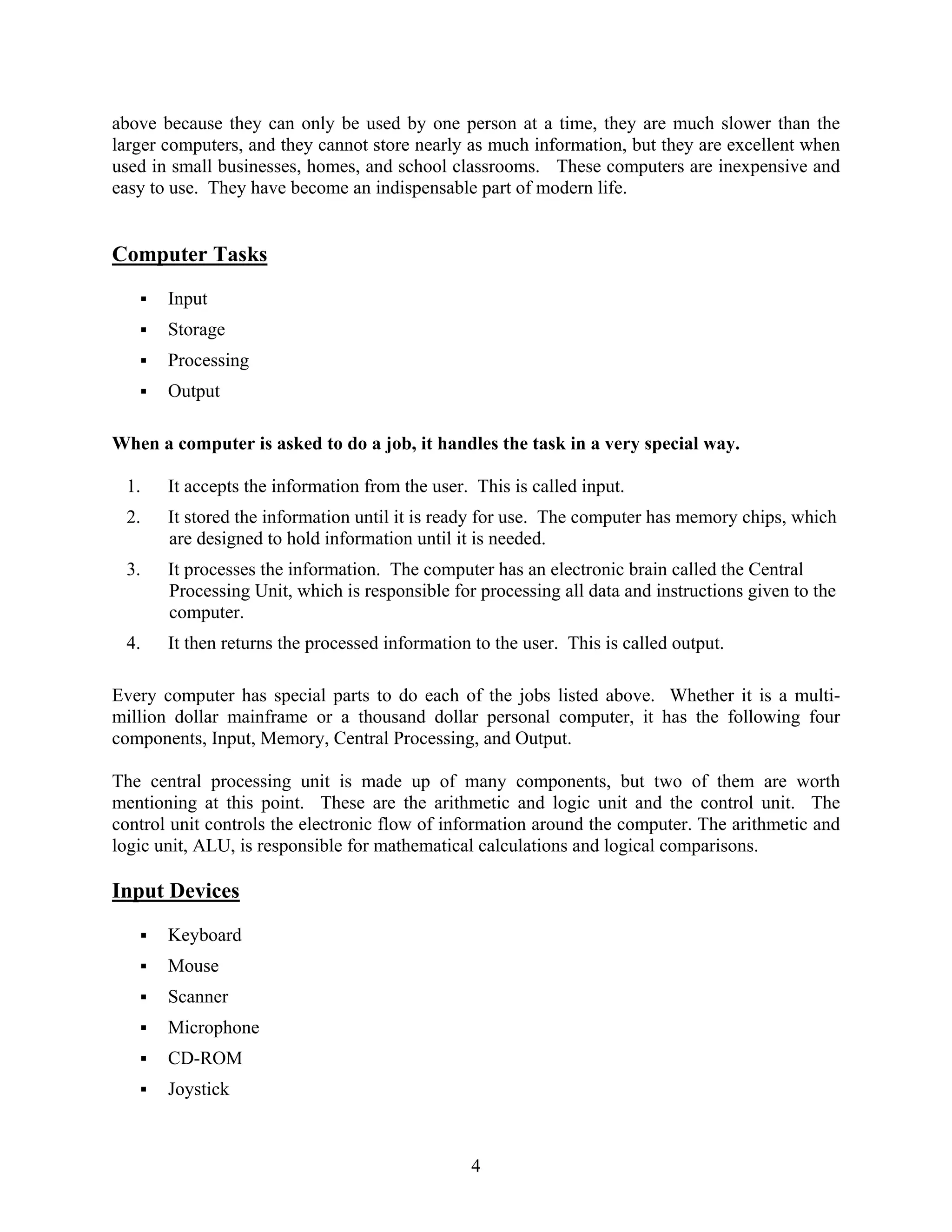 4
above because they can only be used by one person at a time, they are much slower than the
larger computers, and they cannot store nearly as much information, but they are excellent when
used in small businesses, homes, and school classrooms. These computers are inexpensive and
easy to use. They have become an indispensable part of modern life.
Computer Tasks
ƒ Input
ƒ Storage
ƒ Processing
ƒ Output
When a computer is asked to do a job, it handles the task in a very special way.
1. It accepts the information from the user. This is called input.
2. It stored the information until it is ready for use. The computer has memory chips, which
are designed to hold information until it is needed.
3. It processes the information. The computer has an electronic brain called the Central
Processing Unit, which is responsible for processing all data and instructions given to the
computer.
4. It then returns the processed information to the user. This is called output.
Every computer has special parts to do each of the jobs listed above. Whether it is a multi-
million dollar mainframe or a thousand dollar personal computer, it has the following four
components, Input, Memory, Central Processing, and Output.
The central processing unit is made up of many components, but two of them are worth
mentioning at this point. These are the arithmetic and logic unit and the control unit. The
control unit controls the electronic flow of information around the computer. The arithmetic and
logic unit, ALU, is responsible for mathematical calculations and logical comparisons.
Input Devices
ƒ Keyboard
ƒ Mouse
ƒ Scanner
ƒ Microphone
ƒ CD-ROM
ƒ Joystick
 