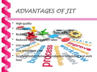ADVANTAGES OF JIT
• High quality
• Flexibility
• Reduced setup times
• Reduced need for indirect labor
• Less waste
• Low warehouse cost
• Synchronization between production scheduling and work
hour
 