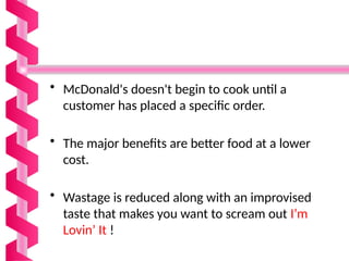 • McDonald's doesn't begin to cook until a
customer has placed a specific order.
• The major benefits are better food at a lower
cost.
• Wastage is reduced along with an improvised
taste that makes you want to scream out I’m
Lovin’ It !
 