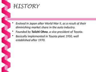 HISTORY
• Evolved in Japan after World War II, as a result of their
diminishing market share in the auto industry.
• Founded by Taiichi Ohno, a vice president of Toyota.
• Basically implemented in Toyota plant 1950, well
established after 1970.
 