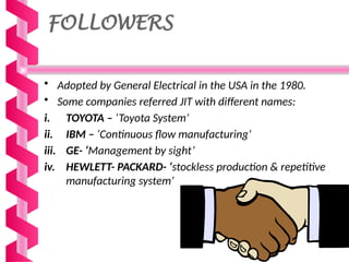 FOLLOWERS
• Adopted by General Electrical in the USA in the 1980.
• Some companies referred JIT with different names:
i. TOYOTA – ‘Toyota System’
ii. IBM – ‘Continuous flow manufacturing’
iii. GE- ‘Management by sight’
iv. HEWLETT- PACKARD- ‘stockless production & repetitive
manufacturing system’
 