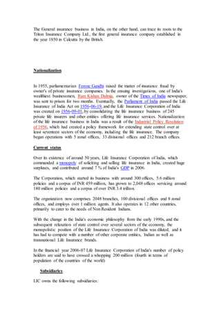 The General insurance business in India, on the other hand, can trace its roots to the
Triton Insurance Company Ltd., the first general insurance company established in
the year 1850 in Calcutta by the British.
Nationalization
In 1955, parliamentarian Feroze Gandhi raised the matter of insurance fraud by
owner's of private insurance companies. In the ensuing investigations, one of India's
wealthiest businessmen, Ram Kishan Dalmia, owner of the Times of India newspaper,
was sent to prison for two months. Eventually, the Parliament of India passed the Life
Insurance of India Act on 1956-06-19, and the Life Insurance Corporation of India
was created on 1956-09-01, by consolidating the life insurance business of 245
private life insurers and other entities offering life insurance services. Nationalization
of the life insurance business in India was a result of the Industrial Policy Resolution
of 1956, which had created a policy framework for extending state control over at
least seventeen sectors of the economy, including the life insurance. The company
began operations with 5 zonal offices, 33 divisional offices and 212 branch offices.
Current status
Over its existence of around 50 years, Life Insurance Corporation of India, which
commanded a monopoly of soliciting and selling life insurance in India, created huge
surpluses, and contributed around 7 % of India's GDP in 2006.
The Corporation, which started its business with around 300 offices, 5.6 million
policies and a corpus of INR 459 million, has grown to 2,048 offices servicing around
180 million policies and a corpus of over INR 3.4 trillion.
The organization now comprises 2048 branches, 100 divisional offices and 8 zonal
offices, and employs over 1 million agents. It also operates in 12 other countries,
primarily to cater to the needs of Non Resident Indians.
With the change in the India's economic philosophy from the early 1990s, and the
subsequent relaxation of state control over several sectors of the economy, the
monopolistic position of the Life Insurance Corporation of India was diluted, and it
has had to compete with a number of other corporate entities, Indian as well as
transnational Life Insurance brands.
In the financial year 2006-07 Life Insurance Corporation of India's number of policy
holders are said to have crossed a whopping 200 million (fourth in terms of
population of the countries of the world)
Subsidiaries
LIC owns the following subsidiaries:
 
