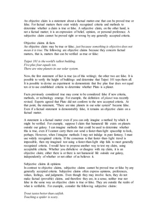 An objective claim is a statement about a factual matter-one that can be proved true or
false. For factual matters there exist widely recognized criteria and methods to
determine whether a claim is true or false. A subjective claim, on the other hand, is
not a factual matter; it is an expression of belief, opinion, or personal preference. A
subjective claim cannot be proved right or wrong by any generally accepted criteria.
Objective claims & facts
An objective claim may be true or false; just because something is objective does not
mean it is true. The following are objective claims because they concern factual
matters, that is, matters that can be verified as true or false:
Taipei 101 is the world's tallest building.
Five plus four equals ten.
There are nine planets in our solar system.
Now, the first statement of fact is true (as of this writing); the other two are false. It is
possible to verify the height of buildings and determine that Taipei 101 tops them all.
It is possible to devise an experiment to demonstrate that five plus four does not equal
ten or to use established criteria to determine whether Pluto is a planet.
Facts previously considered true may come to be considered false if new criteria,
methods, or technology emerge. For example, the definition of planet was recently
revised. Experts agreed that Pluto did not conform to the new accepted criteria. At
that point, the statement, "There are nine planets in our solar system" became false.
Even if a factual statement is demonstrably false, it remains an objective claim on a
factual matter.
A statement is a factual matter even if you can only imagine a method by which it
might be verified. For example, suppose I claim that humanoid life exists on planets
outside our galaxy. I can imagine methods that could be used to determine whether
this is true, even if I cannot carry them out–send a faster-than-light spaceship to look,
perhaps. However, when I imagine methods I may not indulge in pure fantasy; I must
use widely recognized criteria. If the consensus is that faster–than–light travel is
impossible, then my imagined test using a faster-than-light ship fails to meet generally
recognized criteria. I would have to propose another way to test my claim, using
acceptable criteria. Whether you disbelieve or disagree with my claim, it is an
objective claim; either there is or there is not humanoid life outside our galaxy,
independently of whether or not either of us believes it.
Subjective claims & opinions
In contrast to objective claims, subjective claims cannot be proved true or false by any
generally accepted criteria. Subjective claims often express opinions, preferences,
values, feelings, and judgments. Even though they may involve facts, they do not
make factual (provable) claims, and therefore they are, in a sense, neither true nor
false in the same way an objective claim is true or false. They are outside the realm of
what is verifiable. For example, consider the following subjective claims:
Trout tastes better than catfish.
Touching a spider is scary.
 