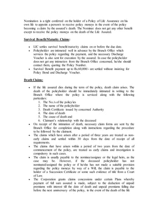 Nomination is a right conferred on the holder of a Policy of Life Assurance on his
own life to appoint a person/s to receive policy moneys in the event of the policy
becoming a claim by the assured’s death. The Nominee does not get any other benefit
except to receive the policy moneys on the death of the Life Assured.
Survival Benefit/Maturity Claims:
 LIC settles survival benefit/maturity claims on or before the due date.
 Policyholder are intimated well in advance by the Branch Office which
services the policy regarding the payment, and the necessary Discharge
Voucher is also sent for execution by the assured. In case the policyholder
does not get any intimation from the Branch Office concerned, he/she should
contact them, quoting the Policy Number.
 Survival Benefit payment up to Rs.60,000/- are settled without insisting for
Policy Bond and Discharge Voucher.
Death Claims:
 If the life assured dies during the term of the policy, death claim arises. The
death of the policyholder should be immediately intimated in writing to the
Branch Office where the policy is serviced along with the following
particulars:
1. The No./s of the policy/ies
2. The name of the policyholder
3. Death Certificate issued by concerned Authority
4. The date of death
5. The cause of death and
6. Claimant’s relationship with the deceased
 On receipt of the intimation of death, necessary claim forms are sent by the
Branch Office for completion along with instructions regarding the procedure
to be followed by the claimant.
 The claims which have arisen after a period of three years are treated as non-
early claims and settled within 30 days from the date of receipt of all
requirements.
 The claims that have arisen within a period of two years from the date of
commencement of the policy, are treated as early claims and investigation is
compulsory in such cases.
 The claim is usually payable to the nominee/assignee or the legal heirs, as the
case may be. However, if the deceased policyholder has not
nominated/assigned the policy or if he/she has not made a suitable provision
regarding the policy moneys by way of a Will, the claim is payable to the
holder of a Succession Certificate or some such evidence of title from a Court
of Law.
 The Corporation grants claims concessions under certain Plans whereby
payment of full sum assured is made, subject to the deduction of unpaid
premiums with interest till the date of death and unpaid premiums falling due
before the next anniversary of the policy, in the event of the death of the life
 