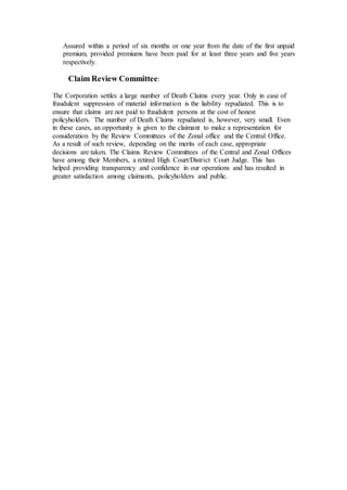 Assured within a period of six months or one year from the date of the first unpaid
premium, provided premiums have been paid for at least three years and five years
respectively.
Claim Review Committee:
The Corporation settles a large number of Death Claims every year. Only in case of
fraudulent suppression of material information is the liability repudiated. This is to
ensure that claims are not paid to fraudulent persons at the cost of honest
policyholders. The number of Death Claims repudiated is, however, very small. Even
in these cases, an opportunity is given to the claimant to make a representation for
consideration by the Review Committees of the Zonal office and the Central Office.
As a result of such review, depending on the merits of each case, appropriate
decisions are taken. The Claims Review Committees of the Central and Zonal Offices
have among their Members, a retired High Court/District Court Judge. This has
helped providing transparency and confidence in our operations and has resulted in
greater satisfaction among claimants, policyholders and public.
 