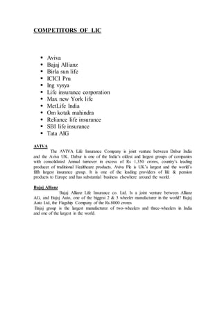 COMPETITORS OF LIC
 Aviva
 Bajaj Allianz
 Birla sun life
 ICICI Pru
 Ing vysya
 Life insurance corporation
 Max new York life
 MetLife India
 Om kotak mahindra
 Reliance life insurance
 SBI life insurance
 Tata AIG
AVIVA
The AVIVA Life Insurance Company is joint venture between Dabur India
and the Aviva UK. Dabur is one of the India’s oldest and largest groups of companies
with consolidated Annual turnover in excess of Rs 1,350 crores, country’s leading
producer of traditional Healthcare products. Aviva Plc is UK’s largest and the world’s
fifth largest insurance group. It is one of the leading providers of life & pension
products to Europe and has substantial business elsewhere around the world.
Bajaj Allianz
Bajaj Allianz Life Insurance co. Ltd. Is a joint venture between Allianz
AG, and Bajaj Auto, one of the biggest 2 & 3 wheeler manufacturer in the world? Bajaj
Auto Ltd, the Flagship Company of the Rs.8000 crores
Bajaj group is the largest manufacturer of two-wheelers and three-wheelers in India
and one of the largest in the world.
 