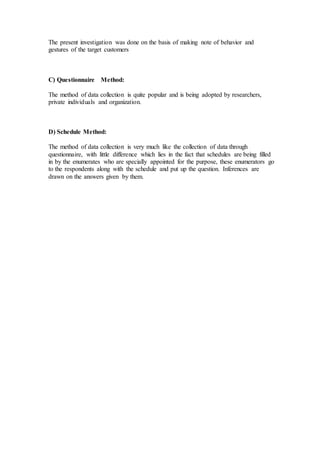 The present investigation was done on the basis of making note of behavior and
gestures of the target customers
C) Questionnaire Method:
The method of data collection is quite popular and is being adopted by researchers,
private individuals and organization.
D) Schedule Method:
The method of data collection is very much like the collection of data through
questionnaire, with little difference which lies in the fact that schedules are being filled
in by the enumerates who are specially appointed for the purpose, these enumerators go
to the respondents along with the schedule and put up the question. Inferences are
drawn on the answers given by them.
 