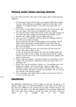 Policies Under Salary Savings Scheme
If you have taken your policy under salary Saving Scheme please read the following
suggestions:
1. For each Salary Savings Scheme Policy your employer deducts the premium
from your salary and sends a consolidated cheque for all the policies of the
employees to a designated Branch of LIC, where all the policy files are
maintained.
2. You can find out which Branch of LIC your policy file will be serviced either
from your Agent or from the pay roll department of your employer.
3. You will need to know which branch of LIC services your policy because you
will require their help in getting your Maturity/Survival Benefits, for any
alterations like change of address and for availing loans etc.
4. In case you are in a transferable job please inform the designated Branch of
LIC about your new place of posting.
After you join your new place of posting please ask your employer the LIC
Branch where the premiums are being remitted by your office there and
inform the LIC Branch which was servicing you earlier so that your policy
files can be transferred.
5. This way your records will never be at correct place and will receive the
services from us like maturity, in time.
In case you are leaving your employer for a new job or joining another firm,
you have the facility to either continue the policy under the Salary Savings
Scheme of your new firm or to convert the payment mode into quarterly, half
yearly or yearly mode.
6. Always ensure the continuity of premium payments to avoid frequent revivals
of policy. This may become a cumbersome process for a person who is in a
transferable job.
7. Please do not send any installments directly to us. Your premium must come
through your employer only. We do not have systems to adjust single
installments received from our policy holders. Otherwise please convert the
mode into quarterly, half yearly, or yearly and pay directly. This way you also
get a discount on the premium payable.
8. Leave a permanent local address with us so that we can reach you wherever
you are even after many years.
Disclaimer:
The information contained herein is only to guide you and does not purport to be
binding on either party. The contractual implications of your policy will be subject to
the terms and conditions of your proposal and the policy document issued to you.
They may be also subject to the rules and regulations of the corporation notified from
time to time which may be subject to revision and change. The contract will also be
subject to the prevailing laws of the country.
 