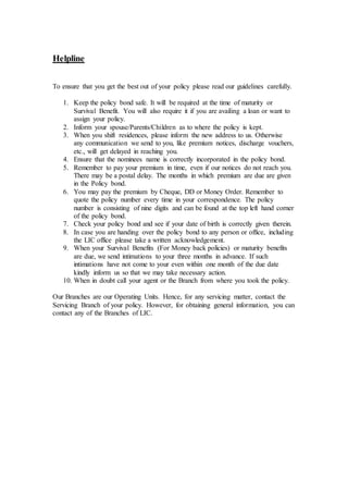 Helpline
To ensure that you get the best out of your policy please read our guidelines carefully.
1. Keep the policy bond safe. It will be required at the time of maturity or
Survival Benefit. You will also require it if you are availing a loan or want to
assign your policy.
2. Inform your spouse/Parents/Children as to where the policy is kept.
3. When you shift residences, please inform the new address to us. Otherwise
any communication we send to you, like premium notices, discharge vouchers,
etc., will get delayed in reaching you.
4. Ensure that the nominees name is correctly incorporated in the policy bond.
5. Remember to pay your premium in time, even if our notices do not reach you.
There may be a postal delay. The months in which premium are due are given
in the Policy bond.
6. You may pay the premium by Cheque, DD or Money Order. Remember to
quote the policy number every time in your correspondence. The policy
number is consisting of nine digits and can be found at the top left hand corner
of the policy bond.
7. Check your policy bond and see if your date of birth is correctly given therein.
8. In case you are handing over the policy bond to any person or office, including
the LIC office please take a written acknowledgement.
9. When your Survival Benefits (For Money back policies) or maturity benefits
are due, we send intimations to your three months in advance. If such
intimations have not come to your even within one month of the due date
kindly inform us so that we may take necessary action.
10. When in doubt call your agent or the Branch from where you took the policy.
Our Branches are our Operating Units. Hence, for any servicing matter, contact the
Servicing Branch of your policy. However, for obtaining general information, you can
contact any of the Branches of LIC.
 