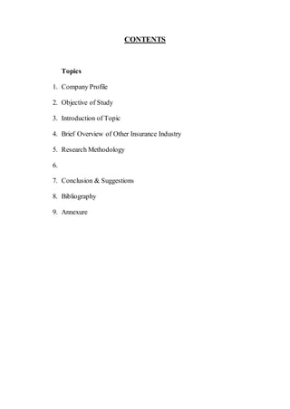 CONTENTS
Topics
1. Company Profile
2. Objective of Study
3. Introduction of Topic
4. Brief Overview of Other Insurance Industry
5. Research Methodology
6.
7. Conclusion & Suggestions
8. Bibliography
9. Annexure
 