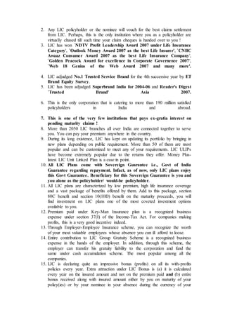 2. Any LIC policyholder or the nominee will vouch for the best claims settlement
from LIC. Perhaps, this is the only institution where you as a policyholder are
virtually chased till such time your claim cheques is handed over to you !
3. LIC has won `NDTV Profit Leadership Award 2007 under Life Insurance
Category', `Outlook Money Award 2007 as the best Life Insurer', `CNBC
Awaaz Consumer Award 2007 as the best Life Insurance Company',
`Golden Peacock Award for excellence in Corporate Governence 2007',
`Web 18 Genius of the Web Award 2007 and many more'.
4. LIC adjudged No.1 Trusted Service Brand for the 4th successive year by ET
Brand Equity Survey.
5. LIC has been adjudged Superbrand India for 2004-06 and Reader's Digest
`Trusted Brand' Asia 2007.
6. This is the only corporation that is catering to more than 190 million satisfied
policyholders in India and abroad.
7. This is one of the very few institutions that pays ex-gratia interest on
pending maturity claims !
8. More than 2050 LIC branches all over India are connected together to serve
you. You can pay your premium anywhere in the country.
9. During its long existence, LIC has kept on updating its portfolio by bringing in
new plans depending on public requirement. More than 50 of them are most
popular and can be customized to meet any of your requirements. LIC ULIPs
have become extremely popular due to the returns they offer. Money Plus-
latest LIC Unit Linked Plan is a case in point.
10. All LIC Plans come with Sovereign Guarantee i.e., Govt of India
Guarantee regarding repayment. Infact, as of now, only LIC plans enjoy
this Govt Guarantee. Beneficiary for this Sovereign Guarantee is you and
you alone as the policyholder/ would-be policyholder.
11. All LIC plans are characterized by low premium, high life insurance coverage
and a vast package of benefits offered by them. Add to this package, section
80C benefit and section 10(10D) benefit on the maturity proceeds, you will
find investment on LIC plans one of the most coveted investment options
available to you.
12. Premium paid under Key-Man Insurance plan is a recognized business
expense under section 37(I) of the Income-Tax Act. For companies making
profits, this is a very good incentive indeed.
13. Through Employer-Employee Insurance scheme, you can recognize the worth
of your most valuable employees whose absence you can ill afford to loose.
14. Entire contribution to LIC Group Gratuity Scheme is a recognized business
expense in the hands of the employer. In addition, through this scheme, the
employer can transfer his gratuity liability to the corporation and fund the
same under cash accumulation scheme. The most popular among all the
companies.
15. LIC is declaring quite an impressive bonus (profits) on all its with-profits
policies every year. Extra attraction under LIC Bonus is (a) it is calculated
every year on the insured amount and not on the premium paid and (b) entire
bonus received along with insured amount either by you on maturity of your
policy(ies) or by your nominee in your absence during the currency of your
 
