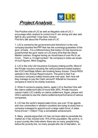 Project Analysis
The Positive side of LIC as well as Negative side of LIC.I
encourage other readers to correct me if I am wrong and also add
light to any point that I may have missed.
First let’s talk about the Positive side of LIC
1. LIC is owned by the government and therefore it is the only
company besides the PPF that has the sovereignguarantee of the
govt. of India. It is a differentstory that today LIC has become so
powerful that the govt. leans on LIC every time that the Stock
Market crashes. Imagine having an Assetbase of over Rs 6 Lac
Crore. . That’s a 14 digit number! No company in India can boast
of such figures. Mind boggling.
2. LIC is the only Life Insurance Company making profits. Most of
the Private Insurers including the self proclaimed market leaders
like ICICI and Bajaj Allianz are booking heavy losses. CheckIRDA
website in the Annual Reportcolumn. The point is that if an
insurance company makes losses year over year, then how will
they manage to pay the Claim amount? Afterall no Insurance
company is here to do charity business.
3. When it comes to paying claims, again LIC is Number One with
the claims settlement ratio of more than 99%. Private Insurers
cannot match LIC’s ability on claims settlement. Again, please visit
IrDA’s website to see the claims settlementperformance of various
companies.
4. LIC has the world’s largest sales force,yes over 10 lac agents
and now universities in western countries are trying to study how a
company managed to appoint such a large sales force.A sales
force of over 1 million! Truly a remarkable achievement.
5. Many people argue that LIC has not been able to penetrate the
market as it has insured only 15% of the population. My point is, in
a poorcountry like India where there are so many people living
below the poverty line, so many people who die of starvation, so
 