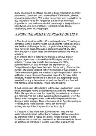 many people who don’t have access to basic medication, so many
people who don’t have basic necessitiesof life like food,shelter,
education and clothing. Will such a personfirst feed his children or
buy Insurance ? Lets not forgetthat a majority of the Indian
population is poor and a substantial percentage is living below the
poverty line. At a personal level i feelthat LIC has done a
satisfactory job of insuring people.
# NOW THE NEGATIVE POINTS OF LIC #
1. The Administrative staff in LIC is in deep slumber. Try writing a
complaint to them and they wont even bother to reply back. If you
ask the Branch Manager for the complaints book, he probably
wont have it in place. If an Agent complains against any staff,
then the Agent is black listed and next time onwards his work is
not done.
2. In orderto show a better performance & achieve branch
Targets, Agents are motivated by the Managers to split the
policies.This not only adds to the inconvinience of the
policyholders but it also increases the expenses of LIC.
Competitions forAgents are held with Prizes being offered on the
number of policies sold and not on the number of lives insured.
Therefore many Agents are tempted to split the policies in orderto
get better prizes. However if an agent wants the forms or sales
literature, most of the time its out of stock. But surprisingly just a
week before any scheme is about to close,the office is flooded
with forms & sales literature. This is very disturbing.
3, As I earlier said, LIC is lacking in Effective Leadership in recent
times. Managers having designations like Marketing Manager or
Sales Manager donot have the capability to motivate an audience
at a meeting. Yes this is true even in a city like Mumbai. Even the
Senior level managers cannot make effective presentations or
designa sales strategy. Their only mantra at an Agents meeting is
"Friends,bring more policies!’.If you ask them how
to bring more policies,they wont know. Its a pity !
4. Though LIC has more than 2000 branches, they are not
systematically located. In Mumbai’s Fort area, LIC has more than
20 branches within a radius of 1.5kms. Whats the use ? In the
suburbs where mostof the people reside,there are no branches at
all. LIC has no branches in Bandra East, Khar East & West,
 