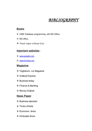 BIBLIOGRAPHY
Books
 CMIE Database programming with MS Office,
 MS office,
 Visual vmpro software (Lic)
Important websites –
 www.google.com
 www.licindia.com
Magazine
 Yogkshem –Lic Magazine
 Outlook Express
 Business today
 Finance & Banking
 Money Outlook
News Paper
 Business standard
 Times of India
 Economic times
 Hindustan times
 