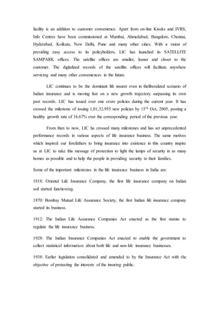 facility is an addition to customer convenience. Apart from on-line Kiosks and IVRS,
Info Centres have been commissioned at Mumbai, Ahmedabad, Bangalore, Chennai,
Hyderabad, Kolkata, New Delhi, Pune and many other cities. With a vision of
providing easy access to its policyholders, LIC has launched its SATELLITE
SAMPARK offices. The satellite offices are smaller, leaner and closer to the
customer. The digitalized records of the satellite offices will facilitate anywhere
servicing and many other conveniences in the future.
LIC continues to be the dominant life insurer even in theliberalized scenario of
Indian insurance and is moving fast on a new growth trajectory surpassing its own
past records. LIC has issued over one crore policies during the current year. It has
crossed the milestone of issuing 1,01,32,955 new policies by 15th Oct, 2005, posting a
healthy growth rate of 16.67% over the corresponding period of the previous year.
From then to now, LIC ha crossed many milestones and has set unprecedented
performance records in various aspects of life insurance business. The same motives
which inspired our forefathers to bring insurance into existence in this country inspire
us at LIC to take this message of protection to light the lamps of security in as many
homes as possible and to help the people in providing security to their families.
Some of the important milestones in the life insurance business in India are:
1818: Oriental Life Insurance Company, the first life insurance company on Indian
soil started functioning.
1870: Bombay Mutual Life Assurance Society, the first Indian life insurance company
started its business.
1912: The Indian Life Assurance Companies Act enacted as the first statute to
regulate the life insurance business.
1928: The Indian Insurance Companies Act enacted to enable the government to
collect statistical information about both life and non-life insurance businesses.
1938: Earlier legislation consolidated and amended to by the Insurance Act with the
objective of protecting the interests of the insuring public.
 