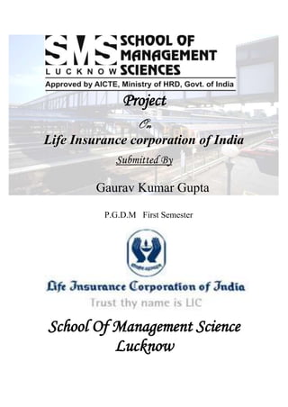 -9144000<br />Project<br />On<br />Life Insurance corporation of India<br />Submitted By<br />Gaurav Kumar Gupta<br />                  P.G.D.M   First Semester<br />School Of Management Science<br />Lucknow<br />PREFACE<br />The field of insurance has taken a giant leap at the threshold of twentieth century. Insurance have become an integral part of life of man all over the globe. The proverb ‘Need is the mother of invention’ is proving equally correct in case of insurance<br />Insurance have already had a considerable impact on many aspects of our society. This project on “life Insurance corporation of India” deals with the automation of various activities done in insurance like how the insurance companies doing there business and what is the feature of life insurance.<br />ACKNOWLEDGEMENT<br />We are hearty grateful to Mr. Sudhir Sharan sir (director). They have always been an invaluable source of inspiration had work, sincerity and dedication.<br />It gives me immense pleasure in submitting this project on “Life Insurance Corporation of India”. I have developed this project in partial fulfillment of P.G.D.M (I Sem) from ‘”SCHOOL OF MANAGEMENT SCIENCE LUCKNOW”<br />I would like to express my sincere ineptness to my Project Guide SHUBHENDRA SINGH PARIHAR for his constant guidance and valuable support during the project work. Encouragement and excellent guidance in the successful completion of the project work.<br />And of course nothing could have come true without the support of my family, friends and all the classmates for their constant encouragement and useful tips through out my project. I will always grateful to them.<br />Gaurav Kumar Gupta<br />CONTENTS<br />Topics<br />Company Profile<br />Objective of Study<br />Introduction of Topic<br />Brief Overview of Other Insurance Industry <br />Research Methodology <br />Conclusion & Suggestions<br />Bibliography<br />Annexure<br />INTRODUCTION<br />ABOUT THE ORGANIZATION <br />Life Insurance in its modern form came to India from England in the year 1818. Oriental Life Insurance Company stated by Europeans in Calcutta was the first life insurance company on Indian Soil. All the insurance companies established during that period were brought up with the purpose of looking after the needs of European community and Indian natives were not being insured by these companies. However, later with the efforts of eminent people like Babu Muttylal Seal, the foreign life insurance companies started insuring Indian lives. But Indian lives were being treated as sub-standard lives and heavy extra premiums were being changed on them. Bombay Mutual Life Assurance Society heralded the birth of first Indian life insurance company in the year 1870, and covered Indian lives at normal rates. Starting as Indian enterprise with highly patriotic motives, insurance companies came tito existence to carry the message of insurance and social security through insurance to various sectors of society. Bharat Insurance Company (1896) was also one of such companies inspired by natioalism. the Swadeshi movement of 1905-1907 gavwe rise to more insurance companies. The United India in Madras, National Indian and National Insurance in Calcutta and the Hindustan Co-operative Insurance Company took its birth in one of the rooms of the Jorasanko, house of the great poet Rabindranath Tagore, in Calcutta. The Indian Mercantile, General Assurance and Swadeshi Life (later Bombay Life) were some of the companies established during the same period. Prior to 1912. India had no legislation to regulate insurance business. In the year 1912, the Life Insurance Companies Act, and the Provident Fund Act were passed. The Life Insurance Companies Act, 1912 made it necessary that the premium rate tables and periodical valuations of companies should be certified by an actuary. But the act discriminated between foreign and Indian companies on many accounts, putting the Indian companies at a disadvantage.<br />The first two decades of the twentieth century saw lot of growth in insurance business. From 44 companies with total business-in force as Rs. 22.44 crore, it rose to 176 companies with total business-in-force as Rs. 298 crore in 1938. During the mushrooming of insurance companies many financially unsound concerns were also floated which failed miserably. The Insurance Act 1938 was the first legislation governing not only life insurance but also non-life insurance to provide strict state control over insurance business. The demand for nationalization of life insurance industry was made repeatedly in the past but it gathered momentum in 1944 when a bill to amend the Life Insurance Act 1938 was introduced in the Legislative Assembly. However, it was much later on the 19th of January, 1956, that life insurance in India was nationalized. About 154 Indian insurance companies, 16 non-Indian companies and 75 provident were operating in India at the time of nationalization, nationalization was accomplished in two stages; initially the management of the companies was taken over by means of an Ordinance, and later, the ownership too by means of a comprehensive bill. The Parliament of India passed the Life Insurance Corporation Act on the 19th of June 1956, and the Life Insurance Corporation of India was created on 1st September, 1956, with the objective of spreading life insurance much more widely and in particular to the rural areas with a view to reach all insurable persons in the country, providing them adequate financial cover at a reasonable cost.<br />LIC had 5 zonal offices, 33 divisional offices and 212 branch offices, apart from its corporate office in the year 1956. Since life insurance contracts are long term contracts and during the currency of the policy it requires a variety of services need was felt in the later years to expand the operations and place a branch office at each district headquarter, re-organization of LIC took place and large numbers of new branch offices were opened. As a result of re-organization servicing functions were transferred to the branches, and branches were made accounting units. It worked wonders with the performance of the corporation. It may be seen that from about 200.00 crores of New Business in 1957 the corporation crossed 1000.00 crores only in the year 1969-70, and it took another 10 years for LIC to cross 2000.00 crore mark of new business. But with re-organization happening in the early eighties, by 1985-86 LIC had already crossed 7000.00 crore Sum Assured on new policies.<br />Today LIC functions with 2048 fully computerized branch offices, 100 divisional offices, 7 zonal offices and the corporate office.  LIC’s Wide Area Network covers 100 divisional offices and connects all the branches through a Metro Area Network. LIC has tied up with some Banks and Service providers to offer on-lint premium collection facility in selected cities. LIC’s ECS and ATM premium payment facility is an addition to customer convenience. Apart from on-line Kiosks and IVRS, Info Centres have been commissioned at Mumbai, Ahmedabad, Bangalore, Chennai, Hyderabad, Kolkata, New Delhi, Pune and many other cities. With a vision of providing easy access to its policyholders, LIC has launched its SATELLITE SAMPARK offices. The satellite offices are smaller, leaner and closer to the customer. The digitalized records of the satellite offices will facilitate anywhere servicing and many other conveniences in the future.<br />LIC continues to be the dominant life insurer even in theliberalized scenario of Indian insurance and is moving fast on a new growth trajectory surpassing its own past records. LIC has issued over one crore policies during the current year. It has crossed the milestone of issuing 1,01,32,955 new policies by 15th Oct, 2005, posting a healthy growth rate of 16.67% over the corresponding period of the previous year.<br />From then to now, LIC ha crossed many milestones and has set unprecedented performance records in various aspects of life insurance business. The same motives which inspired our forefathers to bring insurance into existence in this country inspire us at LIC to take this message of protection to light the lamps of security in as many homes as possible and to help the people in providing security to their families.<br />Some of the important milestones in the life insurance business in India are:<br />1818: Oriental Life Insurance Company, the first life insurance company on Indian soil started functioning.<br />1870: Bombay Mutual Life Assurance Society, the first Indian life insurance company started its business.<br />1912: The Indian Life Assurance Companies Act enacted as the first statute to regulate the life insurance business.<br />1928: The Indian Insurance Companies Act enacted to enable the government to collect statistical information about both life and non-life insurance businesses.<br />1938: Earlier legislation consolidated and amended to by the Insurance Act with the objective of protecting the interests of the insuring public.<br />1956: 245 Indian and foreign insurers and provident societies are taken over by the central government and nationalized. LIC formed by an Act of Parliament, viz. LIC Act, 1956, with a capital contribution of Rs. 5 crore from the Government of India.<br />The General insurance business in India, on the other hand, can trace its roots to the Triton Insurance Company Ltd., the first general insurance company established in the year 1850 in Calcutta by the British. <br />OBJECTIVES OF LIC<br />Spread Life Insurance widely and in particular to the rural areas and to the socially and economically backward classes with a view to reaching allinsurable persons in the country and providing them adequate financial cover against death at a reasonable cost.<br />Maximize mobilization of people’ savings by making insurance-linked savings adequately attractive.<br />Bear in mind, in the investment of funds, the primary obligation to its policyholders, whose money it holds in trust, without losing sight of the interest of the community as a whole; the funds to be deployed to the best advantage of the investors as well as the community as a whole, keeping in view national priorities and obligations of attractive return.<br />Conduct business with utmost economy and with the full realization that moneys belong to the policyholders.<br />Act as trustees of the insured public in their individual and collective capacities.<br />Meet the various life insurance needs of the community that would arise in the changing social and economic environment.<br />Involve all people working in the Corporation to the best of their capability in furthering the interests of the insured public by providing efficient service with courtesy.<br />Promote amongst all agent and employees of the corporation a sense of participation, pride and job towards achievement of Corporate objective.<br />MISSION/VISION<br />Mission<br />“Explore and enhance the quality of life of people through financial security by providing products and services of aspired attributes with competitive returns, and by rendering resources for economic development.”<br />Vision<br />“A trans-nationally competitive financial conglomerate of significance to societies and Pride of India.”<br />LIC of India is the one and only public sector life insurance Company in India.<br />Some of the important milestones in the life insurance business in India are:<br />1818: Oriental Life Insurance Company, the first life insurance company on Indian soil started functioning.<br />1870: Bombay Mutual Life Assurance Society, the first Indian life insurance company started its business.<br />1912: The Indian Life Assurance Companies Act enacted as the first statute to regulate the life insurance business.<br />1928: The Indian Insurance Companies Act enacted to enable the government to collect statistical information about both life and non-life insurance businesses.<br />1938: Earlier legislation consolidated and amended to by the Insurance Act with the objective of protecting the interests of the insuring public.<br />1956: 245 Indian and foreign insurers and provident societies are taken over by the central government and nationalised. LIC formed by an Act of Parliament, viz. LIC Act, 1956, with a capital contribution of Rs. 5 crore from the Government of India.<br />The General insurance business in India, on the other hand, can trace its roots to the Triton Insurance Company Ltd., the first general insurance company established in the year 1850 in Calcutta by the British.<br />Nationalization<br />In 1955, parliamentarian Feroze Gandhi raised the matter of insurance fraud by owner's of private insurance companies. In the ensuing investigations, one of India's wealthiest businessmen, Ram Kishan Dalmia, owner of the Times of India newspaper, was sent to prison for two months. Eventually, the Parliament of India passed the Life Insurance of India Act on 1956-06-19, and the Life Insurance Corporation of India was created on 1956-09-01, by consolidating the life insurance business of 245 private life insurers and other entities offering life insurance services. Nationalization of the life insurance business in India was a result of the Industrial Policy Resolution of 1956, which had created a policy framework for extending state control over at least seventeen sectors of the economy, including the life insurance. The company began operations with 5 zonal offices, 33 divisional offices and 212 branch offices.<br />Current status<br />Over its existence of around 50 years, Life Insurance Corporation of India, which commanded a monopoly of soliciting and selling life insurance in India, created huge surpluses, and contributed around 7 % of India's GDP in 2006.<br />The Corporation, which started its business with around 300 offices, 5.6 million policies and a corpus of INR 459 million, has grown to 2,048 offices servicing around 180 million policies and a corpus of over INR 3.4 trillion.<br />The organization now comprises 2048 branches, 100 divisional offices and 8 zonal offices, and employs over 1 million agents. It also operates in 12 other countries, primarily to cater to the needs of Non Resident Indians.<br />With the change in the India's economic philosophy from the early 1990s, and the subsequent relaxation of state control over several sectors of the economy, the monopolistic position of the Life Insurance Corporation of India was diluted, and it has had to compete with a number of other corporate entities, Indian as well as transnational Life Insurance brands.<br />In the financial year 2006-07 Life Insurance Corporation of India's number of policy holders are said to have crossed a whopping 200 million (fourth in terms of population of the countries of the world)<br />Subsidiaries<br />LIC owns the following subsidiaries:<br />Life Insurance Corporation of India International: This is a joint venture offshore company promoted by LIC which commenced operations in July, 1989 with the objectives of offering US$ denomimated policies to cater to the insurance needs of NRIs and providing insurance services to holders of LIC policies currently residing in the Gulf. LIC International operates in all GCC countries.<br />LIC Nepal: A joint venture company formed in 2001 with the Vishal Group of Industries, Nepal.<br />LIC Lanka: A joint venture company formed in 2003 with the Bartleet Group of Companies, Sri Lanka.<br />2.INTRODUCTION OF ABOUT TOPIC<br />Claim Policy<br />Claims of policy argue that certain conditions should exist and advocate adoption of policies or courses of action because problems have arisen that call for a solution<br />Claim Policy & Instructions<br />In the unfortunate event of an arrival problem, Vanguard has formulated a set of required guidelines to<br />document and present claims. Failure to follow these guidelines will make the claim for buyer's risk. Please<br />note Vanguard's claim policy is for everything over five (5) percent buyer's risk. Vanguard does not believe<br />these guidelines to be in anyway arbitrary or unfair. They are simply to enable us to present substantial and<br />consistent documentation to our growers and suppliers, as well as to ensure Vanguard complies with all<br />necessary regulations. Past experience shows that almost all claims lack one or more of the requirements<br />outlined below. Our experience also shows that claims that are substantiated with all of the requirements<br />outlined below stand a much better chance of being solved quickly and fairly. Kindly fulfill all of these<br />requirements when reporting a claim:<br />OBJECTIVE AND SUBJECTIVE CLAIMS<br />An objective claim is a statement about a factual matter-one that can be proved true or false. For factual matters there exist widely recognized criteria and methods to determine whether a claim is true or false. A subjective claim, on the other hand, is not a factual matter; it is an expression of belief, opinion, or personal preference. A subjective claim cannot be proved right or wrong by any generally accepted criteria.<br />Objective claims & factsAn objective claim may be true or false; just because something is objective does not mean it is true. The following are objective claims because they concern factual matters, that is, matters that can be verified as true or false:<br />Taipei 101 is the world's tallest building.Five plus four equals ten.There are nine planets in our solar system.<br />Now, the first statement of fact is true (as of this writing); the other two are false. It is possible to verify the height of buildings and determine that Taipei 101 tops them all. It is possible to devise an experiment to demonstrate that five plus four does not equal ten or to use established criteria to determine whether Pluto is a planet.<br />Facts previously considered true may come to be considered false if new criteria, methods, or technology emerge. For example, the definition of planet was recently revised. Experts agreed that Pluto did not conform to the new accepted criteria. At that point, the statement, quot;
There are nine planets in our solar systemquot;
 became false. Even if a factual statement is demonstrably false, it remains an objective claim on a factual matter.<br />A statement is a factual matter even if you can only imagine a method by which it might be verified. For example, suppose I claim that humanoid life exists on planets outside our galaxy. I can imagine methods that could be used to determine whether this is true, even if I cannot carry them out–send a faster-than-light spaceship to look, perhaps. However, when I imagine methods I may not indulge in pure fantasy; I must use widely recognized criteria. If the consensus is that faster–than–light travel is impossible, then my imagined test using a faster-than-light ship fails to meet generally recognized criteria. I would have to propose another way to test my claim, using acceptable criteria. Whether you disbelieve or disagree with my claim, it is an objective claim; either there is or there is not humanoid life outside our galaxy, independently of whether or not either of us believes it.<br />Subjective claims & opinionsIn contrast to objective claims, subjective claims cannot be proved true or false by any generally accepted criteria. Subjective claims often express opinions, preferences, values, feelings, and judgments. Even though they may involve facts, they do not make factual (provable) claims, and therefore they are, in a sense, neither true nor false in the same way an objective claim is true or false. They are outside the realm of what is verifiable. For example, consider the following subjective claims:<br />Trout tastes better than catfish.Touching a spider is scary.Venus Williams is the greatest athlete of this decade.Hamsters make the best pets.<br />Claim’s Settlement’s History<br />MUMBAI: The percentage of rejected claims to total claims is much higher for private life insurance companies compared with state-owned Life Insurance Corporation (LIC). According to data released by the Insurance Regulatory and Development Authority (IRDA), private life insurers received 13,139 individual death claims in 2006-07 compared with 6.02 lakh claims recorded by LIC. Of the total number of claims received, private life insurance companies settled 72.7% of the claims, while LIC managed to settle 96.94% of claims.<br /> The number of claims rejected by private insurers as a percentage of claims booked was 13.98% in 2006-07, while the claims rejected by LIC were 1.43%. Claims pending with private insurers as on March 31, 2007 stood at 13.32% of total claims received against 1.63% for LIC. LIC paid Rs 4289.28 crore as death claim benefits against Rs 155.46 crore paid by private life insurers. Life insurers receive two types of claim, the first are the maturity claims where the policyholder gets the savings that accrue under his policy at the end of the term. Bulk of the claims comes under this category, and usually there is no dispute on maturity claims, as these payments are akin to repayment of a maturing bond. <br />The second set of claims, which are far fewer, are death claims. Section 45 IA of the Insurance Act 1938 allows insurers to reject claims if there is suppression of material fact by the insured. In life insurance, any information that has bearing on the mortality of the proposer is considered to be a material fact. So, if a proposer suffers from a serious ailment which is not disclosed, the insurer can reject his claims. However, the Supreme Court has said that the clause cannot be used unilaterally and it is for the insurer to establish that the non-disclosure has a bearing on mortality. In the first few years of operations, private life insurers did not have much of a claims experience. Therefore, a comparison on claims servicing between the private sector and LIC was not possible. Now, with the private life industry being in its seventh year, there has been a substantial number of maturity and death claims. According to an official with a private life insurance company, repudiations were higher in group policies. Also, given that private companies have been only a few years in existence, their share of early claims are higher. Early claims are those which occur within two years of the policyholder acquiring a policy. In such claims, insurers double check on whether the terms of the policy have been strictly met. <br />Another aspect of claims<br />Admission Of Age: <br />Age is the main basis of calculation of premium under life insurance policies. The following are accepted as evidence of age: <br />Certified extract from Municipal or Local Body’s records made at the time of birth. <br />Certificate of Baptism or Certified Extract from Family Bible, if it contains age or date of birth. <br />Certified Extract from School or College records, if age or date of birth is stated therein. <br />Certified Extract from Service Register in the case of Govt. employees and employees of Quasi-Govt. Institutions or <br />Passport issued by the Passport Authorities in India. <br />Payment of Premium: <br />By cash, local cheque (subject to realization of cheque), Demand Draft at Branch Office. <br />The DD and cheques or Money Order may be sent by post. <br />You can pay your premiums at any of our Branches as 99% of our Branches are networked. <br />Many Banks do accept standing instructions to remit the premiums. So by providing a standing instruction to your Bank to debit your account for the premium amount and send it vide a banker’s cheque to LIC, on the due dates and months mentioned on your policy bond. <br />Through Internet : Payment of premiums can be made through Internet through Service Providers viz.HDFC Bank, ICICI Bank, Times of Money, Bill Junction, UTI Bank, Bank of Punjab, Citibank, Corporation Bank, Federal Bank and BillDesk. <br />Premium payment can also be made through ATMs of Corporation Bank and UTI Bank. <br />Premium payment can also be made through Electronic Clearing Service (ECS) which has been launched at Mumbai, Hyderabad, Chennai, Kolkata, New Delhi, Kanpur, Bangalore, Vijay Wada, Patna, Jaipur, Chandigarh, Trivandrum, Ahmedabad, Pune, Goa and Nagpur, Secunderabad & Visakhapatnam. A policyholder having an account in any Bank which is a Member of the local Clearing House can opt for ECS debit to pay premiums. The policyholders wishing to use this system would have to fill up a Mandate Form available at our Branches/DO and get it certified by the Bank. The certified Mandate Forms are to be submitted to our BO/DO. <br />Policy can be anywhere in India.<br />Citibank Kiosks at Industrial Assurance Building, Churchgate, New India Building, Santacruz, Jeevan Shikha Building, Borivili are dedicated for collection of premiums through cheques.<br />Days Of Grace: <br />Policyholder should pay the premiums on due dates. However, a grace period of one month but not less than 30 days will be allowed for payment of yearly/half-yearly/quarterly premiums and 15 days for monthly premiums. <br />When the days of grace expire on a Sunday or a public holiday, the premium may be paid on the following working day to keep the policy in force. <br />If the premium is not paid before the expiry of the days of grace, the policy lapses. <br />Revival of Lapsed Policy:<br />If the policy has lapsed, it can be revived during the life time of the life assured, within a period of five years from the date of the first unpaid premium but before the date of maturity subject to certain conditions. <br />The Corporation offers three convenient schemes of revival viz., Ordinary Revival, Special Revival and Installment Revival. Policies can also be revived under Loan-cum-Revival and SB-cum-Revival schemes. <br />Request for revival may be made to the Branch Office servicing the policy. <br />Change of Address and Transfer Of Policy Records: <br />The policyholder should immediately intimate the change of his/her address to the Branch Office servicing the policy. The correct address facilitates better service and quicker settlement of claims. <br />Policy records can also be transferred from one Branch Office to another for servicing, as requested by the policyholder. <br />Loss of Policy Document:<br />The Policy Document is an evidence of the contract between the Insurer and the Insured. Hence the policyholder should preserve the Policy Bond till the contracted amount under it is settled. <br />Loss of the Policy Document should be immediately intimated to the Branch Office where it is serviced. <br />Loans: <br />Loans are granted on policies to the extent of 90% of Surrender Value of the policies which are in force and 85% of the Surrender Value in case of policies which are paid-up, inclusive of the cash value of bonus. The rate of interest charged at present is 9% p.a. payable half-yearly. <br />Loans are not granted for a period shorter than six months. The Conditions and Privileges printed on the back of the Policy Bond states whether a particular policy is with or without the loan facility. <br />Relief to Policyholders: <br />The Corporation generally allows concessions on payment of premiums, settlement of claims, issue of duplicate policies, etc when the policyholder are affected by natural calamities such as droughts, cyclones, floods, earthquakes, etc. <br />Nomination:<br />Nomination is a right conferred on the holder of a Policy of Life Assurance on his own life to appoint a person/s to receive policy moneys in the event of the policy becoming a claim by the assured’s death. The Nominee does not get any other benefit except to receive the policy moneys on the death of the Life Assured. <br />Survival Benefit/Maturity Claims: <br />LIC settles survival benefit/maturity claims on or before the due date. <br />Policyholder are intimated well in advance by the Branch Office which services the policy regarding the payment, and the necessary Discharge Voucher is also sent for execution by the assured. In case the policyholder does not get any intimation from the Branch Office concerned, he/she should contact them, quoting the Policy Number. <br />Survival Benefit payment up to Rs.60,000/- are settled without insisting for Policy Bond and Discharge Voucher. <br />Death Claims: <br />If the life assured dies during the term of the policy, death claim arises. The death of the policyholder should be immediately intimated in writing to the Branch Office where the policy is serviced along with the following particulars: <br />The No./s of the policy/ies <br />The name of the policyholder <br />Death Certificate issued by concerned Authority <br />The date of death <br />The cause of death and <br />Claimant’s relationship with the deceased <br />On receipt of the intimation of death, necessary claim forms are sent by the Branch Office for completion along with instructions regarding the procedure to be followed by the claimant. <br />The claims which have arisen after a period of three years are treated as non-early claims and settled within 30 days from the date of receipt of all requirements. <br />The claims that have arisen within a period of two years from the date of commencement of the policy, are treated as early claims and investigation is compulsory in such cases. <br />The claim is usually payable to the nominee/assignee or the legal heirs, as the case may be. However, if the deceased policyholder has not nominated/assigned the policy or if he/she has not made a suitable provision regarding the policy moneys by way of a Will, the claim is payable to the holder of a Succession Certificate or some such evidence of title from a Court of Law. <br />The Corporation grants claims concessions under certain Plans whereby payment of full sum assured is made, subject to the deduction of unpaid premiums with interest till the date of death and unpaid premiums falling due before the next anniversary of the policy, in the event of the death of the life <br />Assured within a period of six months or one year from the date of the first unpaid premium, provided premiums have been paid for at least three years and five years respectively. <br />Claim Review Committee: <br />The Corporation settles a large number of Death Claims every year. Only in case of fraudulent suppression of material information is the liability repudiated. This is to ensure that claims are not paid to fraudulent persons at the cost of honest policyholders. The number of Death Claims repudiated is, however, very small. Even in these cases, an opportunity is given to the claimant to make a representation for consideration by the Review Committees of the Zonal office and the Central Office. As a result of such review, depending on the merits of each case, appropriate decisions are taken. The Claims Review Committees of the Central and Zonal Offices have among their Members, a retired High Court/District Court Judge. This has helped providing transparency and confidence in our operations and has resulted in greater satisfaction among claimants, policyholders and public.<br />COMPETITORS OF  LIC <br />Aviva<br />Bajaj Allianz<br />Birla sun life<br />ICICI Pru<br />Ing vysya<br />Life insurance corporation<br />Max new York life<br />MetLife India<br />Om kotak mahindra<br />Reliance life insurance <br />SBI life insurance<br />Tata AIG<br />AVIVA<br />               The AVIVA Life Insurance Company is joint venture between Dabur India and the Aviva UK. Dabur is one of the India’s oldest and largest groups of companies with consolidated Annual turnover in excess of Rs 1,350 crores, country’s leading producer of traditional Healthcare products. Aviva Plc is UK’s largest and the world’s fifth largest insurance group. It is one of the leading providers of life & pension products to Europe and has substantial business elsewhere around the world.<br />Bajaj Allianz<br />                       Bajaj Allianz Life Insurance co. Ltd. Is a joint venture between Allianz AG, and Bajaj Auto, one of the biggest 2 & 3 wheeler manufacturer in the world? Bajaj Auto Ltd, the Flagship Company of the Rs.8000 crores<br /> Bajaj group is the largest manufacturer of two-wheelers and three-wheelers in India and one of the largest in the world.<br /> Allianz<br />              Allianz group is insurers and financial service providers. Founded in 1890 in Berlin, Allianz is now present in over 70 countries with almost 174,000 employees. At the top of the holding company, Allianz AG, with its head office in Munich.<br />Birla sun life insurance company Limited<br />                                                                         Birla sun Life Insurance is the coming together of the Aditya Birla group & Sun Life Financial of Canada to enter the Indian insurance sector. The Aditya Birla Group, a multinational conglomerate has over 75 business units in India and Overseas with operations in Canada, US, UK, Thailand, Indonesia, Philippines, Malaysia, and Egypt<br />Foreign partner:<br />                            Sun life assurance, sun life financials primary insurance business, has excellent rating with the world’s top rating agencies. With assets under management as on September 30, 2000 totaling more than CDN billion, it ranks amongst the largest international financial service organizations in the world.<br />                       <br />ICICI Prudential Life Insurance<br />                                                         ICICI Prudential Life insurance is a joint venture between the ICICI group and Prudential Plc, of the UK. ICICI standard off its operation in 1955 with providing finance for industrial development, and since then it has diversified into housing finance, consumer finance, mutual funds to being a Universal Bank and its latest venture Life insurance.<br />Foreign Partner<br />                          Established in 1848, Prudential plc. Of U.K has grown to be the largest life insurance and mutual fund Company in U.K. Prudential plc. Has had its presence in Asia for the past 75 years catering to over 1 million customers across 11 Asian countries. Prudential is the largest Life Insurance Company in the United Kingdom. ICICI and prudential came together in 1993 to provide mutual fund product in India and today are the largest private sector mutual fund company in India. Their largest venture ICICI Prudential Life plans to take care of the insurance needs at various stages of life.<br />ING Vysya<br />                     ING Vysya Life Insurance Company private Limited entered the private life insurance industry in India in September 2001, and in a short spans pf 3 years has established itself as a distinctive Life insurance brand with an innovative, attractive and customer friendly product portfolio and a professional advisor force. It also distributes products in close cooperation with the ING Vysya Bank network. The company is headquartered at Bangalore<br />MAX NEW YORK Limited<br />                                                Max India Limited is a multi-business corporation that has business interest in telecom service. Bulk pharmaceuticals, electronic components and specialty products. It is also the service-oriented businesses of healthcare, life insurance and information technology.<br />NEW YORK Life<br />                               New York Life has grown to be a fortune 100 company and an expert in life insurance. It was the first insurance company to offer cash dividends to policy owners. In 1894, New York Life pioneered then unheard-of-concept of insuring women at the same rate as men. Thereafter, it continued to introduce a series of firsts – a disability benefit clause in 1920, unemployment insurance in 1992 and complete customer care of the web in 1998.<br />           Today New York Life has over US billion in assets under management and over 30,000 agents and employees worldwide. The October 2000 fortune survey named New York Life amongst the top three most admired life and health insurance companies worldwide. With over 3 million policyholders, New York Life is a leading provider of insurance in a host of countries worldwide.<br />METLIFE INDIA<br />                                 MetLife India was incorporated as a joint venture between MetLife International Holdings Inc., Jammu & Kashmir Bank, M Pallonji & Co and other private investors. MetLife India is headquartered in Bangalore with offices and presence in major Indian cities, and an additional 1000 outreach points through its channel partner.<br />Life insurance Corporation of India (LIC)<br />                                                                                      The Life insurance Corporation was established about 44 years ago with a view to provide an insurance cover against various risks in life. A monolith then, the corporation, enjoyed a monopoly status and become synonymous with life insurance. Its main asset is its staff strength of 1.24 lakhs employed and 2,048 branches and over six-lakhs agency force.<br />             LIC has hundred divisional offices and has established extensive training facility at all levels. At the apex, is the Management Development Institute, seven zonal Training Centre and 35 sales Training Centers. At the industry level, along with the Government and the GIC, it has helped establish the National Insurance Academy. It presently transacts individual Life Insurance business, group Insurance business, social security schemes and Pensions, grants housing loans through its subsidiary. And the markets savings and Investment products through its mutual fund. It pays off about Rs 6,000 crores annually to5.6 million policyholders<br />   <br />Om kotak mahindra life insurance<br />                                                             Established in 1985 as Kotak capital management finance promoted by Uday kotak the company has come a long way since its entry into corporate finance. It has dabbled in leasing, auto finance, hire purchase, investment banking, consumer finance, broking etc. The company got its name kotak mahindra as industrialists Harish and Anand Mahindra picked a stake in the company. Kotak Mahindra is today one of India’s leading Financial institute.<br />OLD Mutual:-<br />                         Old mutual plc is an international financial service group in London with expanding operations in life assurance, asset management, banking and general insurance. OLD Mutual is listed on the London Stock Exchange and also on the south-African, Namibian, Malaawi, and Zimbabwe stock exchanges. It has 156 years of experience in life insurance business. <br />OM Kotak Mahindra:-<br />                                       OM Kotak Mahindra is the coming together of Kotak Mahindra Finance Ltd .and Old Mutual plc to enter the Indian insurance arena to offer a wide rang of innovative life insurance products.<br />Reliance Life Insurance:-<br />                                             Reliance Life Insurance Company Ltd is a part of Reliance Capital Ltd. of   the Reliance – Anil Dhirubhai Ambani Group. Reliance Capital is one of India’s leading private sector financial services companies, and ranks among the top 3 private sector financial services and banking companies, in terms of net worth. Reliance capital has interests in asset management and mutual funds, stock broking, life and general insurance, proprietary investments, private equity and other activities in financial services.<br />                Reliance Capital Ltd is a Non-Banking Financial company (NBFT) registered with the Reserve Bank of India act under section 45-1A. Reliance Capital sees immense Potential in the rapidly growing financial service sector in India and aims to become a dominant player in this Industry and offer fully integrated financial services. Reliance Life Insurance is another step forward for Reliance Capital Ltd to offer need based Life Insurance solution to individual and corporate.<br />SBI Life Insurance:-<br />                                     SBI Life Insurance Company Ltd is a joint venture between India’s largest banks, State Bank of India and Cardiff S.A. a leading Life Insurance Company in France.<br />                  State bank of India is a household name, and it stands as the last world for financial strength and security in the country. SBI’s illus tries background dates back to the year 1806 when it started business, as a Presidency Bank, known as Bank of Bengal. Over the long journey, it has learnt to combine the best of banking practices handed down from the imperial management with the more Dynamic ways of doing banking in the modern India. It has grown as a responsible giant in the banking field over the years.<br />             Cardiff came into being in the year 1973. Since then it has grown into a vibrant insurance company. Specializing in personal lines such as long-term saving, protection products and creditor insurance. Cardiff had a premium income of over US$ 4 billion in 1999. And more than US$ 23 billion of funds under its management. Cardiff has been specializing in the art of selling insurance products through Commercial bank in France and 23 other countries.<br />              SBI Life Insurance Company Ltd is registered as a life Insurance Company with the Insurance Regulatory & Development Authority of India and has been issued License number 111 on 29th March 2001. The Company’s authorized capital is Rs. 250 crores, and the paid up capital at present is Rs.125 crores. SBI owns 74%of the total equity, and Cardiff the balance 26%.<br />TATA AIG:-<br />                       The TATA AIG joint venture is a tie up between the established Tata Group and American International Group Inc. The TATA Group is one of the largest and most respected industrial houses in the country, while AIG is a leading US based insurance and financial service company with a presence in over 130 countries and jurisdiction around the world.   <br />OBJECTIVE OF STUDY<br />The prime objective of the study is to find out the level of satisfaction of a customer (policy holders or beneficiary) so far as the settlement of claims.<br />To find out the procedure of claim policy holder or the beneficiary.<br />Parameters of Research<br />Product range offered.<br />Service quality.<br />Network<br />Benefit offered to customer’s<br />               <br />5. RESEARCH METHODOLOGY<br />TYPE OF RESEARCH - Exploratory research conclusive <br />primary data :  through observation as well as personal interview <br />secondary data :  through journal, research paper, monthly     reports and financial reports<br />SAMPLING METHOD- through judgment and convenience method<br />SAMPLING UNIT, LIC BAREILLY<br />SAMPLING ELEMENTS – Existing and potential customers in bareilly<br />SAMPLE SIZE- 80           <br />DATA COLLECTION AND METHODOLOGY<br />The task of data collection begins after a research problem has been defined and research design is chalked out. While deciding about the method of data collection to be used for the study; the researchers should keep in mind two types of data i.e. Primary and Secondary data.<br />The primary data are those which are collected afresh and for the first time, and thus happen to be original in character. The secondary data on other hand are those which have already been collected by someone else and which have already been passed through the statistical process. The data used for the present research is primary data. <br />Data collection was done through sample, survey method involving the questionnaire to be filled in by the investigator. This was chosen because most of the facts and data where of the nature of primary data. For study like this time framework is not significant. However, for cross sectional analysis, both the insurance and customers were interviewed to find out real state of the affairs of the problem understudy. We had been close to the data obtaining through questionnaire and percentage as well as trend analysis have used to interpret the data.<br />Over all study is based on the findings through survey of 100 persons belonging to varied age groups, as follows:<br />Age groups no. of customers<br />18-2621<br />26-3533<br />35-4534<br />45-5506<br />Above 55          06<br />Total         100<br />The different methods that are used for collecting primary data are as follows:<br />A) Contact Method:<br />The 'contact method ' considering the short coming was selected to personal interview.  This method being versatile was arranged interviewing as it made concerned approach to the respondent.<br />B) Observation Method:<br />The present investigation was done on the basis of making note of behavior and gestures of the target customers<br />C) Questionnaire   Method:<br />The method of data collection is quite popular and is being adopted by researchers, private individuals and organization.<br />D) Schedule Method:<br />The method of data collection is very much like the collection of data through questionnaire, with little difference which lies in the fact that schedules are being filled in by the enumerates who are specially appointed for the purpose, these enumerators go  to the respondents along with the schedule and put up the question. Inferences are drawn on the answers given by them.<br />Finding            <br />Product offered to customer<br />Children's Policy <br />Komal Jeevan - Plan No. 159Children Deferred - Plan no.41Jeevan Kishore - Plan no.102Jeevan Chhaya - Plan no.103Marriage Endowment/Educational Annuity - Plan No. 90 Jeevan Anurag - Plan no.168 <br />Endowment PolicyEndowment with Profits - Plan no.14 Limited Payment Endowment with Profits - Plan no.48 Jeevan Mitra - Plan no.88New JanaRaksha Policy - Plan no.91 Jeevan Anand Plan no. 149 Jeevan Mitra Triple Cover - Plan no.133<br />Group Insurance Policy <br />       Janashree Bima Yojana       Group Insurance Scheme in lieu of EDLI      Group (Term) Insurance Scheme       Group Savings Linked Insurance Scheme      Group Superannuation Scheme      Group Mortgage Redemption Assurance Scheme<br />        <br />Joint Life Policy <br />        Jeevan Saathi - Plan no.89 <br />Money Back Policy <br />       Money Back with Profit - Plan no.75       New Money Back - Plan no.93       Jeevan Surabhi 15 yrs - Plan no.106       Jeevan Surabhi 20 yrs - Plan no.107       Jeevan Surabhi 25 yrs - Plan no.108       Jeevan Bharati Plan No 160       Jeevan Samriddhi Plan No 154, 155, 156 157       Bima Bachat- Plan no.175 <br />Pension Plans or AnnuitiesNew Jeevan Dhara - Plan no.148 New Jeevan Suraksha Plan no. 147 Jeevan Akshay II Plan no. 163 Jeevan Nidhi Plan no. 169Jeevan Akshay V Plan no. 183<br />Special Plans <br />       Term Assurance - Plan no.43       Mortgage Redemption - Plan no.52       Jeevan Aadhar - Plan no.114       Market Plus - Plan No 181       Jeevan Vishwas Plan No. 136        Jeevan Saral Plan No. 165       Jeevan Pramukh Plan No. 167       Bima Nivesh 2005 Plan No 171       Money Plus-Plan No 180<br />Term Policy <br />       Convertible Term Assurance - Plan no.58        New Bima Kiran       Term Assurance        Anmol Jeevan I Plan No- 164<br />        Amulya Jeevan-Plan No-177 <br />Service Quality<br />Your Policy Bond And Its SafetyYour Policy NumberPolicy ConditionsAlterations In PolicyIf Your Policy Is LostYour Contact Address – Keep Us Posted Without FailAdmission Of AgeNominationAssignmentWhen To Pay The PremiumsGrace Period For Premium PaymentHow And Where To Pay The PremiumsPolicy Status – Where AvailableRevival Of Lapsed PoliciesAvailing Loans On PoliciesSurrender ValueMaturity, Survival Benefits, Disability And Death ClaimsPolicies Under Salary Savings Scheme Helpline<br />Your Policy Bond and Its Safety<br />The policy bond is the document that is given to you after we accept your proposal for insurance. The risk coverage commences after acceptance of your proposal and the conditions and privileges of your policy are mentioned in the policy bond.This is an important document which would be referred to for various servicing interactions with you – Keep the policy bond safe. It will be required at the time of settlement of claims on the policy. You will also require it if you are availing a loan or want to assign the policy. Inform your spouse/Parents/Children as to where the policy is kept. In case you are handing over the policy bond to any person or office, please take a written acknowledgement. Keep a Photostat copy of the policy for your reference.Your Policy Number<br />The policy number is consisting of nine digits and can be found at the top left hand corner of the schedule of your policy bond.This is a unique identification number that distinguishes your policies from other policies and will remain unchanged throughout the lifetime of the policy.Remember to quote the policy number every time in your correspondence, as it helps us to locate your records for reference.Policy Conditions<br />Every policy is taken for different types of needs; therefore the conditions for your policy will vary according to the Plan and Term of the policy. The policy schedule contains on the first page of your policy, like the ones mentioned above as well as other information like nominee, your address etc. It also shows the date of commencement of your policy, date of birth, date of maturity, due dates and months in which the renewal premiums are to be paid etc. The second page onwards carries the various policy conditions like risk coverage, additional risks coverage if opted for, standard benefits that are available for all policies, accident benefit if opted for, exclusion of risks if any and other conditions that govern the contract of insurance. Apart from death benefits there are other standard benefits and benefits opted by the policyholder<br />Alterations In Policy<br />There may be instances when you would like to make alterations in your policy like change of premium payment mode, reduction in premium paying term etc. your applications may be given in writing to the branch that services your policy for our further action. If Your Policy Is Lost<br />Kindly make a thorough search before concluding that you have lost the policy bond. Look for the same within your residence, among your investment papers, at your office and even with your agent to whom you might have entrusted the document for some reason.It could have been even pledged with LIC/any other financial institution for availing a loan by you. LIC retains the policy bond when you go in for a loan against the policy. Make sure that the document you are searching is not one that has already been assigned to LIC, or to another financial institution.If the policy bond is partially destroyed due to natural causes like, fire, flood, etc, the remaining portion may be returned as evidence of loss of policy to LIC, while applying for a duplicate policy.In case you are sure that the policy bond is untraceable due to unknown causes, there is a simple procedure to comply with while applying for the duplicate policy at the branch that services your policy Your Contact Address – Keep Us Posted without Fail <br />Your address is very important for us. Without your latest address we would not be in a position to contact you for any service offering. We would not like to keep any benefit that is due to you pending for want of this very important information. Whenever you shift residences, please inform the new address to us. Otherwise any communication we send to you, like premium notices, discharge vouchers for maturity and survival benefits etc., will get delayed in reaching you. LIC provides for change of addresses, inclusion of telephone numbers, mobile numbers and email addresses in your contact addresses information. Kindly inform your servicing branch to incorporate the same in your policy records. <br />Admission of Age<br />Check your policy bond and see if your date of birth is correctly given therein. This is one of the factors on which the premiums you pay for your policy is arrived at. This would also form the basis of all future policies you might avail from us.In case your earlier policies do not have your date of birth incorporated and you do have a date of birth certificate issued by the competent authority, you may send an attested copy of the same to us, with a request to admit your age (Click here to find out the certificates of age that LIC accepts.)Nomination<br />Ensure that the nominees name is correctly incorporated in the policy bond. You may change the nomination in your policy any time during the lifetime of the policy In case you have not included the name of the nominee till now, please do not delay; inform us your nomination immediately. Kindly note that the change of nomination has to be done in the branch that services your policy. The nominee is the person to whom the insurance claim amounts would be payable, in case anything unfortunate within the purview of the policy conditions happens to you. The policy is usually taken by you to benefit your family – nominate the persons who’ll have the welfare of your family in your absence; the usual preferences being spouse and children.You may nominate even minors like your children, in which case you have to name another person who’ll have the welfare of the minor children, as an appointeeAssignment<br />In case you are raising a loan against your policy from LIC or any other financial institution, your policy would have to be assigned to LIC or the financial institution.When you assign the policy the title of the policy is shifted from your name to that of the institution.The policy would be reassigned to you on the repayment of the loan.A fresh nomination should be done after reassignment of the policy.Assignment of policies can be done even when a loan is not required or for some special purposes <br />When to Pay the Premiums<br />Remember to pay your premium in time, even if our notices do not reach you. There may be a postal delay. LIC usually sends premium notices one month in advance to the due month of the premium. The months in which premiums are due are given on the first page of the Policy bond. <br />Grace Period For Premium Payment<br />In case you have not paid the premium within the due date there is still time for you to make the payments without payment of interest on the premium. This period is called the grace period. (With the exception of some plans)The grace period for policies where the premium payment mode is monthly is 15 days from the due date.The grace period for policies where the premium payment mode is quarterly, half-yearly or yearly is one month but not less than30 days. <br />How and Where To Pay the Premiums<br />By cash, local cheque (subject to realization of cheque), Demand Draft at Branch Office.<br />The DD and cheques or Money Order may be sent by post.<br />You can pay your premiums at any of our Branches as 99% of our Branches are networked.<br />Many Banks do accept standing instructions to remit the premiums. So by providing a standing instruction to your Bank to debit your account for the premium amount and send it vide a banker’s cheque to LIC, on the due dates and months mentioned on your policy bond.<br />Through Internet : Payment of premiums can be made through Internet through Service Providers viz.HDFC Bank, ICICI Bank, Times of Money, Bill Junction, UTI Bank, Bank of Punjab, Citibank, Corporation Bank, Federal Bank and BillDesk.<br />Premium payment can also be made through ATMs of Corporation Bank and UTI Bank.<br />Premium payment can also be made through Electronic Clearing Service (ECS) which has been launched at Mumbai, Hyderabad, Chennai, Kolkata, New Delhi, Kanpur, Bangalore, Vijaywada, Patna, Jaipur, Chandigarh, Trivandrum. A policyholder having an account in any Bank which is a Member of the local Clearing House can opt for ECS debit to pay premiums. The policyholders wishing to use this system would have to fill up a Mandate Form available at our Branches/DO and get it certified by the Bank. The certified Mandate Forms are to be submitted to our BO/DO.<br />Policy can be anywhere in India:<br />Citibank Kiosks at Industrial Assurance Building, Church gate, New India Building, Santa Cruz, Jeevan Shikha Building, Borivili are dedicated for collection of premiums through cheques.<br />Policy Status – Where Available<br />Status of your policy indicates if your policy is in force or has lapsed due to non-payment of premium. It also provides other important information with respect to your policy, for your reference.The status of your policy is available at the branch that services your policies.It is also available through our Interactive Voice Response Systems in select cities In cities connected by our computerized networks the status will be available in any of the branches.Now the policy status of policies being serviced in the cities connected by network are also available through Internet In select cities online touch screen kiosks are also provided where you can view your policy status.Revival of Lapsed Policies<br />If your policy has lapsed due to non-payment of premiums within the due date, the terms and conditions of the policy contract are rendered void, till you revive your policy. A lapsed policy has to be revived by payment of the accumulated premiums with interest as well as giving the health requirements as required. Always keep your policy in force to ensure that your family gets their financial protection assured by your policy. However certain concessions dependent on the term for which you have paid the premiums are available with the exception of some plans for claims concession<br />Availing Loans on Policies<br />Many of our plans are of endowment type and you would be allowed to raise a loan against your policy should you require funds.You repay the loan with interest or continue paying the interest and allow the loan to be deducted at the time of the claim payments.Further loans on policies are also allowed after deduction of earlier out standings Most financial institutions too allow loans against LIC policies based on the value LIC quotes on request from you.-1190625-8907780Surrender Value<br />This is the value which is the amount payable to you should you decide to discontinue the policy and encash the same from LIC.Surrender value is payable only after three full years premiums are paid to LIC. More over if it is a participating policy the Bonus get attached to it as per prevalent rules.Surrender of policy is not recommended since the surrender value would always be proportionately low.Should you decide to go in for insurance at this stage further insurance would be available to you at a much higher premium because your age would have advanced since taking out the earlier policy.Therefore retention of earlier policies and continuation of all policies without allowing them to lapse is the best strategy for continuing life insurance protection. Maturity, Survival Benefits, Disability And Death Claims:<br />When your Survival Benefits (For Money back policies) or maturity benefits are due, we send intimations to you in advance. However, if the survival benefit amount is less than or equal to Rs.60, 000/- the same will be sent to you directly without policy or discharge forms with a few exceptions.If such intimations have not come to you before the due date kindly inform us so that we may take necessary action Policies Under Salary Savings Scheme<br />If you have taken your policy under salary Saving Scheme please read the following suggestions:<br />For each Salary Savings Scheme Policy your employer deducts the premium from your salary and sends a consolidated cheque for all the policies of the employees to a designated Branch of LIC, where all the policy files are maintained. <br />You can find out which Branch of LIC your policy file will be serviced either from your Agent or from the pay roll department of your employer. <br />You will need to know which branch of LIC services your policy because you will require their help in getting your Maturity/Survival Benefits, for any alterations like change of address and for availing loans etc. <br />In case you are in a transferable job please inform the designated Branch of LIC about your new place of posting. After you join your new place of posting please ask your employer the LIC Branch where the premiums are being remitted by your office there and inform the LIC Branch which was servicing you earlier so that your policy files can be transferred. <br />This way your records will never be at correct place and will receive the services from us like maturity, in time. In case you are leaving your employer for a new job or joining another firm, you have the facility to either continue the policy under the Salary Savings Scheme of your new firm or to convert the payment mode into quarterly, half yearly or yearly mode. <br />Always ensure the continuity of premium payments to avoid frequent revivals of policy. This may become a cumbersome process for a person who is in a transferable job. <br />Please do not send any installments directly to us. Your premium must come through your employer only. We do not have systems to adjust single installments received from our policy holders. Otherwise please convert the mode into quarterly, half yearly, or yearly and pay directly. This way you also get a discount on the premium payable. <br />Leave a permanent local address with us so that we can reach you wherever you are even after many years. <br />Disclaimer: <br />The information contained herein is only to guide you and does not purport to be binding on either party. The contractual implications of your policy will be subject to the terms and conditions of your proposal and the policy document issued to you. They may be also subject to the rules and regulations of the corporation notified from time to time which may be subject to revision and change. The contract will also be subject to the prevailing laws of the country. -1190625-1880235Helpline<br />To ensure that you get the best out of your policy please read our guidelines carefully. <br />Keep the policy bond safe. It will be required at the time of maturity or Survival Benefit. You will also require it if you are availing a loan or want to assign your policy. <br />Inform your spouse/Parents/Children as to where the policy is kept. <br />When you shift residences, please inform the new address to us. Otherwise any communication we send to you, like premium notices, discharge vouchers, etc., will get delayed in reaching you. <br />Ensure that the nominees name is correctly incorporated in the policy bond. <br />Remember to pay your premium in time, even if our notices do not reach you. There may be a postal delay. The months in which premium are due are given in the Policy bond. <br />You may pay the premium by Cheque, DD or Money Order. Remember to quote the policy number every time in your correspondence. The policy number is consisting of nine digits and can be found at the top left hand corner of the policy bond. <br />Check your policy bond and see if your date of birth is correctly given therein. <br />In case you are handing over the policy bond to any person or office, including the LIC office please take a written acknowledgement. <br />When your Survival Benefits (For Money back policies) or maturity benefits are due, we send intimations to your three months in advance. If such intimations have not come to your even within one month of the due date kindly inform us so that we may take necessary action. <br />When in doubt call your agent or the Branch from where you took the policy. <br />Our Branches are our Operating Units. Hence, for any servicing matter, contact the Servicing Branch of your policy. However, for obtaining general information, you can contact any of the Branches of LIC. <br />Network of LIC<br />All Life Insurance Corporation branches in the country would be interconnected under Metro Area Network (MAN) inaugurated here on Thursday. Speaking at the function, K Vaidyalingam, LIC southern zonal manager, said about 1500 branches would be getting covered under MAN in which the premium amount of the policy holder could be remitted in any branch. Besides, the policy holder gets his status report, policy position, revival and quotation from the network. In every one hour the system got upgraded, he said. In southern region there are about 10 lakh new policy holders with a business of Rs 6500 crore. About settlement of claims, 92 per cent of policies were settled on or before maturity, he said, adding, LIC was in a better position and 100 per cent connectivity was taking place. Kottayam stood third in premium collection during the period between April to August 2002, the first being Kozhikode and Thiruvananthapuram in second position in southern region. The premium amount collected in 2001 was Rs.74,000 crore through 2.32 crore new policies by 8.2 lakh agents. LIC has introduced a new group insurance scheme for Corporation Bank deposit holders. <br />International operations/associates<br />LIC has always acknowledged the need to expand. Our expanding efforts have been consistent and are evident though our associations given below for your reference.<br />INTERNATIONAL OPERATIONS<br />LIC Fiji<br />LIC Mauritius<br />LIC United Kingdom<br />LIC (International) B.S.C (C), Bahrain <br />LIC (Nepal) Ltd <br />LIC (Lanka) Ltd <br />Saudi Indian Company for Co-op. Insurance, KSA.<br />LIC Mauritius Offshore Ltd.<br />LIC Co-ordinating Office in India<br />ASSOCIATES<br />LIC Housing Finance Ltd.<br />LICHLF Care Homes Ltd.<br />LIC Mutual Fund AMC Ltd. <br />Benefit offered to Customer’s<br />LIC the best-known Indian brand: Chidambaram<br />FROM STRENGTH TO STRENGTH: Union Finance Minister P. Chidambaram launching LIC’s web portal in Chennai on Tuesday. Others from left are D.K. Mehotra, Managing Director, LIC, and A.K. Shukla, Chairman. — Photo: Shaju John <br />CHENNAI: Describing Life Insurance Corporation of India as the best-known Indian brand, Union Finance Minister P. Chidambaram, said on Tuesday that even after the opening up of the insurance sector to private firms, the Corporation remained the market leader. <br />Launching LIC's e-portal here, he said the Corporation quot;
supported us (government) when we opened up insurance because it was confident of doing better in a competitive environment. LIC continues to be the market leader with 88 per cent market share of new policies and 78 per cent of premium. It is clearly recognised as the market leader.quot;
 <br />The e-portal (licindia.com) will provide information on policy status, bonus, premium payment, loans and change of address. It will facilitate online payment of premium and has details of the doctors and agents. It also has a branch locator and `maturity alert' facility. The objective is to provide world-class service. <br />Noting that the State-owned Corporation utilised information technology in its relentless effort to remain the leader, Mr. Chidambaram said: quot;
My goal is to make LIC a world class insurance company. It is nearly world class now.quot;
 All 2,048 branches of LIC, which had been adjudged the best user of IT by NASSCOM, were fully automated. Barring ten, all the branches were networked. <br />Mr. Chidambaram said the e-portal was another example of LIC's constant innovation using information technology. Some of the multi-interfaces it offered to customers included call centres, IVRS, SMS and satellite branches. <br />Bonus rates <br />Announcing the bonus rates on LIC policies, Mr. Chidambaram said on Whole Life policies it would be Rs. 71 (per Rs. 1,000 sum assured). On endowment policies the bonus ranges from Rs. 34 to Rs. 50. It will be between Rs. 32 and Rs. 45 on money-back policies. <br />The bonus for Jeevan Dhara and Jeevan Suraksha schemes has been enhanced and the terminal bonus retained at last year's level. The bonus is in addition to the special bonus announced during the golden jubilee celebrations of LIC in September. <br />LIC Chairman A.K. Shukla said the Corporation catered to 18 crore policy holders and the size of the life fund had crossed Rs. 3.85 lakh crores. <br />Stating that LIC believed in deploying the latest technology for the benefit of all concerned, he said the portal would enable customers to access a range of services from the comfort of their home. <br />K. Sridhar, managing director of LIC, said: quot;
Better servicing alone can give us new business.quot;
<br />Why LIC is trusted brand of India?<br />As a Govt of India owned Company, LIC is 51 + years old in the field of life insurance and money management. LIC's Life Fund size as on day is more than Rs 5 Lakh Thousand Crores ! <br />Any LIC policyholder or the nominee will vouch for the best claims settlement from LIC. Perhaps, this is the only institution where you as a policyholder are virtually chased till such time your claim cheques is handed over to you ! <br />LIC has won `NDTV Profit Leadership Award 2007 under Life Insurance Category', `Outlook Money Award 2007 as the best Life Insurer', `CNBC Awaaz Consumer Award 2007 as the best Life Insurance Company', `Golden Peacock Award for excellence in Corporate Governence 2007', `Web 18 Genius of the Web Award 2007 and many more'.  <br />LIC adjudged No.1 Trusted Service Brand for the 4th successive year by ET Brand Equity Survey. <br />LIC has been adjudged Superbrand India for 2004-06 and Reader's Digest `Trusted Brand' Asia 2007.  <br />This is the only corporation that is catering to more than 190 million satisfied policyholders in India and abroad.  <br />This is one of the very few institutions that pays ex-gratia interest on pending maturity claims ! <br />More than 2050 LIC branches all over India are connected together to serve you. You can pay your premium anywhere in the country. <br />During its long existence, LIC has kept on updating its portfolio by bringing in new plans depending on public requirement. More than 50 of them are most popular and can be customized to meet any of your requirements. LIC ULIPs have become extremely popular due to the returns they offer. Money Plus- latest LIC Unit Linked Plan is a case in point. <br />All LIC Plans come with Sovereign Guarantee i.e., Govt of India Guarantee regarding repayment. Infact, as of now, only LIC plans enjoy this Govt Guarantee. Beneficiary for this Sovereign Guarantee is you and you alone as the policyholder/ would-be policyholder. <br />All LIC plans are characterized by low premium, high life insurance coverage and a vast package of benefits offered by them. Add to this package, section 80C benefit and section 10(10D) benefit on the maturity proceeds, you will find investment on LIC plans one of the most coveted investment options available to you. <br />Premium paid under Key-Man Insurance plan is a recognized business expense under section 37(I) of the Income-Tax Act. For companies making profits, this is a very good incentive indeed. <br />Through Employer-Employee Insurance scheme, you can recognize the worth of your most valuable employees whose absence you can ill afford to loose. <br />Entire contribution to LIC Group Gratuity Scheme is a recognized business expense in the hands of the employer. In addition, through this scheme, the employer can transfer his gratuity liability to the corporation and fund the same under cash accumulation scheme. The most popular among all the companies. <br />LIC is declaring quite an impressive bonus (profits) on all its with-profits policies every year. Extra attraction under LIC Bonus is (a) it is calculated every year on the insured amount and not on the premium paid and (b) entire bonus received along with insured amount either by you on maturity of your policy(ies) or by your nominee in your absence during the currency of your policy(ies) is free from income-tax under section 10(10D) of the Income-tax Act. <br />On most of the LIC plans, you can borrow to take care of your immediate monetary requirements. None of the policy benefits get affected as a result of borrowal. Infact, policy loans offer one of the most attractive investment opportunities. <br />You can pay your premium 3 years in advance at 5% discount. Chief attractions of this advance payment of premium are (a) there is no possibility of your overlooking your premium payment and getting your policy(ies) lapsed wherever you are in the world and (b) you will be earning 5% tax-free interest on the unutilized portion of the amount left with LIC after apportioning the regular installment. <br />Most of the LIC plans come with Riders to take care of Total and Permanent Disablement due to Accident and some of the most dread diseases that may result in loss of income. <br />LIC pension plans that guarantee you life pension are extremely popular. You can park your hard earned money safely with the corporation and enjoy pension as long as you are alive. <br />Due to these reasons and lot more, LIC should be your obvious choice for all your life insurance requirements. <br />LIC is India’s most trusted brand, INSURING LIVES AND ENSURING SMILES from more than 50 Years.SUPER BRAND & MOST TRUSTED SERVICE BRAND OF INDIA. BEST IT USER IN INDIA (NASSCOM – 2003).Largest Institutional Investor in India and Second largest in Asia among insurers. (Source: Asian Investor)LIC - An Institution Builder promoting many financial and insurance institutes like NSE, NCDEX, LIC Mutual Fund, Stock Holding Corporation of India, National Insurance Academy, Insurance Institute of India etc.LIC is the largest life insurer of IndiaAsset value as on 31.3.2004: 3,673,598.4 mn (INR).Offers over 45 plans to cover your life at various stagesOver 160 million customers and 1.1 million agents. It has underwritten more than 160 million policies.2,048 branch offices (all computerized) of which 2019 are networked”From all above we can say our money is safe and secure with assured returns.”<br />Project Analysis   <br />The Positive side of LIC as well as Negative side of LIC. I encourage other readers to correct me if I am wrong and also add light to any point that I may have missed.First let’s talk about the Positive side of LIC1. LIC is owned by the government and therefore it is the only company besides the PPF that has the sovereign guarantee of the govt. of India.  It is a different story that today LIC has become so powerful that the govt. leans on LIC every time that the Stock Market crashes. Imagine having an Asset base of over Rs 6 Lac Crore. . That’s a 14 digit number!  No company in India can boast of such figures. Mind boggling. 2. LIC is the only Life Insurance Company making profits. Most of the Private Insurers including the self proclaimed market leaders like ICICI and Bajaj Allianz are booking heavy losses. Check IRDA website in the Annual Report column. The point is that if an insurance company makes losses year over year, then how will they manage to pay the Claim amount? Afterall no Insurance company is here to do charity business.3. When it comes to paying claims, again LIC is Number One with the claims settlement ratio of more than 99%. Private Insurers cannot match LIC’s ability on claims settlement. Again, please visit IrDA’s website to see the claims settlement performance of various companies.4. LIC has the world’s largest sales force, yes over 10 lac agents and now universities in western countries are trying to study how a company managed to appoint such a large sales force. A sales force of over 1 million! Truly a remarkable achievement.5. Many  people argue that LIC has not been able to penetrate the market as it has insured only 15% of the population. My point is, in a poor country like India where there are so many people living below the poverty line, so many people who die of starvation, so many people who don’t have access to basic medication, so many people who don’t have basic necessities of life like food, shelter, education and clothing. Will such a person first feed his children or buy Insurance ? Lets not forget that a majority of the Indian population is poor and a substantial percentage is living below the poverty line. At a personal level i feel that LIC has done a satisfactory job of insuring people. # NOW THE NEGATIVE POINTS OF LIC #1. The Administrative staff in LIC is in deep slumber. Try writing a complaint to them and they wont even bother to reply back. If you ask the Branch Manager for the complaints book, he probably wont have it in place. If an Agent complains against any staff, then the Agent is black listed and next time onwards his work is not done.2. In order to show a better performance & achieve branch Targets, Agents are motivated by the Managers to split the policies. This not only adds to the inconvinience of the policyholders but it also increases the expenses of LIC. Competitions for Agents are held with Prizes being offered on the number of policies sold and not on the number of lives insured. Therefore many Agents are tempted to split the policies in order to get better prizes. However if an agent wants the forms or sales literature, most of the time its out of stock. But surprisingly just a week before any scheme is about to close, the office is flooded with forms & sales literature. This is very disturbing.3, As I earlier said, LIC is lacking in Effective Leadership in recent times. Managers having designations like Marketing Manager or Sales Manager donot have the capability to motivate an audience at a meeting. Yes this is true even in a city like Mumbai. Even the Senior level managers cannot make effective presentations or design a sales strategy. Their only mantra at an Agents meeting is quot;
Friends, bring more policies!’. If you ask them how<br />to bring more policies, they wont know. Its a pity ! 4. Though LIC has more than 2000 branches, they are not systematically located. In Mumbai’s Fort area, LIC has more than 20 branches within a radius of 1.5kms. Whats the use ? In the suburbs where most of the people reside, there are no branches at all. LIC has no branches in Bandra East, Khar East & West, Santacruz East, Vile Parle East, Andheri West, Jogeshwari West, Mahim, Matunga, etc. If LIC gives a thought to systematic relocation of its offices, it will immensly help the policyholders.<br />5. Even though LIC claims to have taken several initiatives in the IT sector,  policyholders still face problems in revival of their policies, payment of premium in several branches, change of mode, change of address, etc. The After-sales policy services department needs to be revamped. Policyholders feel that LIC agents are humble while selling a policy and thereafter they fail to provide any service to the client. The truth is that LIC is so weak in policy services department, that even a good agent finds it difficult to get the work done from the administrative staff.To sum up, i would say that LIC will never cheat a Policyholder in payment of claim, but at the same time everyone will agree that LIC is not responsive to the needs of the customer. If you have purchased an LIC policies then dont forget to pay the premium on time, and when your policy gets matured LIC will honestly pay your Maturity amount on time. The employees are sometimes rude in their behaviour with the Policyholder. If a claim cheques is handed over by a courteous and smiling employee of LIC, it will enhance the image of LIC in the mind of the policyholder.Today LIC is not just an Insurance Company, LIC is a Movement, LIC is a Cult, LIC is a Religion. Imagine 10 lac agents and 1 lac employees serving 16 crore policyholders in India. You cannot deny that LIC has become the way of life in India. Daily  you can hear someone or the other talking of LIC in local trains, at fish markets, at restaurants, on News Channels, in your own offices, etc.As i earlier said, LIC has started lacking in effective leadership. If a company like LIC starts sponsoring irrelevant awards like Zee Cine awards which it had done 2 years ago, then it will send the wrong message in the minds of the policyholders. Imagine India’s most famous institution sponsoring a Cine Awards function stating that it was done to increase the brand awareness of LIC. That sounded like a big joke. It is time that the top level officials of LIC come out of their air-conditioned cabins and travel by public transport for sometime in order to feel the pulse of the common man.<br />Conclusion       <br />After Finding’s we can see about LIC features and his The tendency to take the expedient approach and focus on the far right of the LIC spectrum, Peacetime Contingency Operations and conduct training as usual, while briefing that the LIC block has been checked, will lead us to a possibly fatal false sense of security. <br />Instinctive behavior and ingrained training must be adjusted to fit new circumstances. STXs must be developed locally or borrowed from units who have already been through the training. <br />The probability of becoming involved in a LIC operation is high. The potential to attract international attention, even with limited forces, is also great. Units have demonstrated that with a balanced training focus and proper preparation, many pitfalls outlined above can be avoided.<br />LIC is not conventional warfare. This is critical for the counterinsurgent to understand. The insurgent’s violent and coercive strategy is applied so as to achieve political, civil, military and psychological results. Hence, the counterinsurgent must counter all of these strategic elements individually. In addition, the target of the insurgent’s violence and coercion is the population. This is because the population is the centre of gravity in LIC. Therefore the counterinsurgent must also focus on the population to be successful. In terms of military principles in counterinsurgency, doctrinal precision, professionalism, independence, initiative, force precision, restraint, combined arms, precision engagement, joint force, effective population based intelligence, integrated communications, a civil affairs approach and high levels of training are critical. <br />So we can say that so many merit’s and Demerit’s in life insurance Corporation of India.<br />BIBLIOGRAPHY<br />Books<br />CMIE Database programming with MS Office,  <br />MS office,<br />Visual vmpro software (Lic)<br />Important websites –<br />www.google.com<br />www.licindia.com<br />Magazine <br />Yogkshem –Lic Magazine <br />Outlook Express<br />Business today<br />Finance & Banking<br />Money Outlook<br />News Paper<br />Business standard<br />Times of India<br />Economic  times<br />Hindustan times                              <br />LIMITATION OF THE PROJECT   <br />Lic has been so many limitations -----<br />A.  A Dealer is not required to obtain the seller’s identification, photograph the seller, record the seller’s thumbprint, or have the seller complete the Declaration of Proof of Ownership if the Dealer complies with the remaining requirements in the Administrative Rules and if:<br />1.  The item is acquired through consignment by a Dealer from a person who lives more than 150 miles from the City of Portland and the consigned property is mailed, shipped, or sent by courier to the Dealer.<br /> <br />2.  The item is acquired during a trade show. All items acquired during a trade show by a Dealer must be reported. At the time of the transaction, the Dealer must write on the transaction report a complete, legible and accurate description of the regulated property of sufficient detail to distinguish like objects one from the other. The Dealer must also record the name and date of the event and the address of the venue in the name, date, and address fields of the transaction report form. Items acquired during a trade show may be sold or traded during the trade show without being held. Items still in a Dealer’s possession at the end of the show will be subject to the hold period requirement in effect for that Dealer’s acquisitions of regulated property.<br /> <br />3.  The item is acquired from a business whose acquisitions of regulated property consist exclusively of donated items and/or purchases from a 501(c)3 organization. The Dealer must record the name and location address of the business in the name and address fields of the transaction report form and the date of the acquisition.<br /> <br />4.  The item is acquired through an internet transaction. The Dealer must record on the transaction report the seller’s email address or seller’s identification, the name of the internet website that listed the item, and the date of the acquisition.<br /> <br />5.  The item is acquired by the Dealer from a yard sale, garage sale, estate sale or swap meet. The Dealer must record on the transaction report the physical address of the sale location and the date of the acquisition.<br />Items acquired under Subsection A. must be held in compliance with the hold period requirement in effect for the Dealer’s other acquisitions of regulated property.<br /> <br />B.  A Dealer is not required to obtain the seller’s identification, photograph the seller, record the seller’s thumbprint, or have the seller complete the Declaration of Proof of Ownership if the Dealer complies with the remaining requirements in the Administrative Rules and if the item is used, regulated property acquired from a licensed business. The Dealer must keep a receipt for the item from the licensed business that includes the licensed business’ name and a description of the item. The receipt must be retained at the Dealer’s business location for one year or until the item is sold, whichever is longer. The Dealer must record on the transaction report the name and location address of the business in the name and address fields of the transaction report form, and the date of the acquisition. The item does not have to be held.<br /> <br />C. A Dealer is not required to make a copy of the acceptable identification obtained from the seller, photograph the seller, or record the seller’s thumbprint if the Dealer complies with the following requirements:<br /> <br />      1. Conducts each and every acquisition of regulated property by either:<br />a. not tendering payment to the seller for a minimum of 15 days after the regulated property is delivered to the Dealer; or<br /> <br />b. offering in-store credit that must be used for merchandise only and not redeemed for cash; and<br />      2. Holds each and every item of regulated property for a minimum of 15 days from the date of acquisition; and<br /> <br />      3.  Complies with the remaining requirements set forth in the Administrative Rules; and<br /> <br />      4.  Notifies the Director and the Chief of Police in writing that each and every acquisition of regulated property will be conducted by not tendering payment to the seller for a minimum of 15 days after the regulated property is delivered to the Dealer.<br /> <br />D. A Dealer is not required to make a copy of the acceptable identification obtained from the seller, photograph the seller, or record the seller’s thumbprint when the Dealer acquires an item of regulated property on consignment if the Dealer complies with the following requirements:<br /> <br />      1.  Does not tender payment to the consignor for a minimum of 15 days after the regulated property is delivered to the Dealer;<br /> <br />      2.  Holds each and every item of consigned regulated property for a minimum of 15 days;<br /> <br />Complies with the remaining requirements in the Administrative Rules.<br />“So these are the limitation of life insurance Corporation of India.<br />In every company has so many limitation but LIC has limitation but <br />It is no -1 and trusty brand of India.”<br />                             So we can say that LIC is best service provider and trusty brand of India.<br />