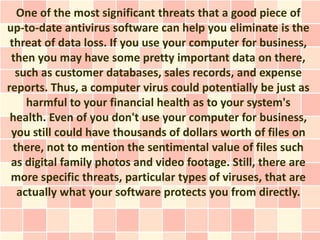 One of the most significant threats that a good piece of
up-to-date antivirus software can help you eliminate is the
 threat of data loss. If you use your computer for business,
 then you may have some pretty important data on there,
  such as customer databases, sales records, and expense
reports. Thus, a computer virus could potentially be just as
     harmful to your financial health as to your system's
 health. Even of you don't use your computer for business,
 you still could have thousands of dollars worth of files on
  there, not to mention the sentimental value of files such
 as digital family photos and video footage. Still, there are
 more specific threats, particular types of viruses, that are
   actually what your software protects you from directly.
 