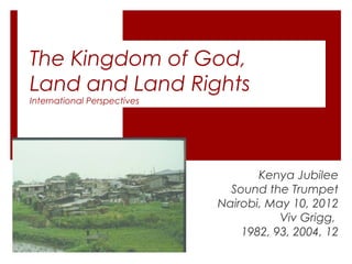 The Kingdom of God,
Land and Land Rights
International Perspectives
Kenya Jubilee
Sound the Trumpet
Nairobi, May 10, 2012
Viv Grigg,
1982, 93, 2004, 12
 